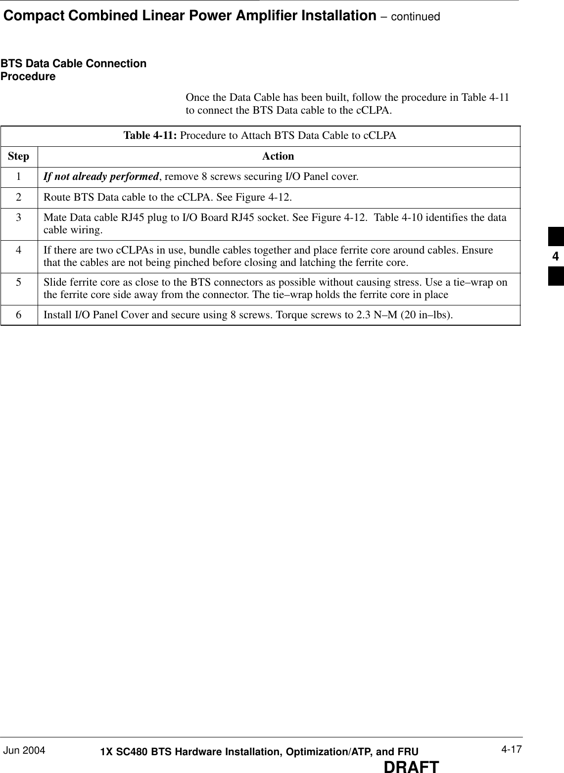 Compact Combined Linear Power Amplifier Installation – continuedJun 2004 4-171X SC480 BTS Hardware Installation, Optimization/ATP, and FRUDRAFTBTS Data Cable ConnectionProcedureOnce the Data Cable has been built, follow the procedure in Table 4-11to connect the BTS Data cable to the cCLPA.Table 4-11: Procedure to Attach BTS Data Cable to cCLPAStep Action1If not already performed, remove 8 screws securing I/O Panel cover.2Route BTS Data cable to the cCLPA. See Figure 4-12.3Mate Data cable RJ45 plug to I/O Board RJ45 socket. See Figure 4-12.  Table 4-10 identifies the datacable wiring.4If there are two cCLPAs in use, bundle cables together and place ferrite core around cables. Ensurethat the cables are not being pinched before closing and latching the ferrite core.5Slide ferrite core as close to the BTS connectors as possible without causing stress. Use a tie–wrap onthe ferrite core side away from the connector. The tie–wrap holds the ferrite core in place6Install I/O Panel Cover and secure using 8 screws. Torque screws to 2.3 N–M (20 in–lbs).  4