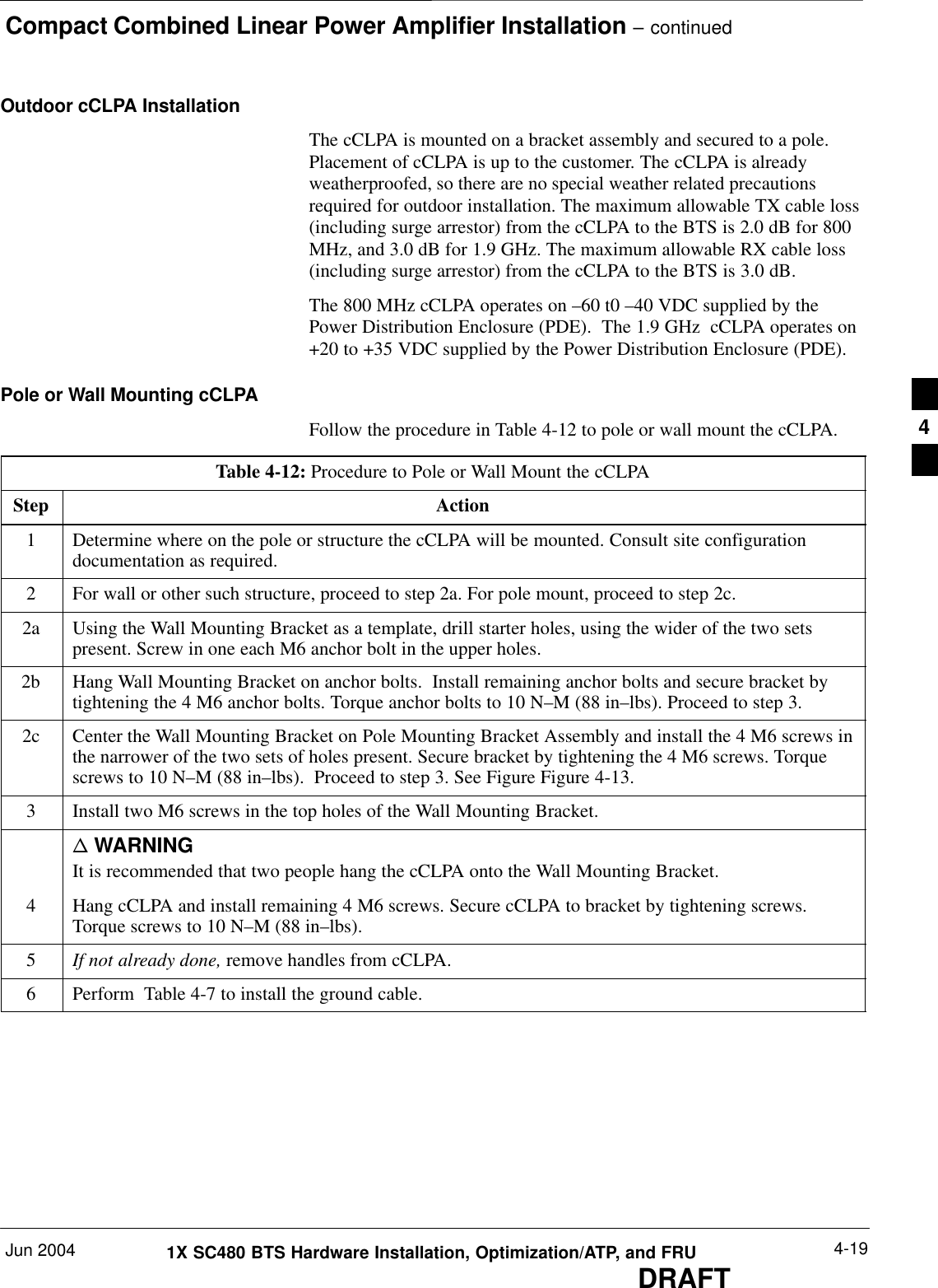 Compact Combined Linear Power Amplifier Installation – continuedJun 2004 4-191X SC480 BTS Hardware Installation, Optimization/ATP, and FRUDRAFTOutdoor cCLPA InstallationThe cCLPA is mounted on a bracket assembly and secured to a pole.Placement of cCLPA is up to the customer. The cCLPA is alreadyweatherproofed, so there are no special weather related precautionsrequired for outdoor installation. The maximum allowable TX cable loss(including surge arrestor) from the cCLPA to the BTS is 2.0 dB for 800MHz, and 3.0 dB for 1.9 GHz. The maximum allowable RX cable loss(including surge arrestor) from the cCLPA to the BTS is 3.0 dB.The 800 MHz cCLPA operates on –60 t0 –40 VDC supplied by thePower Distribution Enclosure (PDE).  The 1.9 GHz  cCLPA operates on+20 to +35 VDC supplied by the Power Distribution Enclosure (PDE).Pole or Wall Mounting cCLPAFollow the procedure in Table 4-12 to pole or wall mount the cCLPA.Table 4-12: Procedure to Pole or Wall Mount the cCLPAStep Action1Determine where on the pole or structure the cCLPA will be mounted. Consult site configurationdocumentation as required.2For wall or other such structure, proceed to step 2a. For pole mount, proceed to step 2c.2a Using the Wall Mounting Bracket as a template, drill starter holes, using the wider of the two setspresent. Screw in one each M6 anchor bolt in the upper holes.2b Hang Wall Mounting Bracket on anchor bolts.  Install remaining anchor bolts and secure bracket bytightening the 4 M6 anchor bolts. Torque anchor bolts to 10 N–M (88 in–lbs). Proceed to step 3.2c Center the Wall Mounting Bracket on Pole Mounting Bracket Assembly and install the 4 M6 screws inthe narrower of the two sets of holes present. Secure bracket by tightening the 4 M6 screws. Torquescrews to 10 N–M (88 in–lbs).  Proceed to step 3. See Figure Figure 4-13.3Install two M6 screws in the top holes of the Wall Mounting Bracket.n WARNINGIt is recommended that two people hang the cCLPA onto the Wall Mounting Bracket.4Hang cCLPA and install remaining 4 M6 screws. Secure cCLPA to bracket by tightening screws.Torque screws to 10 N–M (88 in–lbs).5If not already done, remove handles from cCLPA.6Perform  Table 4-7 to install the ground cable.  4