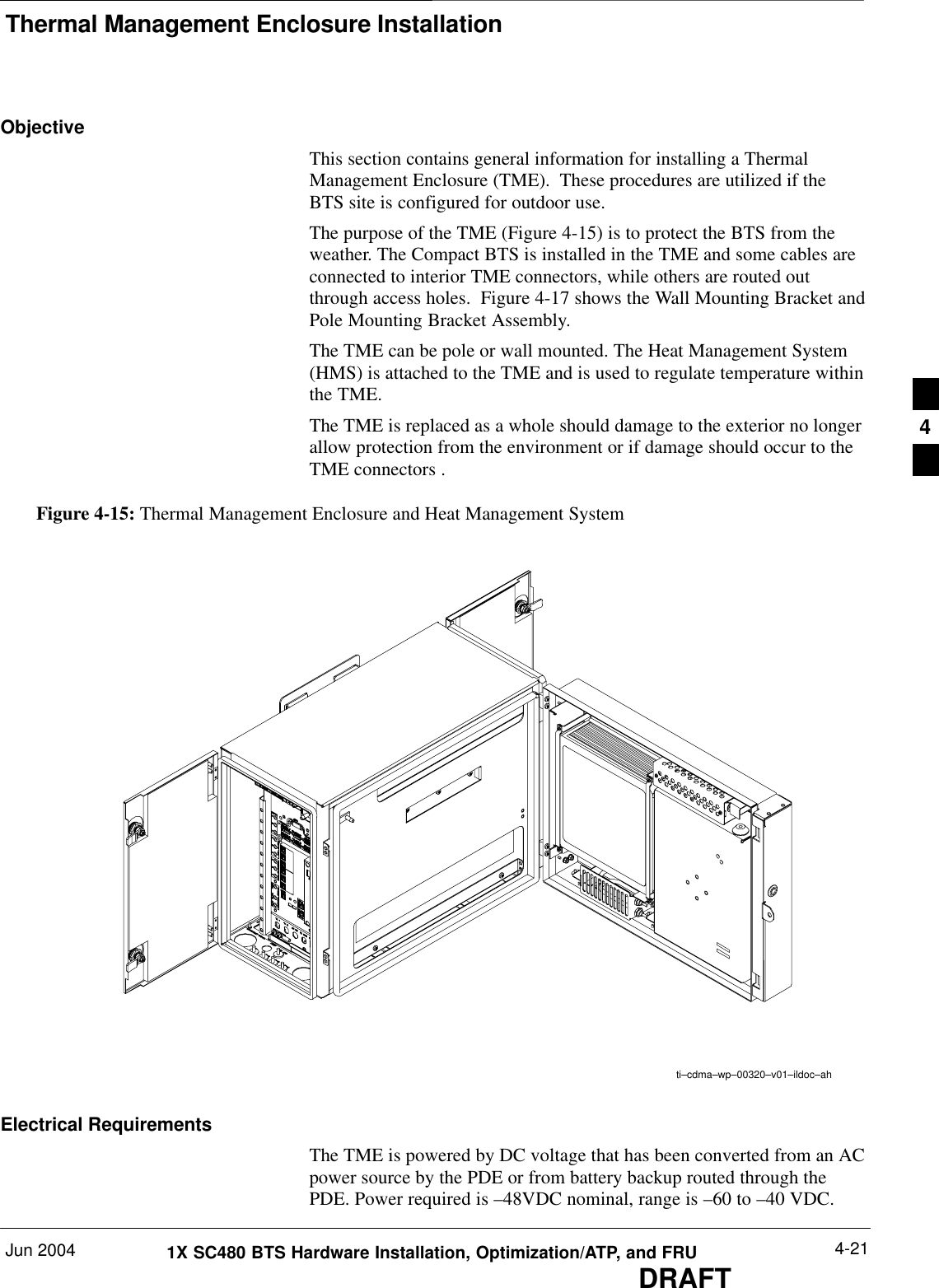 Thermal Management Enclosure InstallationJun 2004 4-211X SC480 BTS Hardware Installation, Optimization/ATP, and FRUDRAFTObjectiveThis section contains general information for installing a ThermalManagement Enclosure (TME).  These procedures are utilized if theBTS site is configured for outdoor use.The purpose of the TME (Figure 4-15) is to protect the BTS from theweather. The Compact BTS is installed in the TME and some cables areconnected to interior TME connectors, while others are routed outthrough access holes.  Figure 4-17 shows the Wall Mounting Bracket andPole Mounting Bracket Assembly.The TME can be pole or wall mounted. The Heat Management System(HMS) is attached to the TME and is used to regulate temperature withinthe TME.The TME is replaced as a whole should damage to the exterior no longerallow protection from the environment or if damage should occur to theTME connectors .Figure 4-15: Thermal Management Enclosure and Heat Management Systemti–cdma–wp–00320–v01–ildoc–ahElectrical RequirementsThe TME is powered by DC voltage that has been converted from an ACpower source by the PDE or from battery backup routed through thePDE. Power required is –48VDC nominal, range is –60 to –40 VDC.4