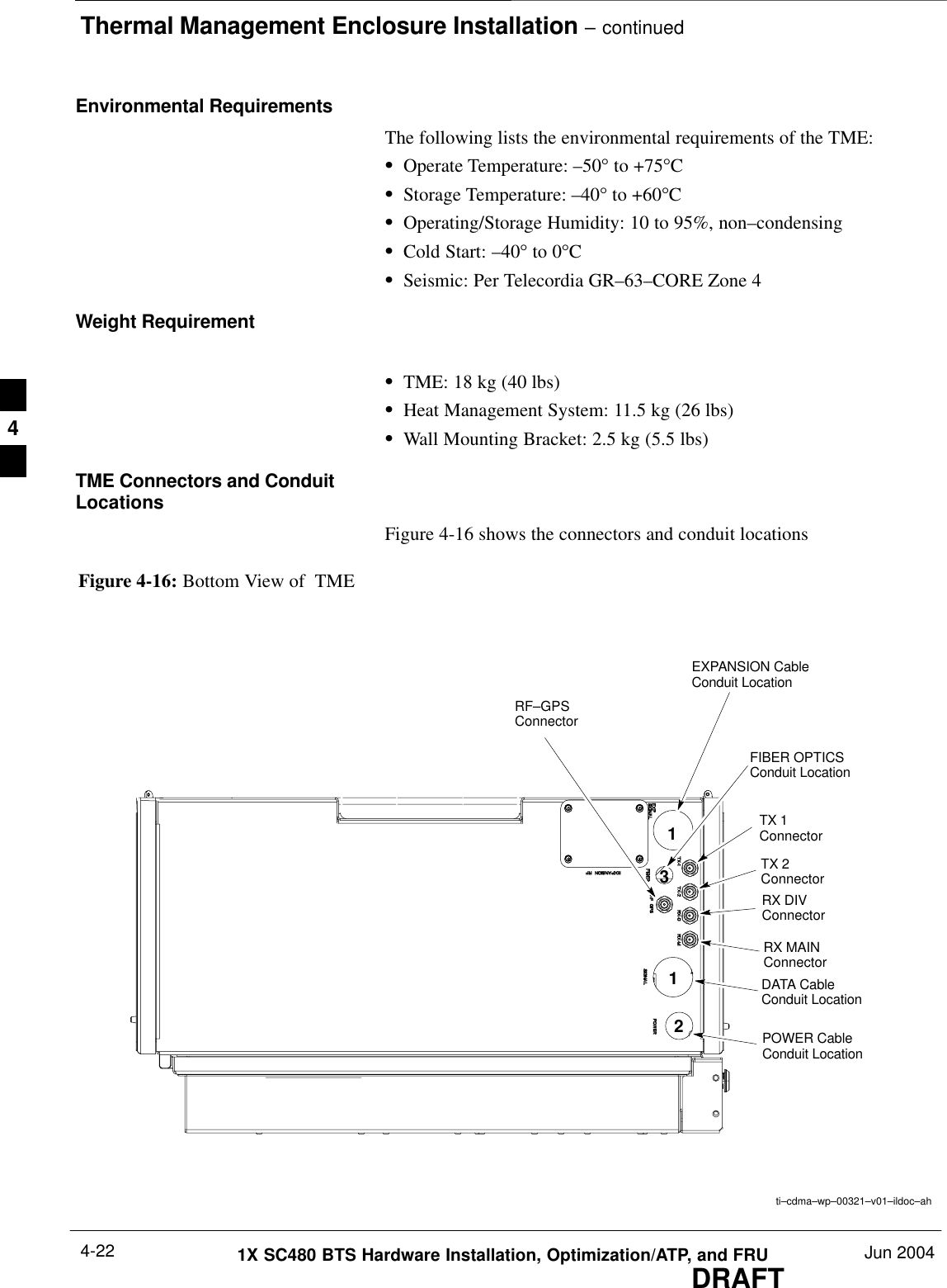 Thermal Management Enclosure Installation – continuedDRAFT1X SC480 BTS Hardware Installation, Optimization/ATP, and FRU Jun 20044-22Environmental RequirementsThe following lists the environmental requirements of the TME:SOperate Temperature: –50° to +75°CSStorage Temperature: –40° to +60°CSOperating/Storage Humidity: 10 to 95%, non–condensingSCold Start: –40° to 0°CSSeismic: Per Telecordia GR–63–CORE Zone 4Weight RequirementSTME: 18 kg (40 lbs)SHeat Management System: 11.5 kg (26 lbs)SWall Mounting Bracket: 2.5 kg (5.5 lbs)TME Connectors and ConduitLocationsFigure 4-16 shows the connectors and conduit locationsFigure 4-16: Bottom View of  TMEti–cdma–wp–00321–v01–ildoc–ahTX 1ConnectorTX 2ConnectorRX DIVConnectorRX MAINConnectorFIBER OPTICSConduit LocationPOWER CableConduit LocationDATA CableConduit LocationRF–GPSConnectorEXPANSION CableConduit Location12134