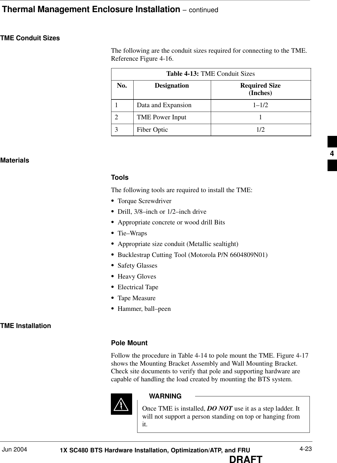 Thermal Management Enclosure Installation – continuedJun 2004 4-231X SC480 BTS Hardware Installation, Optimization/ATP, and FRUDRAFTTME Conduit SizesThe following are the conduit sizes required for connecting to the TME.Reference Figure 4-16.Table 4-13: TME Conduit SizesNo. Designation Required Size(Inches)1Data and Expansion 1–1/22TME Power Input 13Fiber Optic 1/2 MaterialsToolsThe following tools are required to install the TME:STorque ScrewdriverSDrill, 3/8–inch or 1/2–inch driveSAppropriate concrete or wood drill BitsSTie–WrapsSAppropriate size conduit (Metallic sealtight)SBucklestrap Cutting Tool (Motorola P/N 6604809N01)SSafety GlassesSHeavy GlovesSElectrical TapeSTape MeasureSHammer, ball–peenTME InstallationPole MountFollow the procedure in Table 4-14 to pole mount the TME. Figure 4-17shows the Mounting Bracket Assembly and Wall Mounting Bracket.Check site documents to verify that pole and supporting hardware arecapable of handling the load created by mounting the BTS system.Once TME is installed, DO NOT use it as a step ladder. Itwill not support a person standing on top or hanging fromit.WARNING4