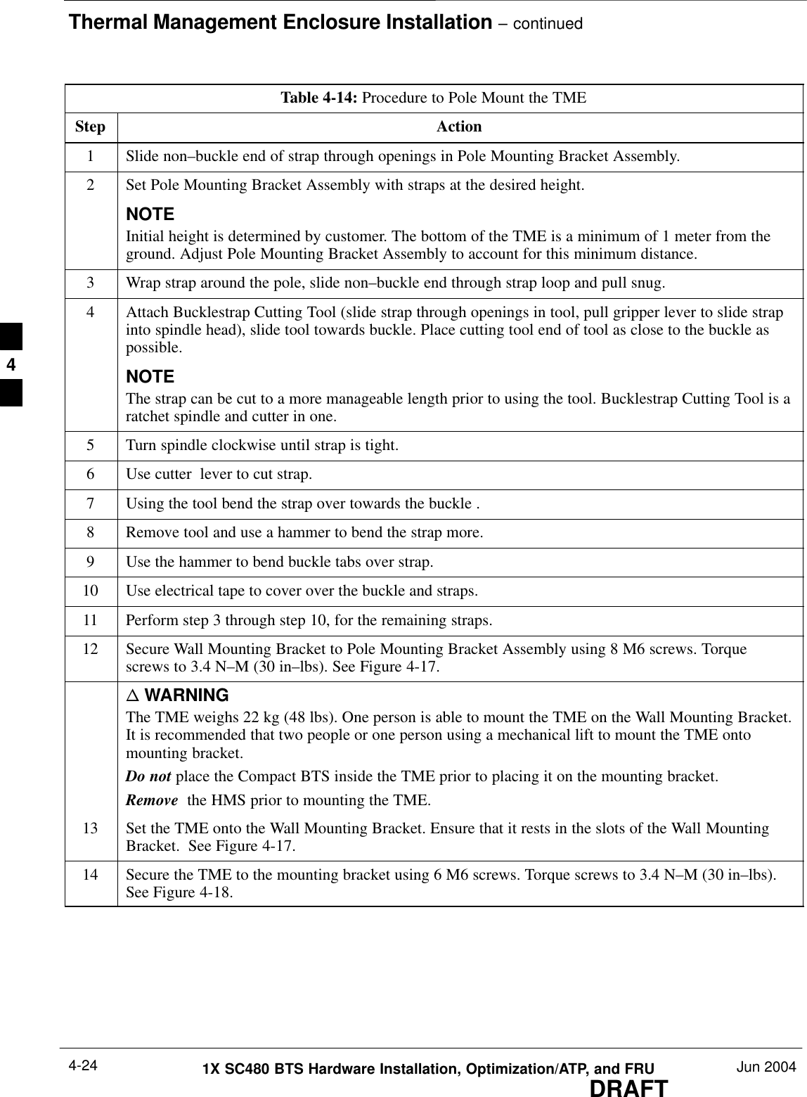 Thermal Management Enclosure Installation – continuedDRAFT1X SC480 BTS Hardware Installation, Optimization/ATP, and FRU Jun 20044-24Table 4-14: Procedure to Pole Mount the TMEStep Action1Slide non–buckle end of strap through openings in Pole Mounting Bracket Assembly.2Set Pole Mounting Bracket Assembly with straps at the desired height.NOTEInitial height is determined by customer. The bottom of the TME is a minimum of 1 meter from theground. Adjust Pole Mounting Bracket Assembly to account for this minimum distance.3Wrap strap around the pole, slide non–buckle end through strap loop and pull snug.4Attach Bucklestrap Cutting Tool (slide strap through openings in tool, pull gripper lever to slide strapinto spindle head), slide tool towards buckle. Place cutting tool end of tool as close to the buckle aspossible.NOTEThe strap can be cut to a more manageable length prior to using the tool. Bucklestrap Cutting Tool is aratchet spindle and cutter in one.5Turn spindle clockwise until strap is tight.6Use cutter  lever to cut strap.7Using the tool bend the strap over towards the buckle .8Remove tool and use a hammer to bend the strap more.9Use the hammer to bend buckle tabs over strap.10 Use electrical tape to cover over the buckle and straps.11 Perform step 3 through step 10, for the remaining straps.12 Secure Wall Mounting Bracket to Pole Mounting Bracket Assembly using 8 M6 screws. Torquescrews to 3.4 N–M (30 in–lbs). See Figure 4-17.n WARNINGThe TME weighs 22 kg (48 lbs). One person is able to mount the TME on the Wall Mounting Bracket.It is recommended that two people or one person using a mechanical lift to mount the TME ontomounting bracket.Do not place the Compact BTS inside the TME prior to placing it on the mounting bracket.Remove  the HMS prior to mounting the TME.13 Set the TME onto the Wall Mounting Bracket. Ensure that it rests in the slots of the Wall MountingBracket.  See Figure 4-17.14 Secure the TME to the mounting bracket using 6 M6 screws. Torque screws to 3.4 N–M (30 in–lbs).See Figure 4-18.  4