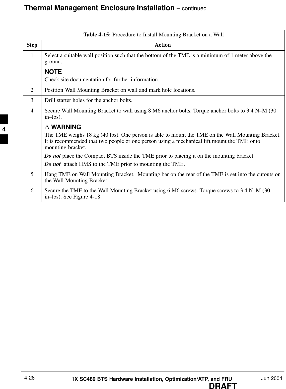 Thermal Management Enclosure Installation – continuedDRAFT1X SC480 BTS Hardware Installation, Optimization/ATP, and FRU Jun 20044-26Table 4-15: Procedure to Install Mounting Bracket on a WallStep Action1Select a suitable wall position such that the bottom of the TME is a minimum of 1 meter above theground.NOTECheck site documentation for further information.2Position Wall Mounting Bracket on wall and mark hole locations.3Drill starter holes for the anchor bolts.4Secure Wall Mounting Bracket to wall using 8 M6 anchor bolts. Torque anchor bolts to 3.4 N–M (30in–lbs).n WARNINGThe TME weighs 18 kg (40 lbs). One person is able to mount the TME on the Wall Mounting Bracket.It is recommended that two people or one person using a mechanical lift mount the TME ontomounting bracket.Do not place the Compact BTS inside the TME prior to placing it on the mounting bracket.Do not  attach HMS to the TME prior to mounting the TME.5Hang TME on Wall Mounting Bracket.  Mounting bar on the rear of the TME is set into the cutouts onthe Wall Mounting Bracket.6Secure the TME to the Wall Mounting Bracket using 6 M6 screws. Torque screws to 3.4 N–M (30in–lbs). See Figure 4-18.  4