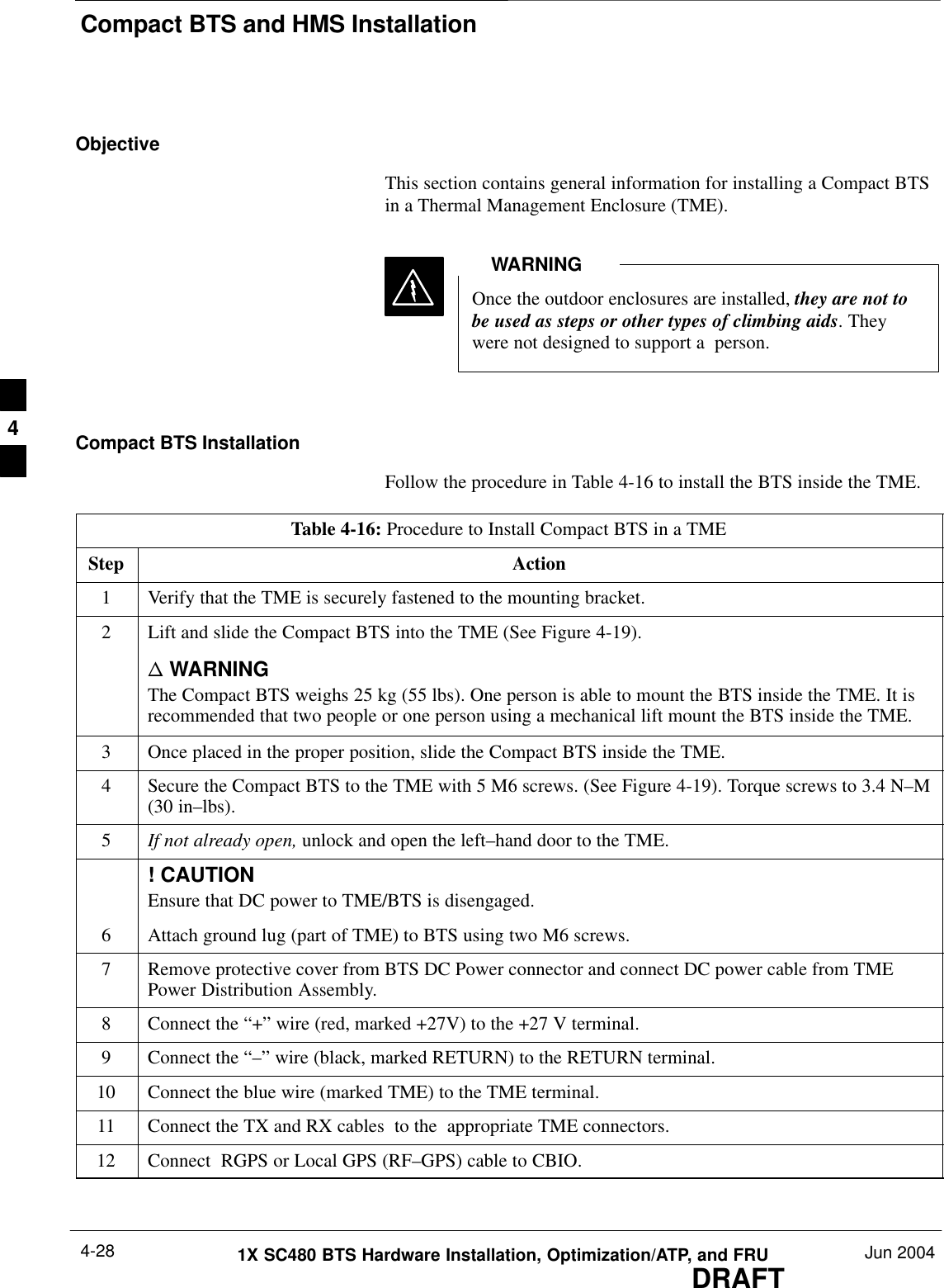 Compact BTS and HMS InstallationDRAFT1X SC480 BTS Hardware Installation, Optimization/ATP, and FRU Jun 20044-28ObjectiveThis section contains general information for installing a Compact BTSin a Thermal Management Enclosure (TME).Once the outdoor enclosures are installed, they are not tobe used as steps or other types of climbing aids. Theywere not designed to support a  person.WARNINGCompact BTS InstallationFollow the procedure in Table 4-16 to install the BTS inside the TME.Table 4-16: Procedure to Install Compact BTS in a TMEStep Action1Verify that the TME is securely fastened to the mounting bracket.2Lift and slide the Compact BTS into the TME (See Figure 4-19).n WARNINGThe Compact BTS weighs 25 kg (55 lbs). One person is able to mount the BTS inside the TME. It isrecommended that two people or one person using a mechanical lift mount the BTS inside the TME.3Once placed in the proper position, slide the Compact BTS inside the TME.4Secure the Compact BTS to the TME with 5 M6 screws. (See Figure 4-19). Torque screws to 3.4 N–M(30 in–lbs).5If not already open, unlock and open the left–hand door to the TME.! CAUTIONEnsure that DC power to TME/BTS is disengaged.6Attach ground lug (part of TME) to BTS using two M6 screws.7Remove protective cover from BTS DC Power connector and connect DC power cable from TMEPower Distribution Assembly.8Connect the “+” wire (red, marked +27V) to the +27 V terminal.9Connect the “–” wire (black, marked RETURN) to the RETURN terminal.10 Connect the blue wire (marked TME) to the TME terminal.11 Connect the TX and RX cables  to the  appropriate TME connectors.12 Connect  RGPS or Local GPS (RF–GPS) cable to CBIO.  4