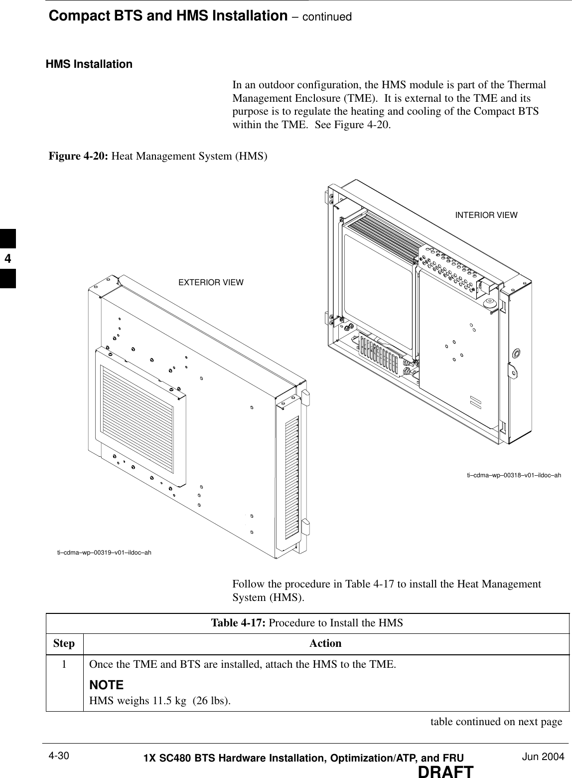 Compact BTS and HMS Installation – continuedDRAFT1X SC480 BTS Hardware Installation, Optimization/ATP, and FRU Jun 20044-30HMS InstallationIn an outdoor configuration, the HMS module is part of the ThermalManagement Enclosure (TME).  It is external to the TME and itspurpose is to regulate the heating and cooling of the Compact BTSwithin the TME.  See Figure 4-20.Figure 4-20: Heat Management System (HMS)INTERIOR VIEWti–cdma–wp–00318–v01–ildoc–ahti–cdma–wp–00319–v01–ildoc–ahEXTERIOR VIEWFollow the procedure in Table 4-17 to install the Heat ManagementSystem (HMS).Table 4-17: Procedure to Install the HMSStep Action1Once the TME and BTS are installed, attach the HMS to the TME.NOTEHMS weighs 11.5 kg  (26 lbs). table continued on next page4