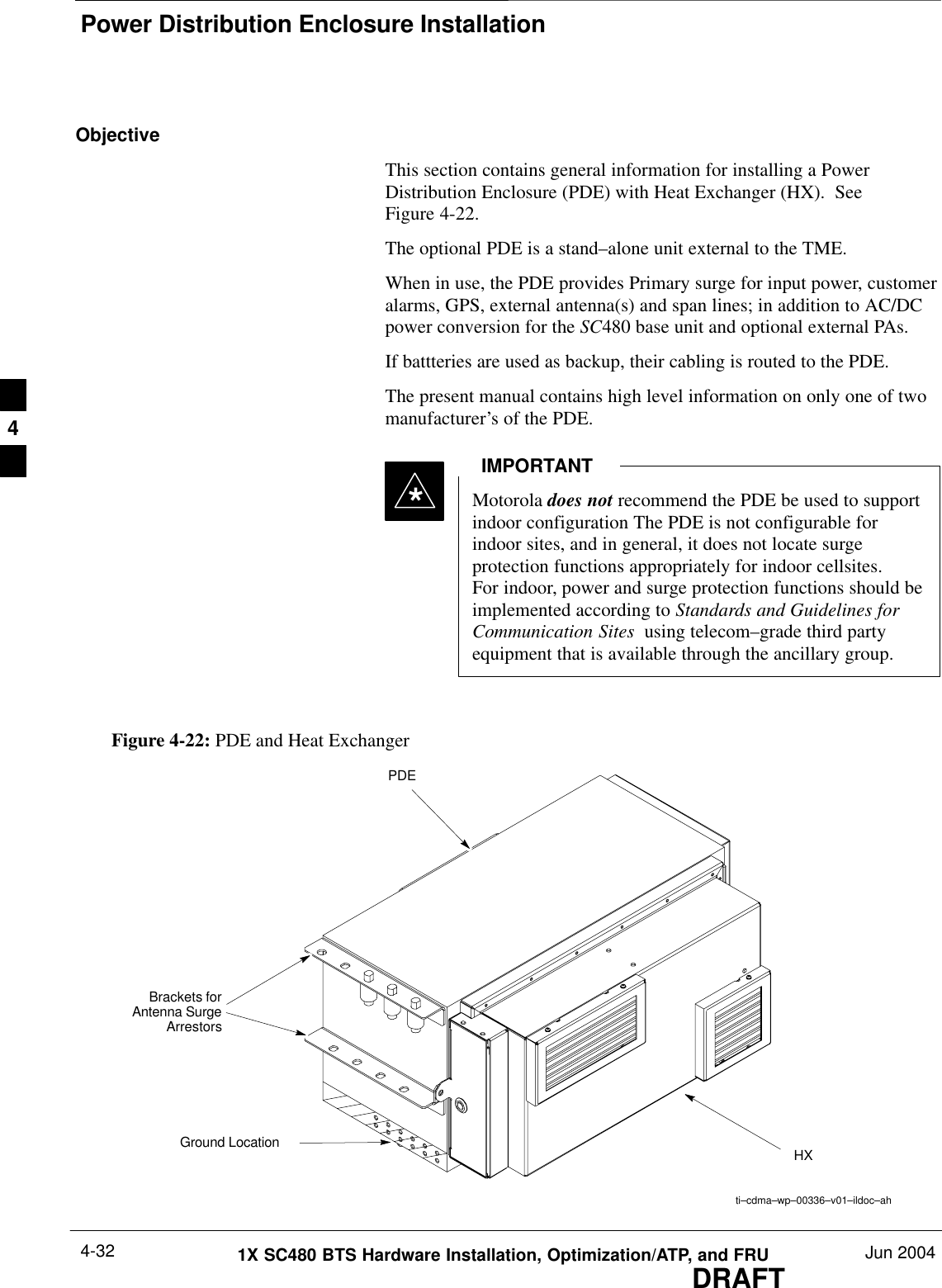 Power Distribution Enclosure InstallationDRAFT1X SC480 BTS Hardware Installation, Optimization/ATP, and FRU Jun 20044-32ObjectiveThis section contains general information for installing a PowerDistribution Enclosure (PDE) with Heat Exchanger (HX).  SeeFigure 4-22.The optional PDE is a stand–alone unit external to the TME.When in use, the PDE provides Primary surge for input power, customeralarms, GPS, external antenna(s) and span lines; in addition to AC/DCpower conversion for the SC480 base unit and optional external PAs.If battteries are used as backup, their cabling is routed to the PDE.The present manual contains high level information on only one of twomanufacturer’s of the PDE.Motorola does not recommend the PDE be used to supportindoor configuration The PDE is not configurable forindoor sites, and in general, it does not locate surgeprotection functions appropriately for indoor cellsites.For indoor, power and surge protection functions should beimplemented according to Standards and Guidelines forCommunication Sites  using telecom–grade third partyequipment that is available through the ancillary group.IMPORTANT*Figure 4-22: PDE and Heat Exchangerti–cdma–wp–00336–v01–ildoc–ahPDEHXBrackets forAntenna SurgeArrestorsGround Location4