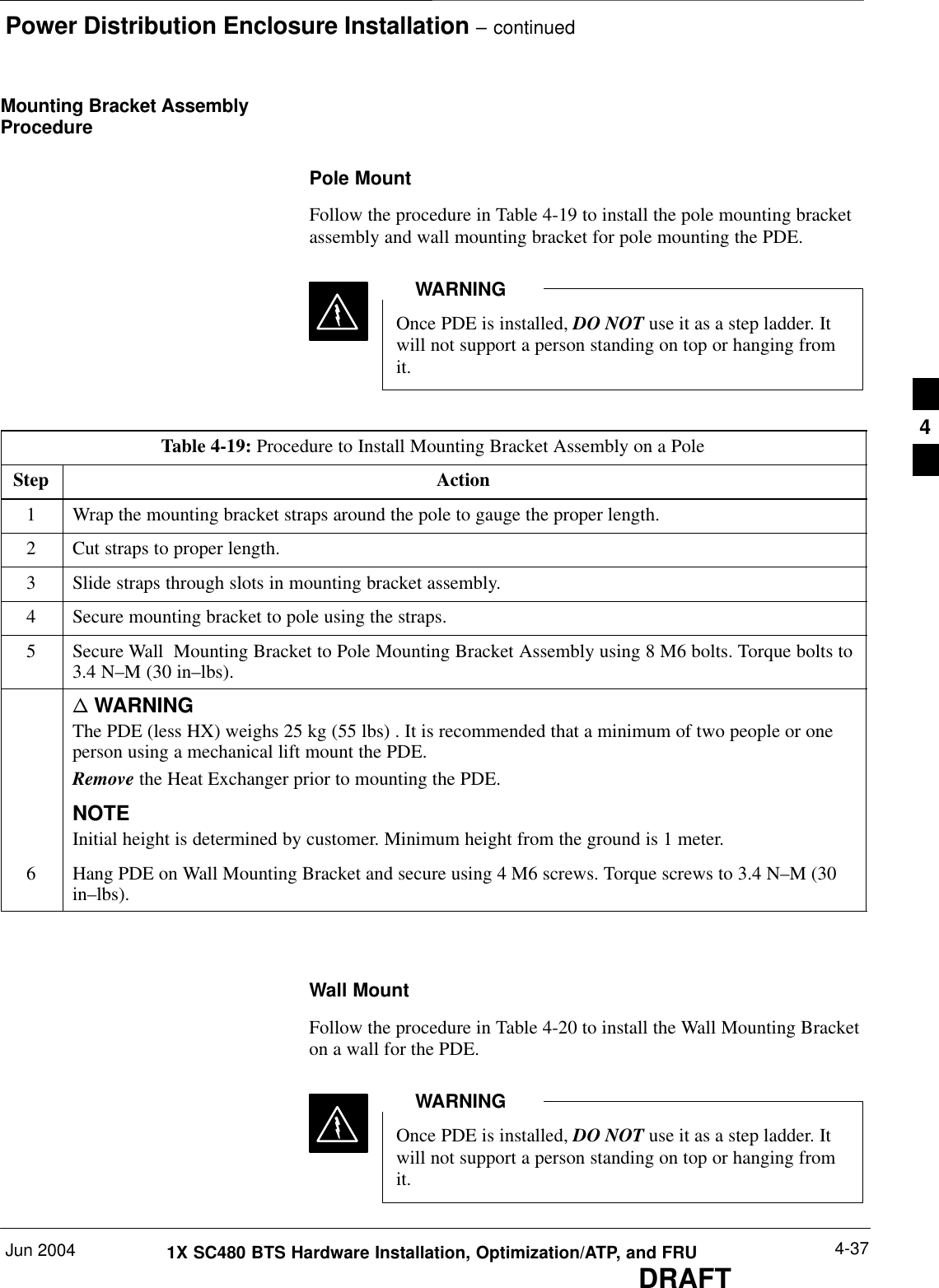 Power Distribution Enclosure Installation – continuedJun 2004 4-371X SC480 BTS Hardware Installation, Optimization/ATP, and FRUDRAFTMounting Bracket AssemblyProcedurePole MountFollow the procedure in Table 4-19 to install the pole mounting bracketassembly and wall mounting bracket for pole mounting the PDE.Once PDE is installed, DO NOT use it as a step ladder. Itwill not support a person standing on top or hanging fromit.WARNINGTable 4-19: Procedure to Install Mounting Bracket Assembly on a PoleStep Action1Wrap the mounting bracket straps around the pole to gauge the proper length.2Cut straps to proper length.3Slide straps through slots in mounting bracket assembly.4Secure mounting bracket to pole using the straps.5Secure Wall  Mounting Bracket to Pole Mounting Bracket Assembly using 8 M6 bolts. Torque bolts to3.4 N–M (30 in–lbs).n WARNINGThe PDE (less HX) weighs 25 kg (55 lbs) . It is recommended that a minimum of two people or oneperson using a mechanical lift mount the PDE.Remove the Heat Exchanger prior to mounting the PDE.NOTEInitial height is determined by customer. Minimum height from the ground is 1 meter.6Hang PDE on Wall Mounting Bracket and secure using 4 M6 screws. Torque screws to 3.4 N–M (30in–lbs).  Wall MountFollow the procedure in Table 4-20 to install the Wall Mounting Bracketon a wall for the PDE.Once PDE is installed, DO NOT use it as a step ladder. Itwill not support a person standing on top or hanging fromit.WARNING4