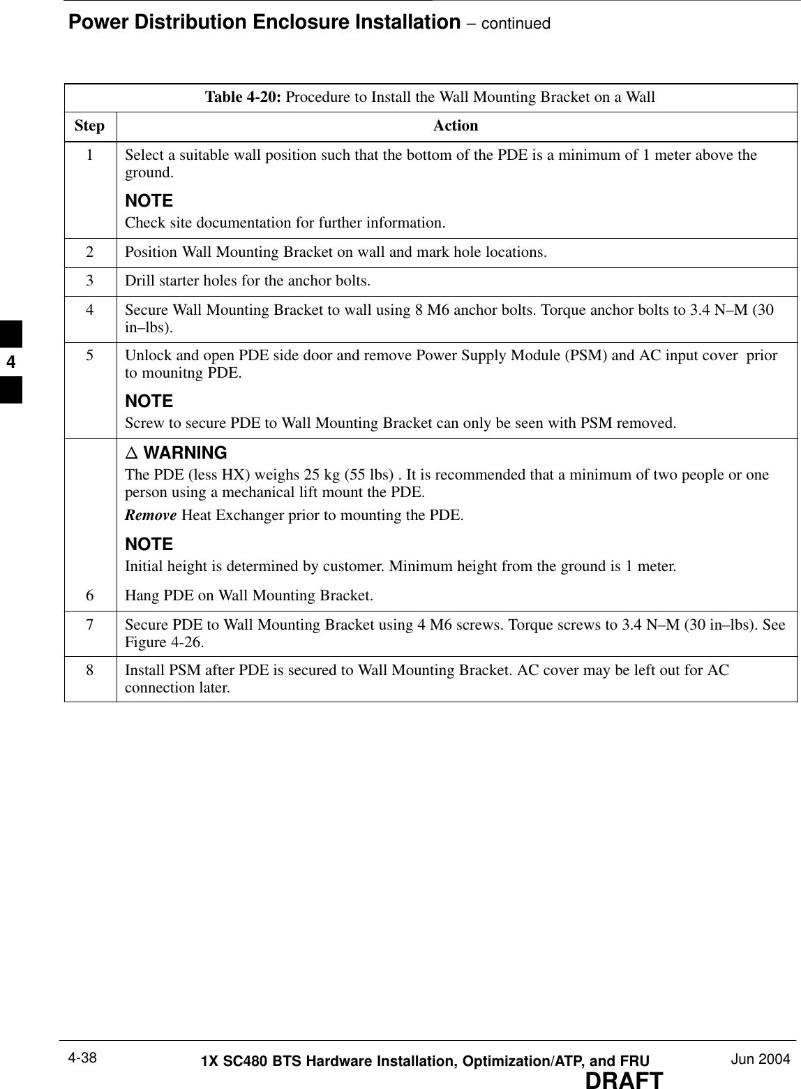 Power Distribution Enclosure Installation – continuedDRAFT1X SC480 BTS Hardware Installation, Optimization/ATP, and FRU Jun 20044-38Table 4-20: Procedure to Install the Wall Mounting Bracket on a WallStep Action1Select a suitable wall position such that the bottom of the PDE is a minimum of 1 meter above theground.NOTECheck site documentation for further information.2Position Wall Mounting Bracket on wall and mark hole locations.3Drill starter holes for the anchor bolts.4Secure Wall Mounting Bracket to wall using 8 M6 anchor bolts. Torque anchor bolts to 3.4 N–M (30in–lbs).5Unlock and open PDE side door and remove Power Supply Module (PSM) and AC input cover  priorto mounitng PDE.NOTEScrew to secure PDE to Wall Mounting Bracket can only be seen with PSM removed.n WARNINGThe PDE (less HX) weighs 25 kg (55 lbs) . It is recommended that a minimum of two people or oneperson using a mechanical lift mount the PDE.Remove Heat Exchanger prior to mounting the PDE.NOTEInitial height is determined by customer. Minimum height from the ground is 1 meter.6Hang PDE on Wall Mounting Bracket.7Secure PDE to Wall Mounting Bracket using 4 M6 screws. Torque screws to 3.4 N–M (30 in–lbs). SeeFigure 4-26.8Install PSM after PDE is secured to Wall Mounting Bracket. AC cover may be left out for ACconnection later.  4
