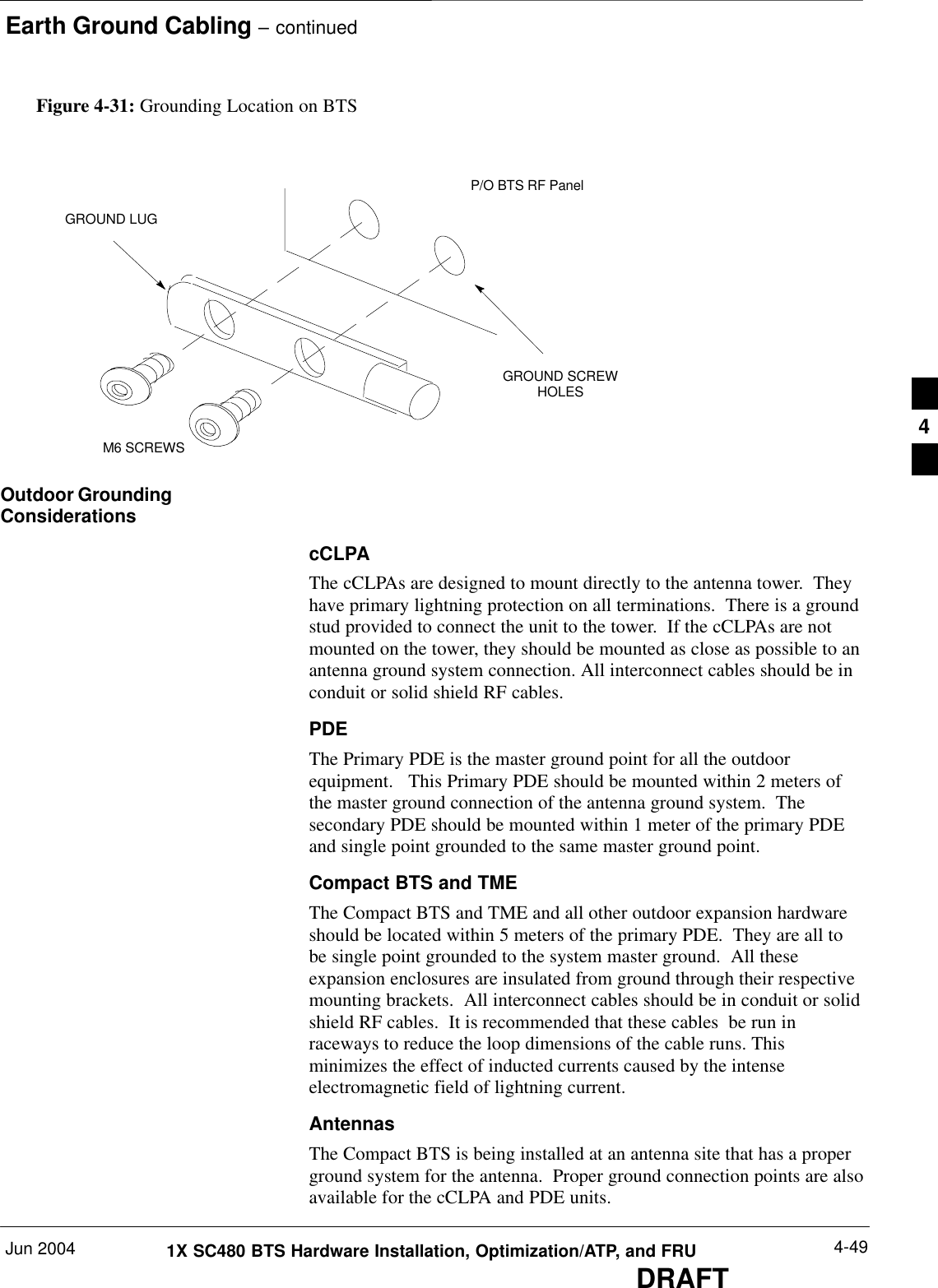 Earth Ground Cabling – continuedJun 2004 4-491X SC480 BTS Hardware Installation, Optimization/ATP, and FRUDRAFTFigure 4-31: Grounding Location on BTSGROUND SCREWHOLESP/O BTS RF PanelGROUND LUGM6 SCREWSOutdoor GroundingConsiderationscCLPAThe cCLPAs are designed to mount directly to the antenna tower.  Theyhave primary lightning protection on all terminations.  There is a groundstud provided to connect the unit to the tower.  If the cCLPAs are notmounted on the tower, they should be mounted as close as possible to anantenna ground system connection. All interconnect cables should be inconduit or solid shield RF cables.PDEThe Primary PDE is the master ground point for all the outdoorequipment.   This Primary PDE should be mounted within 2 meters ofthe master ground connection of the antenna ground system.  Thesecondary PDE should be mounted within 1 meter of the primary PDEand single point grounded to the same master ground point.Compact BTS and TMEThe Compact BTS and TME and all other outdoor expansion hardwareshould be located within 5 meters of the primary PDE.  They are all tobe single point grounded to the system master ground.  All theseexpansion enclosures are insulated from ground through their respectivemounting brackets.  All interconnect cables should be in conduit or solidshield RF cables.  It is recommended that these cables  be run inraceways to reduce the loop dimensions of the cable runs. Thisminimizes the effect of inducted currents caused by the intenseelectromagnetic field of lightning current.AntennasThe Compact BTS is being installed at an antenna site that has a properground system for the antenna.  Proper ground connection points are alsoavailable for the cCLPA and PDE units.4