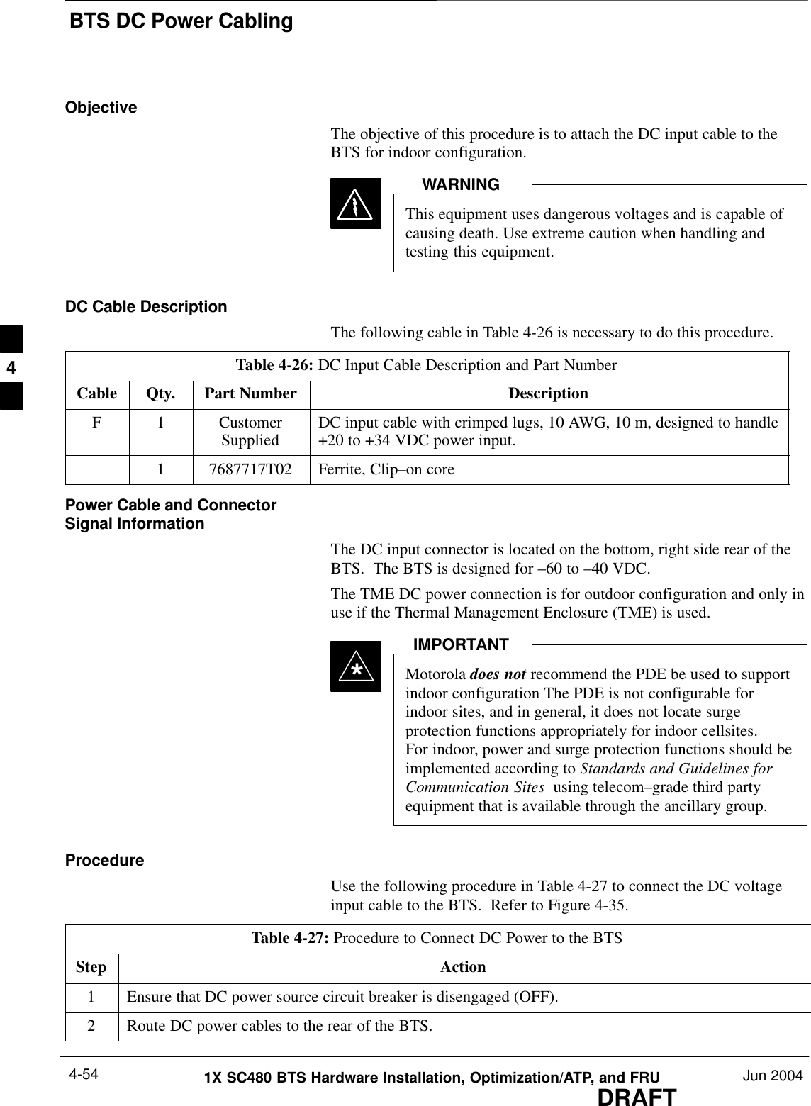 BTS DC Power CablingDRAFT1X SC480 BTS Hardware Installation, Optimization/ATP, and FRU Jun 20044-54ObjectiveThe objective of this procedure is to attach the DC input cable to theBTS for indoor configuration.This equipment uses dangerous voltages and is capable ofcausing death. Use extreme caution when handling andtesting this equipment.WARNINGDC Cable DescriptionThe following cable in Table 4-26 is necessary to do this procedure.Table 4-26: DC Input Cable Description and Part NumberCable Qty. Part Number DescriptionF 1 CustomerSupplied DC input cable with crimped lugs, 10 AWG, 10 m, designed to handle+20 to +34 VDC power input.1 7687717T02 Ferrite, Clip–on corePower Cable and ConnectorSignal InformationThe DC input connector is located on the bottom, right side rear of theBTS.  The BTS is designed for –60 to –40 VDC.The TME DC power connection is for outdoor configuration and only inuse if the Thermal Management Enclosure (TME) is used.Motorola does not recommend the PDE be used to supportindoor configuration The PDE is not configurable forindoor sites, and in general, it does not locate surgeprotection functions appropriately for indoor cellsites.For indoor, power and surge protection functions should beimplemented according to Standards and Guidelines forCommunication Sites  using telecom–grade third partyequipment that is available through the ancillary group.IMPORTANT*ProcedureUse the following procedure in Table 4-27 to connect the DC voltageinput cable to the BTS.  Refer to Figure 4-35.Table 4-27: Procedure to Connect DC Power to the BTSStep Action1Ensure that DC power source circuit breaker is disengaged (OFF).2Route DC power cables to the rear of the BTS.4