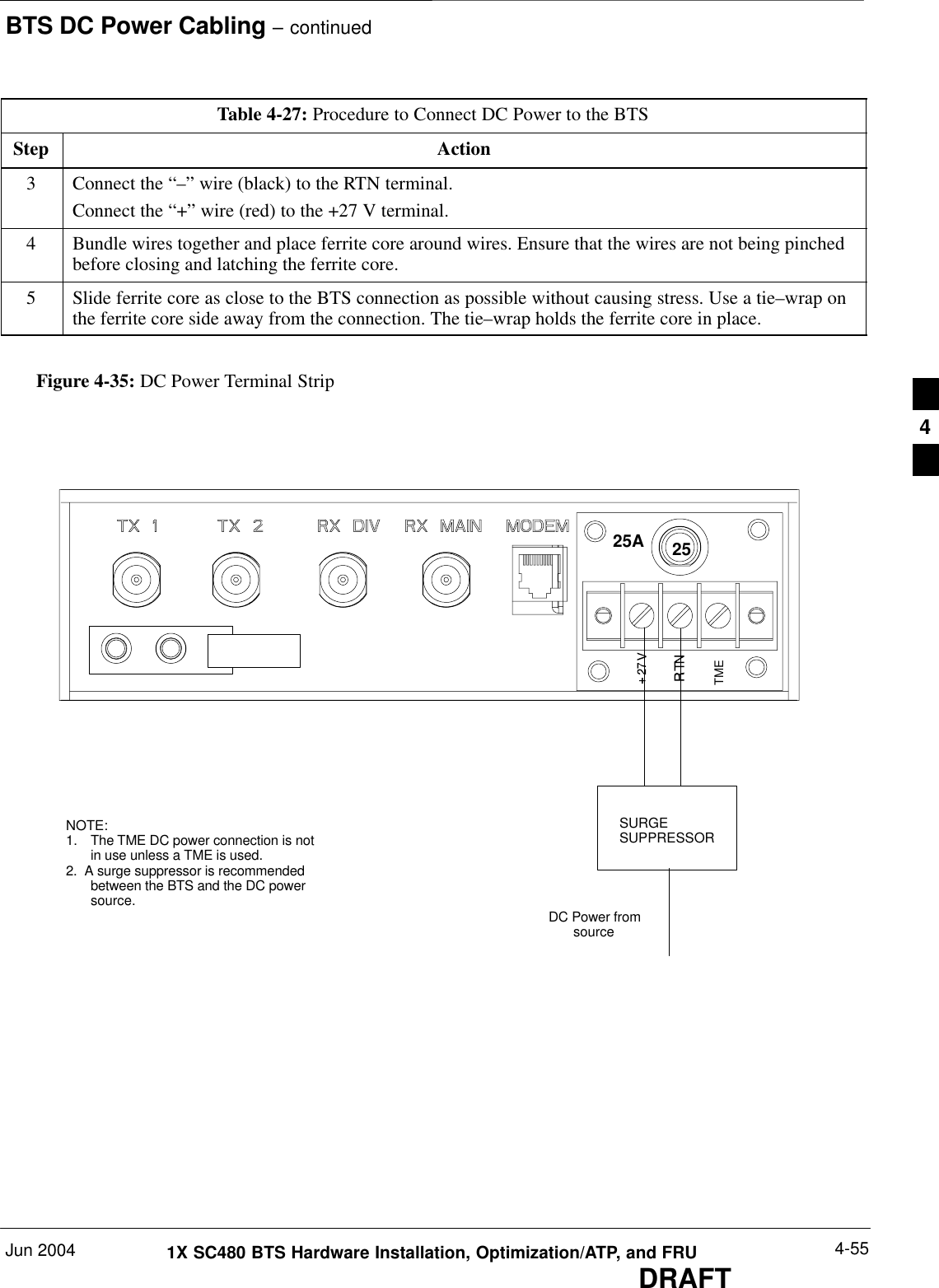 BTS DC Power Cabling – continuedJun 2004 4-551X SC480 BTS Hardware Installation, Optimization/ATP, and FRUDRAFTTable 4-27: Procedure to Connect DC Power to the BTSStep Action3Connect the “–” wire (black) to the RTN terminal.Connect the “+” wire (red) to the +27 V terminal.4Bundle wires together and place ferrite core around wires. Ensure that the wires are not being pinchedbefore closing and latching the ferrite core.5Slide ferrite core as close to the BTS connection as possible without causing stress. Use a tie–wrap onthe ferrite core side away from the connection. The tie–wrap holds the ferrite core in place.Figure 4-35: DC Power Terminal StripNOTE:1. The TME DC power connection is notin use unless a TME is used.2.  A surge suppressor is recommendedbetween the BTS and the DC powersource.TME25ASURGESUPPRESSORDC Power fromsource254