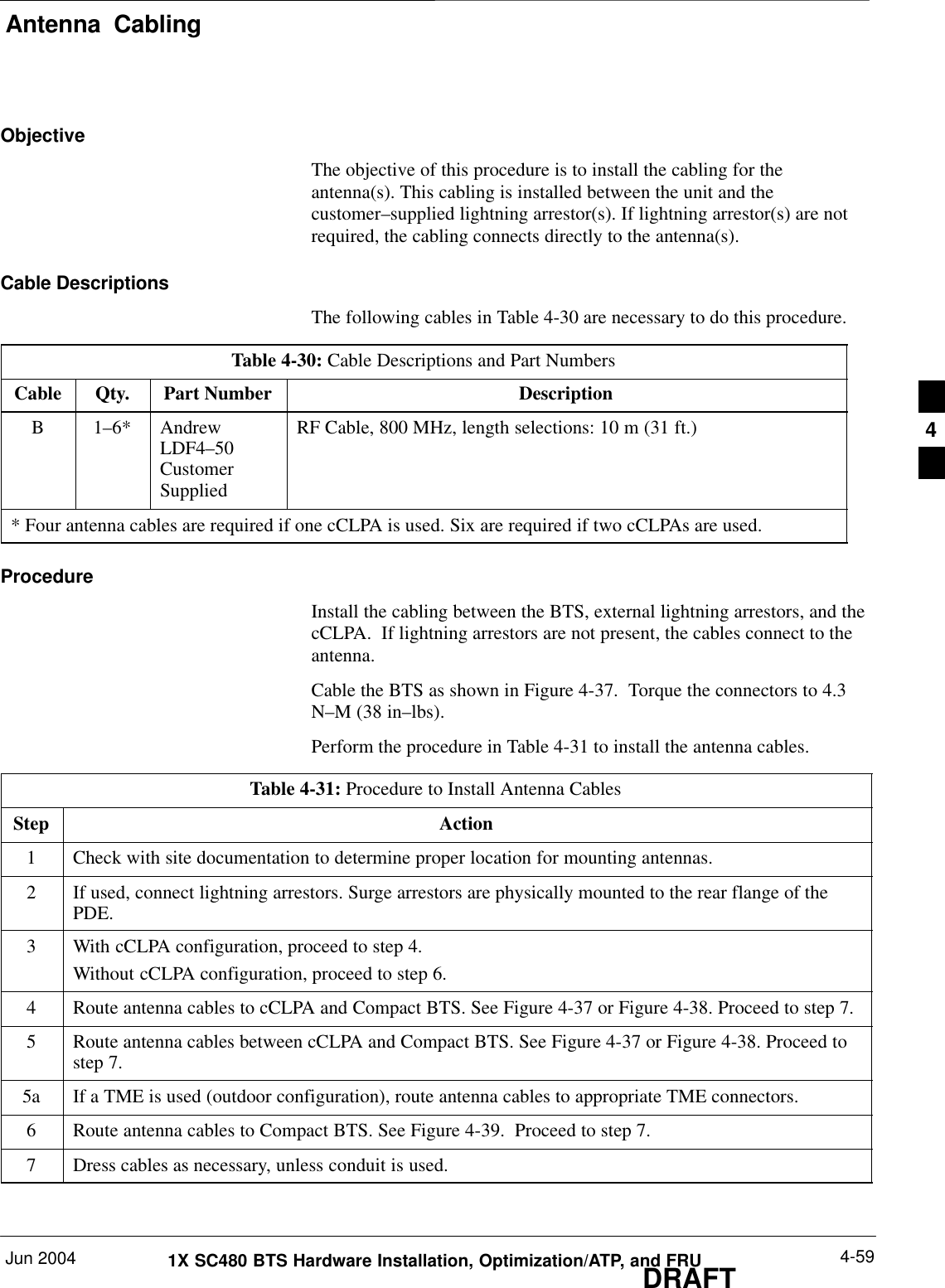 Antenna  CablingJun 2004 4-591X SC480 BTS Hardware Installation, Optimization/ATP, and FRUDRAFTObjectiveThe objective of this procedure is to install the cabling for theantenna(s). This cabling is installed between the unit and thecustomer–supplied lightning arrestor(s). If lightning arrestor(s) are notrequired, the cabling connects directly to the antenna(s).Cable DescriptionsThe following cables in Table 4-30 are necessary to do this procedure.Table 4-30: Cable Descriptions and Part NumbersCable Qty. Part Number DescriptionB 1–6* AndrewLDF4–50CustomerSuppliedRF Cable, 800 MHz, length selections: 10 m (31 ft.)* Four antenna cables are required if one cCLPA is used. Six are required if two cCLPAs are used.ProcedureInstall the cabling between the BTS, external lightning arrestors, and thecCLPA.  If lightning arrestors are not present, the cables connect to theantenna.Cable the BTS as shown in Figure 4-37.  Torque the connectors to 4.3N–M (38 in–lbs).Perform the procedure in Table 4-31 to install the antenna cables.Table 4-31: Procedure to Install Antenna CablesStep Action1Check with site documentation to determine proper location for mounting antennas.2If used, connect lightning arrestors. Surge arrestors are physically mounted to the rear flange of thePDE.3With cCLPA configuration, proceed to step 4.Without cCLPA configuration, proceed to step 6.4Route antenna cables to cCLPA and Compact BTS. See Figure 4-37 or Figure 4-38. Proceed to step 7.5Route antenna cables between cCLPA and Compact BTS. See Figure 4-37 or Figure 4-38. Proceed tostep 7.5a If a TME is used (outdoor configuration), route antenna cables to appropriate TME connectors.6Route antenna cables to Compact BTS. See Figure 4-39.  Proceed to step 7.7Dress cables as necessary, unless conduit is used.  4