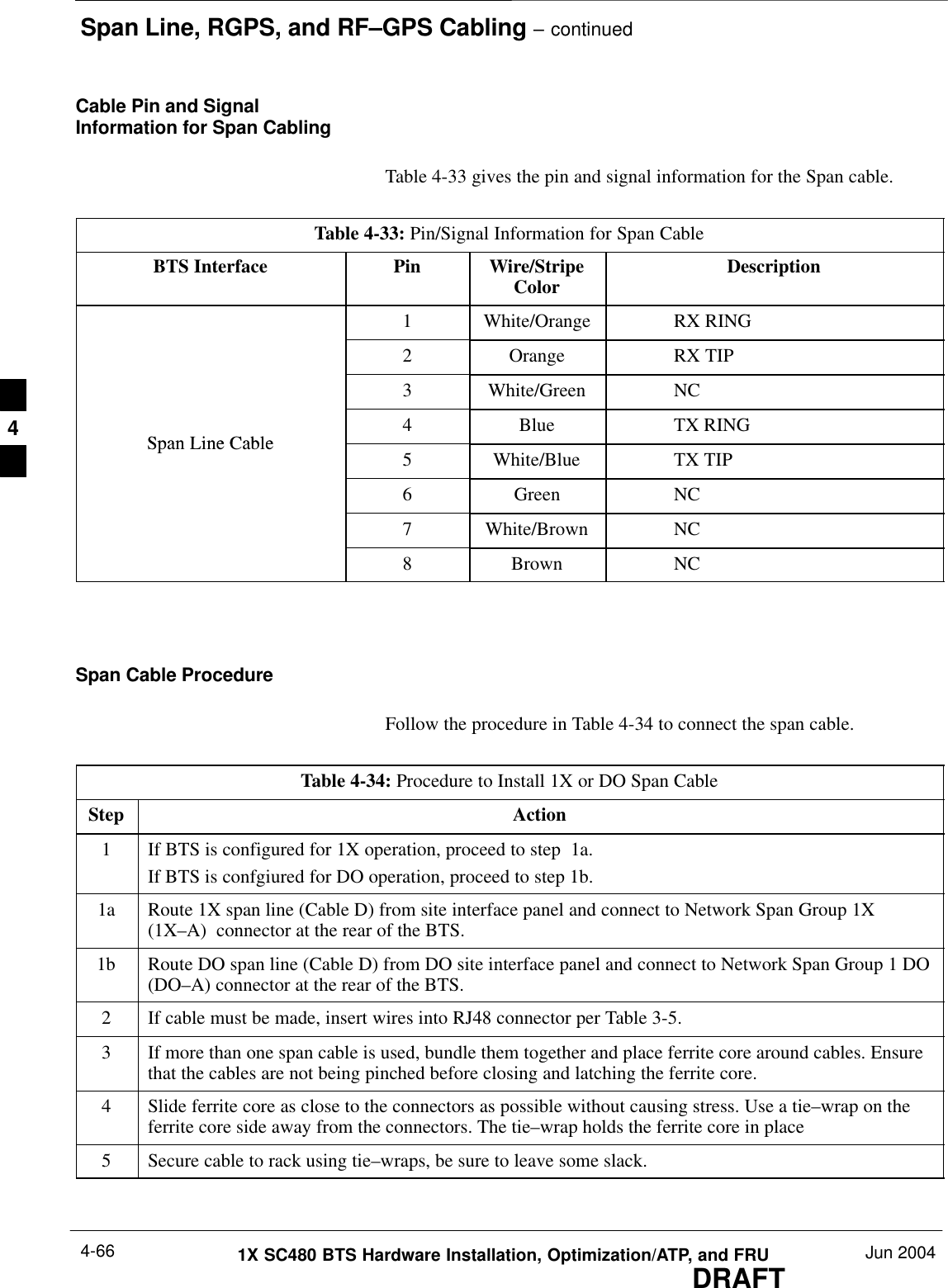 Span Line, RGPS, and RF–GPS Cabling – continuedDRAFT1X SC480 BTS Hardware Installation, Optimization/ATP, and FRU Jun 20044-66Cable Pin and SignalInformation for Span CablingTable 4-33 gives the pin and signal information for the Span cable.Table 4-33: Pin/Signal Information for Span CableBTS Interface Pin Wire/StripeColor Description1 White/Orange RX RING2 Orange RX TIP3 White/Green NCSpan Line Cable4 Blue TX RINGSpan Line Cable5 White/Blue TX TIP6 Green NC7 White/Brown NC8 Brown NC Span Cable ProcedureFollow the procedure in Table 4-34 to connect the span cable.Table 4-34: Procedure to Install 1X or DO Span CableStep Action1If BTS is configured for 1X operation, proceed to step  1a.If BTS is confgiured for DO operation, proceed to step 1b.1a Route 1X span line (Cable D) from site interface panel and connect to Network Span Group 1X(1X–A)  connector at the rear of the BTS.1b Route DO span line (Cable D) from DO site interface panel and connect to Network Span Group 1 DO(DO–A) connector at the rear of the BTS.2If cable must be made, insert wires into RJ48 connector per Table 3-5.3If more than one span cable is used, bundle them together and place ferrite core around cables. Ensurethat the cables are not being pinched before closing and latching the ferrite core.4Slide ferrite core as close to the connectors as possible without causing stress. Use a tie–wrap on theferrite core side away from the connectors. The tie–wrap holds the ferrite core in place5Secure cable to rack using tie–wraps, be sure to leave some slack.  4