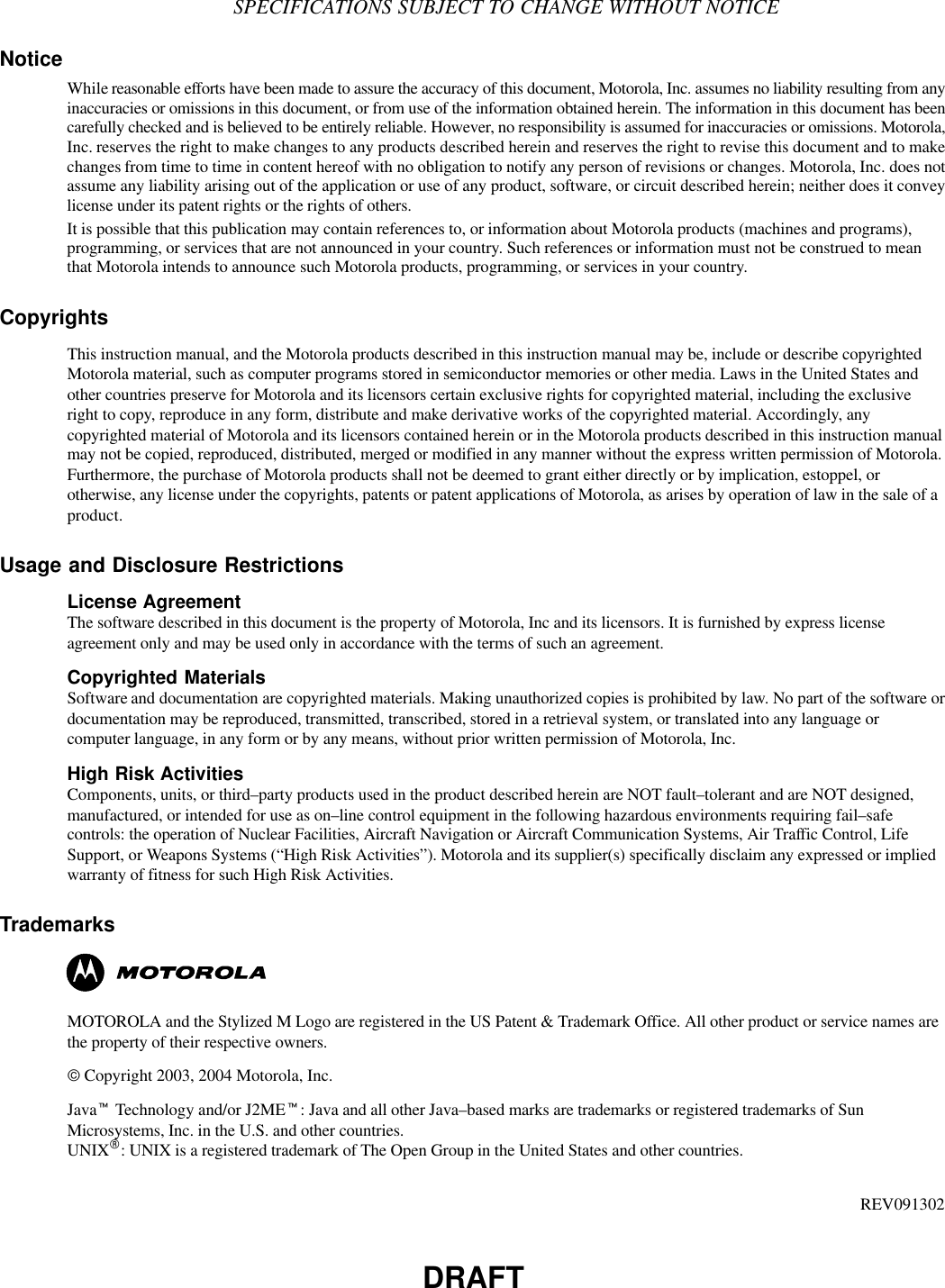 DRAFTSPECIFICATIONS SUBJECT TO CHANGE WITHOUT NOTICENoticeWhile reasonable efforts have been made to assure the accuracy of this document, Motorola, Inc. assumes no liability resulting from anyinaccuracies or omissions in this document, or from use of the information obtained herein. The information in this document has beencarefully checked and is believed to be entirely reliable. However, no responsibility is assumed for inaccuracies or omissions. Motorola,Inc. reserves the right to make changes to any products described herein and reserves the right to revise this document and to makechanges from time to time in content hereof with no obligation to notify any person of revisions or changes. Motorola, Inc. does notassume any liability arising out of the application or use of any product, software, or circuit described herein; neither does it conveylicense under its patent rights or the rights of others.It is possible that this publication may contain references to, or information about Motorola products (machines and programs),programming, or services that are not announced in your country. Such references or information must not be construed to meanthat Motorola intends to announce such Motorola products, programming, or services in your country.CopyrightsThis instruction manual, and the Motorola products described in this instruction manual may be, include or describe copyrightedMotorola material, such as computer programs stored in semiconductor memories or other media. Laws in the United States andother countries preserve for Motorola and its licensors certain exclusive rights for copyrighted material, including the exclusiveright to copy, reproduce in any form, distribute and make derivative works of the copyrighted material. Accordingly, anycopyrighted material of Motorola and its licensors contained herein or in the Motorola products described in this instruction manualmay not be copied, reproduced, distributed, merged or modified in any manner without the express written permission of Motorola.Furthermore, the purchase of Motorola products shall not be deemed to grant either directly or by implication, estoppel, orotherwise, any license under the copyrights, patents or patent applications of Motorola, as arises by operation of law in the sale of aproduct.Usage and Disclosure RestrictionsLicense AgreementThe software described in this document is the property of Motorola, Inc and its licensors. It is furnished by express licenseagreement only and may be used only in accordance with the terms of such an agreement.Copyrighted MaterialsSoftware and documentation are copyrighted materials. Making unauthorized copies is prohibited by law. No part of the software ordocumentation may be reproduced, transmitted, transcribed, stored in a retrieval system, or translated into any language orcomputer language, in any form or by any means, without prior written permission of Motorola, Inc.High Risk ActivitiesComponents, units, or third–party products used in the product described herein are NOT fault–tolerant and are NOT designed,manufactured, or intended for use as on–line control equipment in the following hazardous environments requiring fail–safecontrols: the operation of Nuclear Facilities, Aircraft Navigation or Aircraft Communication Systems, Air Traffic Control, LifeSupport, or Weapons Systems (“High Risk Activities”). Motorola and its supplier(s) specifically disclaim any expressed or impliedwarranty of fitness for such High Risk Activities.TrademarksMOTOROLA and the Stylized M Logo are registered in the US Patent &amp; Trademark Office. All other product or service names arethe property of their respective owners.© Copyright 2003, 2004 Motorola, Inc.Javat Technology and/or J2MEt: Java and all other Java–based marks are trademarks or registered trademarks of SunMicrosystems, Inc. in the U.S. and other countries.UNIXR: UNIX is a registered trademark of The Open Group in the United States and other countries.REV091302