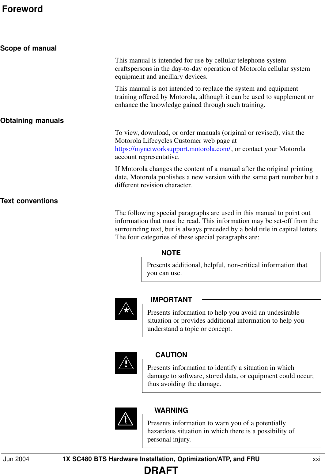 ForewordJun 2004 1X SC480 BTS Hardware Installation, Optimization/ATP, and FRU  xxiDRAFTScope of manualThis manual is intended for use by cellular telephone systemcraftspersons in the day-to-day operation of Motorola cellular systemequipment and ancillary devices.This manual is not intended to replace the system and equipmenttraining offered by Motorola, although it can be used to supplement orenhance the knowledge gained through such training.Obtaining manualsTo view, download, or order manuals (original or revised), visit theMotorola Lifecycles Customer web page athttps://mynetworksupport.motorola.com/, or contact your Motorolaaccount representative.If Motorola changes the content of a manual after the original printingdate, Motorola publishes a new version with the same part number but adifferent revision character.Text conventionsThe following special paragraphs are used in this manual to point outinformation that must be read. This information may be set-off from thesurrounding text, but is always preceded by a bold title in capital letters.The four categories of these special paragraphs are:Presents additional, helpful, non-critical information thatyou can use.NOTEPresents information to help you avoid an undesirablesituation or provides additional information to help youunderstand a topic or concept.IMPORTANT*Presents information to identify a situation in whichdamage to software, stored data, or equipment could occur,thus avoiding the damage.CAUTIONPresents information to warn you of a potentiallyhazardous situation in which there is a possibility ofpersonal injury.WARNING