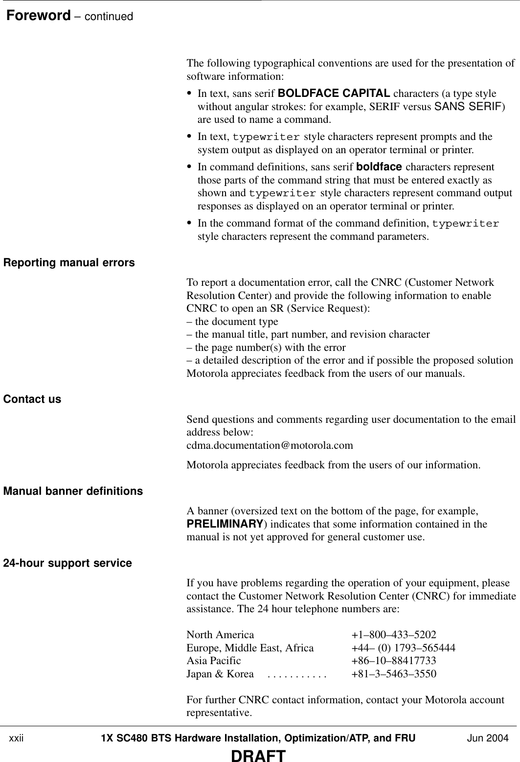 Foreword – continued xxii 1X SC480 BTS Hardware Installation, Optimization/ATP, and FRU Jun 2004DRAFTThe following typographical conventions are used for the presentation ofsoftware information:SIn text, sans serif BOLDFACE CAPITAL characters (a type stylewithout angular strokes: for example, SERIF versus SANS SERIF)are used to name a command.SIn text, typewriter style characters represent prompts and thesystem output as displayed on an operator terminal or printer.SIn command definitions, sans serif boldface characters representthose parts of the command string that must be entered exactly asshown and typewriter style characters represent command outputresponses as displayed on an operator terminal or printer.SIn the command format of the command definition, typewriterstyle characters represent the command parameters.Reporting manual errorsTo report a documentation error, call the CNRC (Customer NetworkResolution Center) and provide the following information to enableCNRC to open an SR (Service Request):– the document type – the manual title, part number, and revision character– the page number(s) with the error– a detailed description of the error and if possible the proposed solutionMotorola appreciates feedback from the users of our manuals.Contact usSend questions and comments regarding user documentation to the emailaddress below:cdma.documentation@motorola.comMotorola appreciates feedback from the users of our information.Manual banner definitionsA banner (oversized text on the bottom of the page, for example,PRELIMINARY) indicates that some information contained in themanual is not yet approved for general customer use.24-hour support serviceIf you have problems regarding the operation of your equipment, pleasecontact the Customer Network Resolution Center (CNRC) for immediateassistance. The 24 hour telephone numbers are:North America +1–800–433–5202Europe, Middle East, Africa +44– (0) 1793–565444Asia Pacific +86–10–88417733Japan &amp; Korea +81–3–5463–3550. . . . . . . . . . . For further CNRC contact information, contact your Motorola accountrepresentative.
