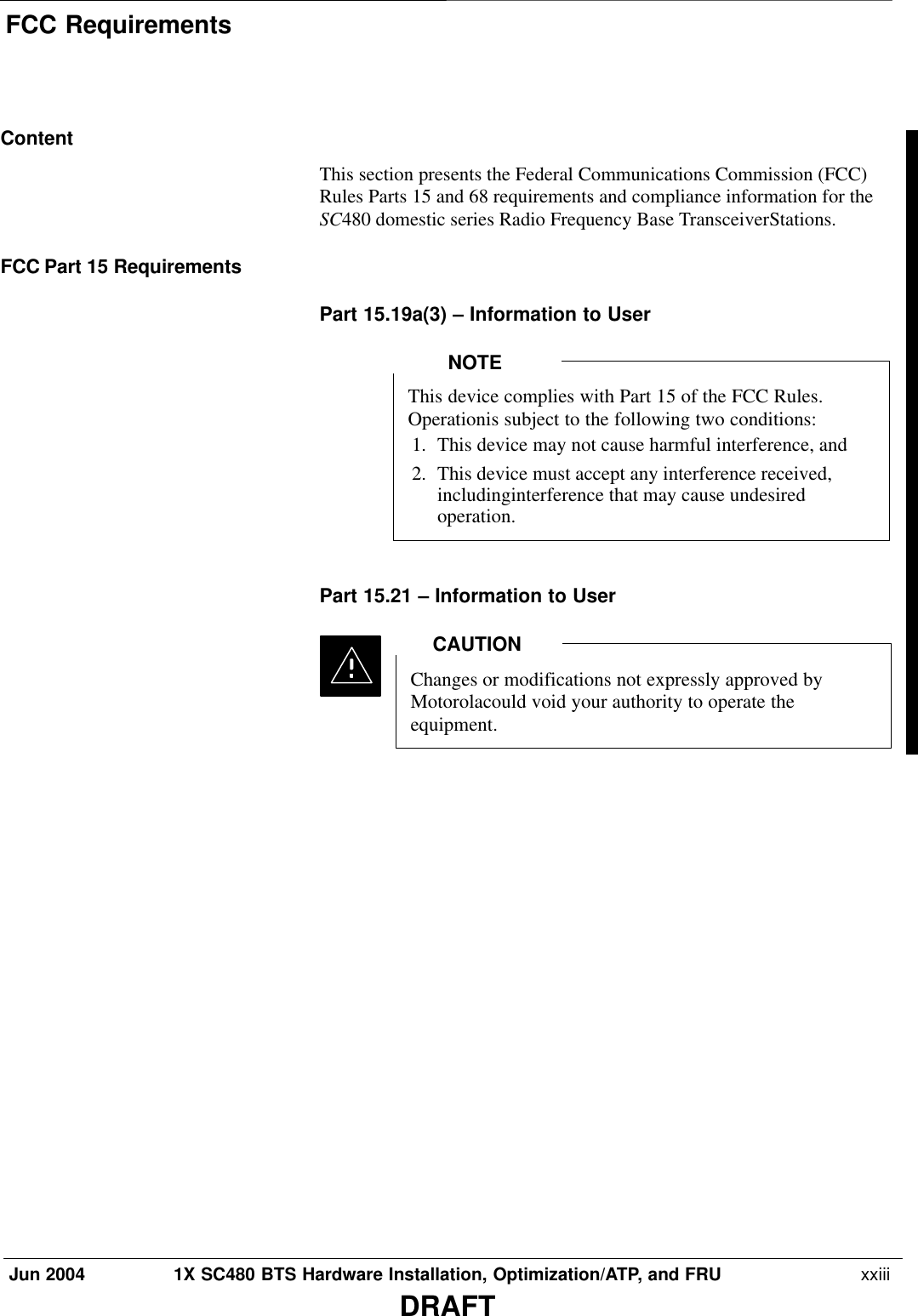 FCC RequirementsJun 2004 1X SC480 BTS Hardware Installation, Optimization/ATP, and FRU  xxiiiDRAFTContentThis section presents the Federal Communications Commission (FCC)Rules Parts 15 and 68 requirements and compliance information for theSC480 domestic series Radio Frequency Base TransceiverStations.FCC Part 15 RequirementsPart 15.19a(3) – Information to UserThis device complies with Part 15 of the FCC Rules.Operationis subject to the following two conditions:1. This device may not cause harmful interference, and2. This device must accept any interference received,includinginterference that may cause undesiredoperation.NOTEPart 15.21 – Information to UserChanges or modifications not expressly approved byMotorolacould void your authority to operate theequipment.CAUTION