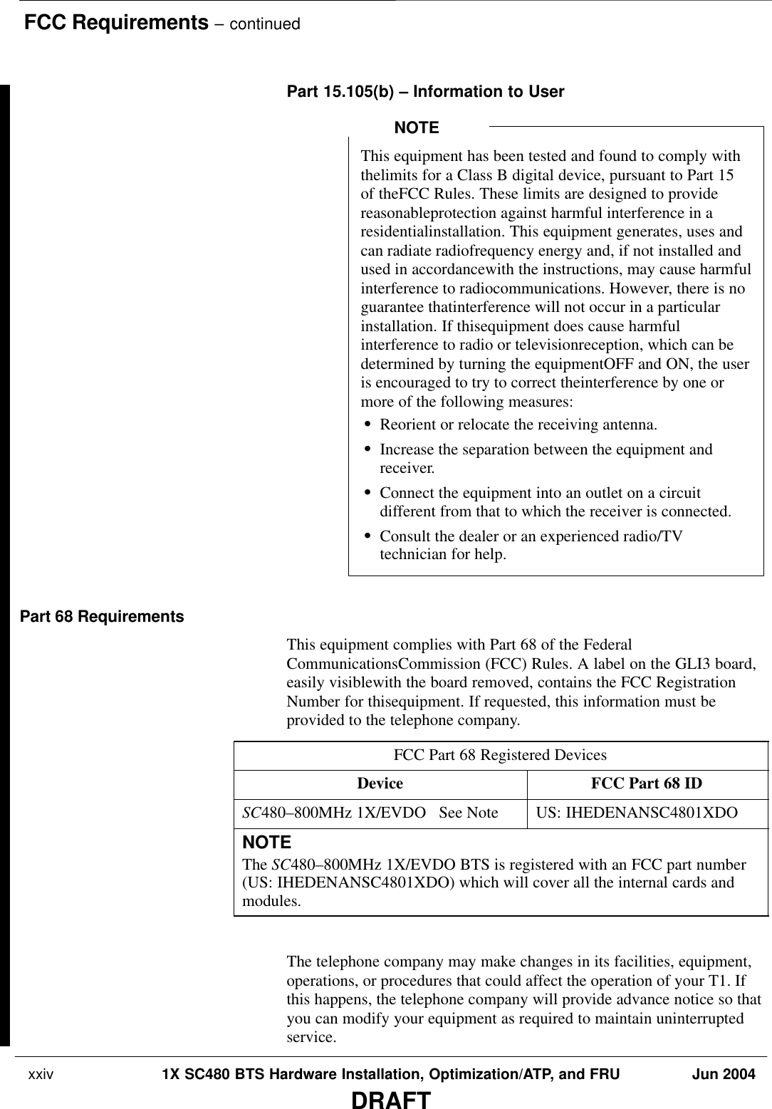 FCC Requirements – continued xxiv 1X SC480 BTS Hardware Installation, Optimization/ATP, and FRU Jun 2004DRAFTPart 15.105(b) – Information to UserThis equipment has been tested and found to comply withthelimits for a Class B digital device, pursuant to Part 15of theFCC Rules. These limits are designed to providereasonableprotection against harmful interference in aresidentialinstallation. This equipment generates, uses andcan radiate radiofrequency energy and, if not installed andused in accordancewith the instructions, may cause harmfulinterference to radiocommunications. However, there is noguarantee thatinterference will not occur in a particularinstallation. If thisequipment does cause harmfulinterference to radio or televisionreception, which can bedetermined by turning the equipmentOFF and ON, the useris encouraged to try to correct theinterference by one ormore of the following measures:SReorient or relocate the receiving antenna.SIncrease the separation between the equipment andreceiver.SConnect the equipment into an outlet on a circuitdifferent from that to which the receiver is connected.SConsult the dealer or an experienced radio/TVtechnician for help.NOTEPart 68 RequirementsThis equipment complies with Part 68 of the FederalCommunicationsCommission (FCC) Rules. A label on the GLI3 board,easily visiblewith the board removed, contains the FCC RegistrationNumber for thisequipment. If requested, this information must beprovided to the telephone company.FCC Part 68 Registered DevicesDevice FCC Part 68 IDSC480–800MHz 1X/EVDO   See Note US: IHEDENANSC4801XDONOTEThe SC480–800MHz 1X/EVDO BTS is registered with an FCC part number(US: IHEDENANSC4801XDO) which will cover all the internal cards andmodules. The telephone company may make changes in its facilities, equipment,operations, or procedures that could affect the operation of your T1. Ifthis happens, the telephone company will provide advance notice so thatyou can modify your equipment as required to maintain uninterruptedservice.