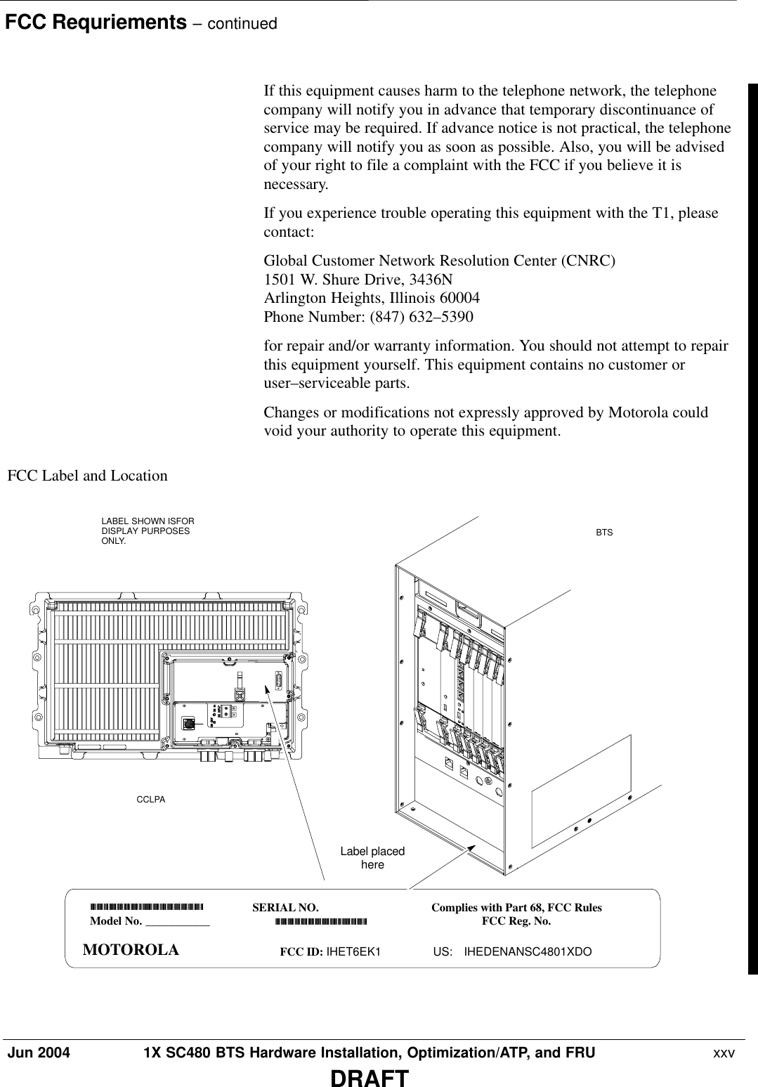 FCC Requriements – continuedJun 2004 1X SC480 BTS Hardware Installation, Optimization/ATP, and FRU  xxvDRAFTIf this equipment causes harm to the telephone network, the telephonecompany will notify you in advance that temporary discontinuance ofservice may be required. If advance notice is not practical, the telephonecompany will notify you as soon as possible. Also, you will be advisedof your right to file a complaint with the FCC if you believe it isnecessary.If you experience trouble operating this equipment with the T1, pleasecontact:Global Customer Network Resolution Center (CNRC)1501 W. Shure Drive, 3436NArlington Heights, Illinois 60004Phone Number: (847) 632–5390for repair and/or warranty information. You should not attempt to repairthis equipment yourself. This equipment contains no customer oruser–serviceable parts.Changes or modifications not expressly approved by Motorola couldvoid your authority to operate this equipment.FCC Label and LocationModel No. ___________Model No. MotorolaMOTOROLAFCC ID IHET5EJ1SERIAL NO.FCC ID: IHET6EK1Complies with Part 68, FCC RulesFCC Reg. No.US: IHEDENANSC4801XDOLabel placedhereLABEL SHOWN ISFORDISPLAY PURPOSESONLY. BTSCCLPA