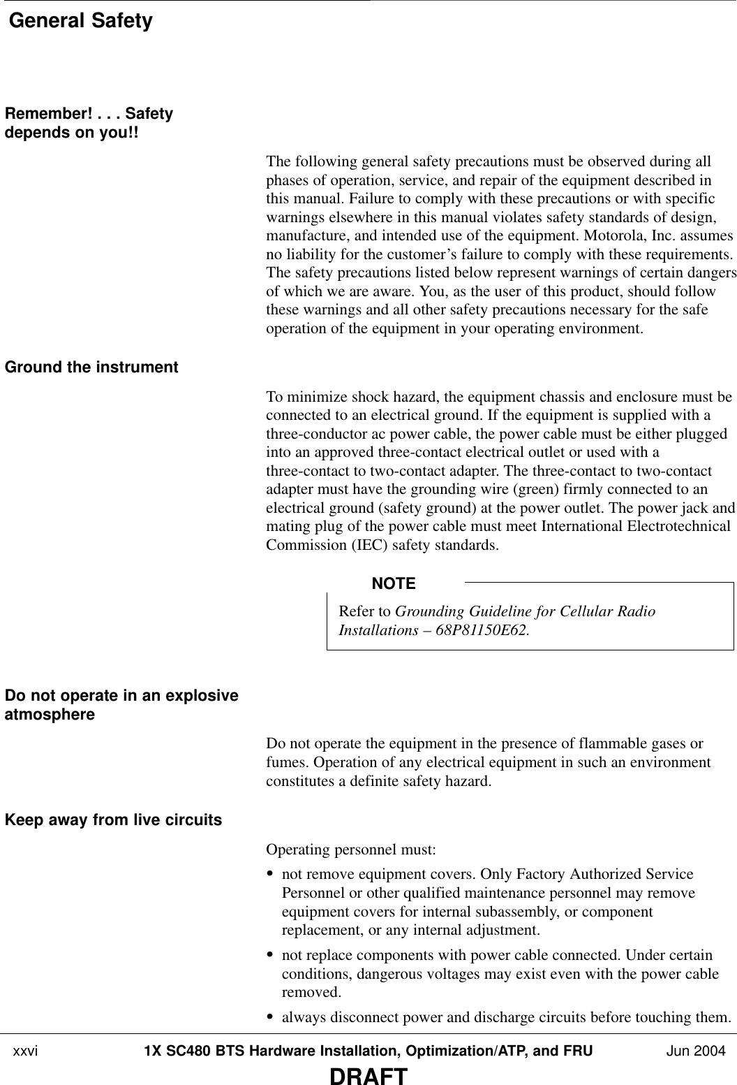 General Safety xxvi 1X SC480 BTS Hardware Installation, Optimization/ATP, and FRU Jun 2004DRAFTRemember! . . . Safetydepends on you!!The following general safety precautions must be observed during allphases of operation, service, and repair of the equipment described inthis manual. Failure to comply with these precautions or with specificwarnings elsewhere in this manual violates safety standards of design,manufacture, and intended use of the equipment. Motorola, Inc. assumesno liability for the customer’s failure to comply with these requirements.The safety precautions listed below represent warnings of certain dangersof which we are aware. You, as the user of this product, should followthese warnings and all other safety precautions necessary for the safeoperation of the equipment in your operating environment.Ground the instrumentTo minimize shock hazard, the equipment chassis and enclosure must beconnected to an electrical ground. If the equipment is supplied with athree-conductor ac power cable, the power cable must be either pluggedinto an approved three-contact electrical outlet or used with athree-contact to two-contact adapter. The three-contact to two-contactadapter must have the grounding wire (green) firmly connected to anelectrical ground (safety ground) at the power outlet. The power jack andmating plug of the power cable must meet International ElectrotechnicalCommission (IEC) safety standards.Refer to Grounding Guideline for Cellular RadioInstallations – 68P81150E62.NOTEDo not operate in an explosiveatmosphereDo not operate the equipment in the presence of flammable gases orfumes. Operation of any electrical equipment in such an environmentconstitutes a definite safety hazard.Keep away from live circuitsOperating personnel must:Snot remove equipment covers. Only Factory Authorized ServicePersonnel or other qualified maintenance personnel may removeequipment covers for internal subassembly, or componentreplacement, or any internal adjustment.Snot replace components with power cable connected. Under certainconditions, dangerous voltages may exist even with the power cableremoved.Salways disconnect power and discharge circuits before touching them.
