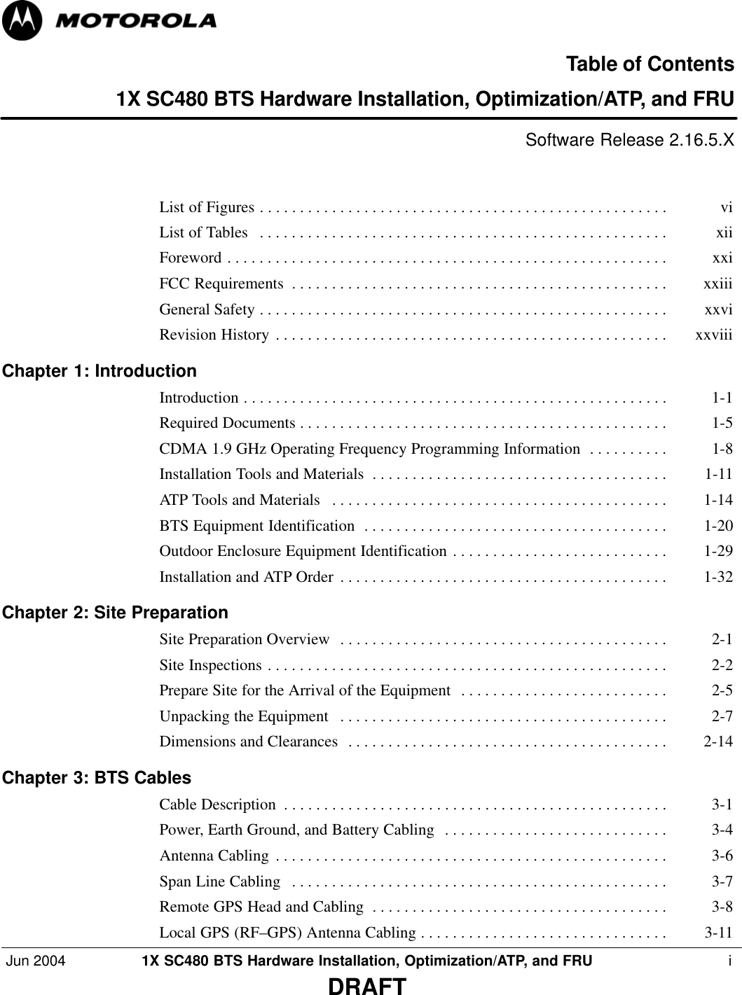 Jun 2004 1X SC480 BTS Hardware Installation, Optimization/ATP, and FRU  iDRAFTTable of Contents1X SC480 BTS Hardware Installation, Optimization/ATP, and FRUSoftware Release 2.16.5.XList of Figures vi . . . . . . . . . . . . . . . . . . . . . . . . . . . . . . . . . . . . . . . . . . . . . . . . . . . List of Tables xii . . . . . . . . . . . . . . . . . . . . . . . . . . . . . . . . . . . . . . . . . . . . . . . . . . . Foreword xxi . . . . . . . . . . . . . . . . . . . . . . . . . . . . . . . . . . . . . . . . . . . . . . . . . . . . . . . FCC Requirements xxiii . . . . . . . . . . . . . . . . . . . . . . . . . . . . . . . . . . . . . . . . . . . . . . . General Safety xxvi . . . . . . . . . . . . . . . . . . . . . . . . . . . . . . . . . . . . . . . . . . . . . . . . . . . Revision History xxviii . . . . . . . . . . . . . . . . . . . . . . . . . . . . . . . . . . . . . . . . . . . . . . . . . Chapter 1: Introduction Introduction 1-1 . . . . . . . . . . . . . . . . . . . . . . . . . . . . . . . . . . . . . . . . . . . . . . . . . . . . . Required Documents 1-5 . . . . . . . . . . . . . . . . . . . . . . . . . . . . . . . . . . . . . . . . . . . . . . CDMA 1.9 GHz Operating Frequency Programming Information 1-8 . . . . . . . . . . Installation Tools and Materials 1-11 . . . . . . . . . . . . . . . . . . . . . . . . . . . . . . . . . . . . . ATP Tools and Materials 1-14 . . . . . . . . . . . . . . . . . . . . . . . . . . . . . . . . . . . . . . . . . . BTS Equipment Identification 1-20 . . . . . . . . . . . . . . . . . . . . . . . . . . . . . . . . . . . . . . Outdoor Enclosure Equipment Identification 1-29 . . . . . . . . . . . . . . . . . . . . . . . . . . . Installation and ATP Order 1-32 . . . . . . . . . . . . . . . . . . . . . . . . . . . . . . . . . . . . . . . . . Chapter 2: Site Preparation Site Preparation Overview 2-1 . . . . . . . . . . . . . . . . . . . . . . . . . . . . . . . . . . . . . . . . . Site Inspections 2-2 . . . . . . . . . . . . . . . . . . . . . . . . . . . . . . . . . . . . . . . . . . . . . . . . . . Prepare Site for the Arrival of the Equipment 2-5 . . . . . . . . . . . . . . . . . . . . . . . . . . Unpacking the Equipment 2-7 . . . . . . . . . . . . . . . . . . . . . . . . . . . . . . . . . . . . . . . . . Dimensions and Clearances 2-14 . . . . . . . . . . . . . . . . . . . . . . . . . . . . . . . . . . . . . . . . Chapter 3: BTS Cables Cable Description 3-1 . . . . . . . . . . . . . . . . . . . . . . . . . . . . . . . . . . . . . . . . . . . . . . . . Power, Earth Ground, and Battery Cabling 3-4 . . . . . . . . . . . . . . . . . . . . . . . . . . . . Antenna Cabling 3-6 . . . . . . . . . . . . . . . . . . . . . . . . . . . . . . . . . . . . . . . . . . . . . . . . . Span Line Cabling 3-7 . . . . . . . . . . . . . . . . . . . . . . . . . . . . . . . . . . . . . . . . . . . . . . . Remote GPS Head and Cabling 3-8 . . . . . . . . . . . . . . . . . . . . . . . . . . . . . . . . . . . . . Local GPS (RF–GPS) Antenna Cabling 3-11 . . . . . . . . . . . . . . . . . . . . . . . . . . . . . . . 