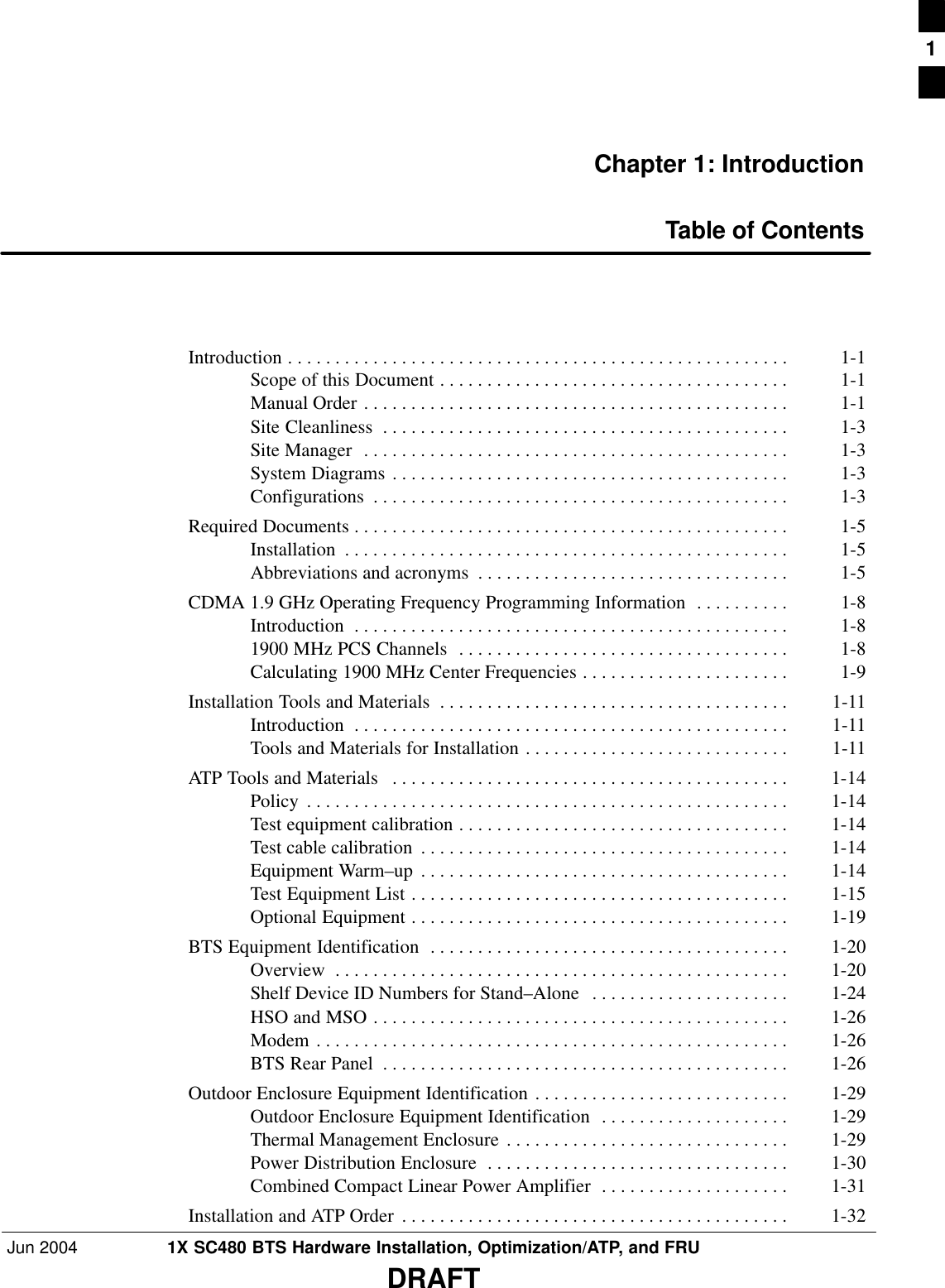 Jun 2004 1X SC480 BTS Hardware Installation, Optimization/ATP, and FRUDRAFTChapter 1: IntroductionTable of ContentsIntroduction 1-1 . . . . . . . . . . . . . . . . . . . . . . . . . . . . . . . . . . . . . . . . . . . . . . . . . . . . . Scope of this Document 1-1 . . . . . . . . . . . . . . . . . . . . . . . . . . . . . . . . . . . . . Manual Order 1-1 . . . . . . . . . . . . . . . . . . . . . . . . . . . . . . . . . . . . . . . . . . . . . Site Cleanliness 1-3 . . . . . . . . . . . . . . . . . . . . . . . . . . . . . . . . . . . . . . . . . . . Site Manager 1-3 . . . . . . . . . . . . . . . . . . . . . . . . . . . . . . . . . . . . . . . . . . . . . System Diagrams 1-3 . . . . . . . . . . . . . . . . . . . . . . . . . . . . . . . . . . . . . . . . . . Configurations 1-3 . . . . . . . . . . . . . . . . . . . . . . . . . . . . . . . . . . . . . . . . . . . . Required Documents 1-5 . . . . . . . . . . . . . . . . . . . . . . . . . . . . . . . . . . . . . . . . . . . . . . Installation 1-5 . . . . . . . . . . . . . . . . . . . . . . . . . . . . . . . . . . . . . . . . . . . . . . . Abbreviations and acronyms 1-5 . . . . . . . . . . . . . . . . . . . . . . . . . . . . . . . . . CDMA 1.9 GHz Operating Frequency Programming Information 1-8 . . . . . . . . . . Introduction 1-8 . . . . . . . . . . . . . . . . . . . . . . . . . . . . . . . . . . . . . . . . . . . . . . 1900 MHz PCS Channels 1-8 . . . . . . . . . . . . . . . . . . . . . . . . . . . . . . . . . . . Calculating 1900 MHz Center Frequencies 1-9 . . . . . . . . . . . . . . . . . . . . . . Installation Tools and Materials 1-11 . . . . . . . . . . . . . . . . . . . . . . . . . . . . . . . . . . . . . Introduction 1-11 . . . . . . . . . . . . . . . . . . . . . . . . . . . . . . . . . . . . . . . . . . . . . . Tools and Materials for Installation 1-11 . . . . . . . . . . . . . . . . . . . . . . . . . . . . ATP Tools and Materials 1-14 . . . . . . . . . . . . . . . . . . . . . . . . . . . . . . . . . . . . . . . . . . Policy 1-14 . . . . . . . . . . . . . . . . . . . . . . . . . . . . . . . . . . . . . . . . . . . . . . . . . . . Test equipment calibration 1-14 . . . . . . . . . . . . . . . . . . . . . . . . . . . . . . . . . . . Test cable calibration 1-14 . . . . . . . . . . . . . . . . . . . . . . . . . . . . . . . . . . . . . . . Equipment Warm–up 1-14 . . . . . . . . . . . . . . . . . . . . . . . . . . . . . . . . . . . . . . . Test Equipment List 1-15 . . . . . . . . . . . . . . . . . . . . . . . . . . . . . . . . . . . . . . . . Optional Equipment 1-19 . . . . . . . . . . . . . . . . . . . . . . . . . . . . . . . . . . . . . . . . BTS Equipment Identification 1-20 . . . . . . . . . . . . . . . . . . . . . . . . . . . . . . . . . . . . . . Overview 1-20 . . . . . . . . . . . . . . . . . . . . . . . . . . . . . . . . . . . . . . . . . . . . . . . . Shelf Device ID Numbers for Stand–Alone 1-24 . . . . . . . . . . . . . . . . . . . . . HSO and MSO 1-26 . . . . . . . . . . . . . . . . . . . . . . . . . . . . . . . . . . . . . . . . . . . . Modem 1-26 . . . . . . . . . . . . . . . . . . . . . . . . . . . . . . . . . . . . . . . . . . . . . . . . . . BTS Rear Panel 1-26 . . . . . . . . . . . . . . . . . . . . . . . . . . . . . . . . . . . . . . . . . . . Outdoor Enclosure Equipment Identification 1-29 . . . . . . . . . . . . . . . . . . . . . . . . . . . Outdoor Enclosure Equipment Identification 1-29 . . . . . . . . . . . . . . . . . . . . Thermal Management Enclosure 1-29 . . . . . . . . . . . . . . . . . . . . . . . . . . . . . . Power Distribution Enclosure 1-30 . . . . . . . . . . . . . . . . . . . . . . . . . . . . . . . . Combined Compact Linear Power Amplifier 1-31 . . . . . . . . . . . . . . . . . . . . Installation and ATP Order 1-32 . . . . . . . . . . . . . . . . . . . . . . . . . . . . . . . . . . . . . . . . . 1