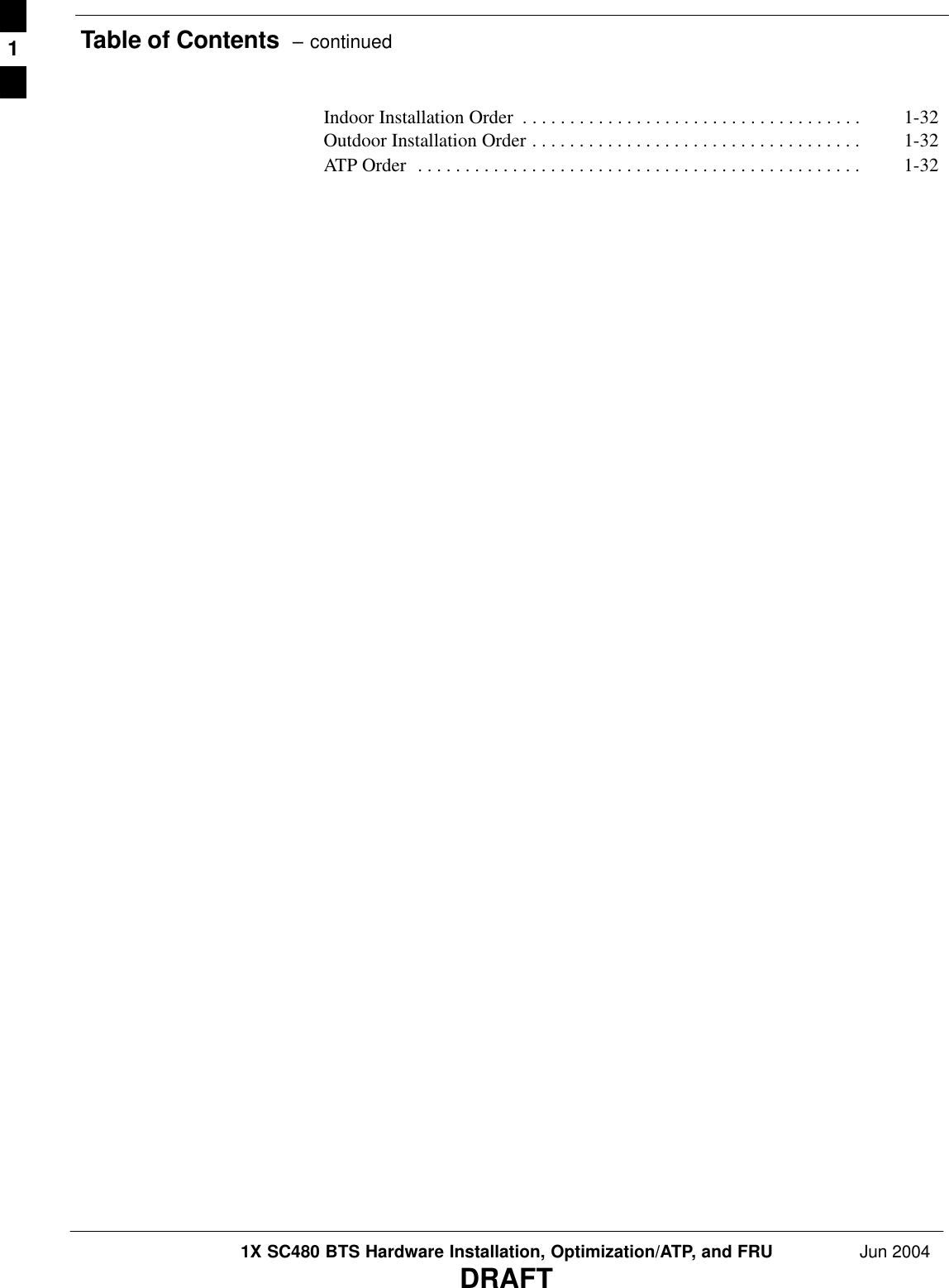 Table of Contents  – continued1X SC480 BTS Hardware Installation, Optimization/ATP, and FRU Jun 2004DRAFTIndoor Installation Order 1-32 . . . . . . . . . . . . . . . . . . . . . . . . . . . . . . . . . . . . Outdoor Installation Order 1-32 . . . . . . . . . . . . . . . . . . . . . . . . . . . . . . . . . . . ATP Order 1-32 . . . . . . . . . . . . . . . . . . . . . . . . . . . . . . . . . . . . . . . . . . . . . . . 1
