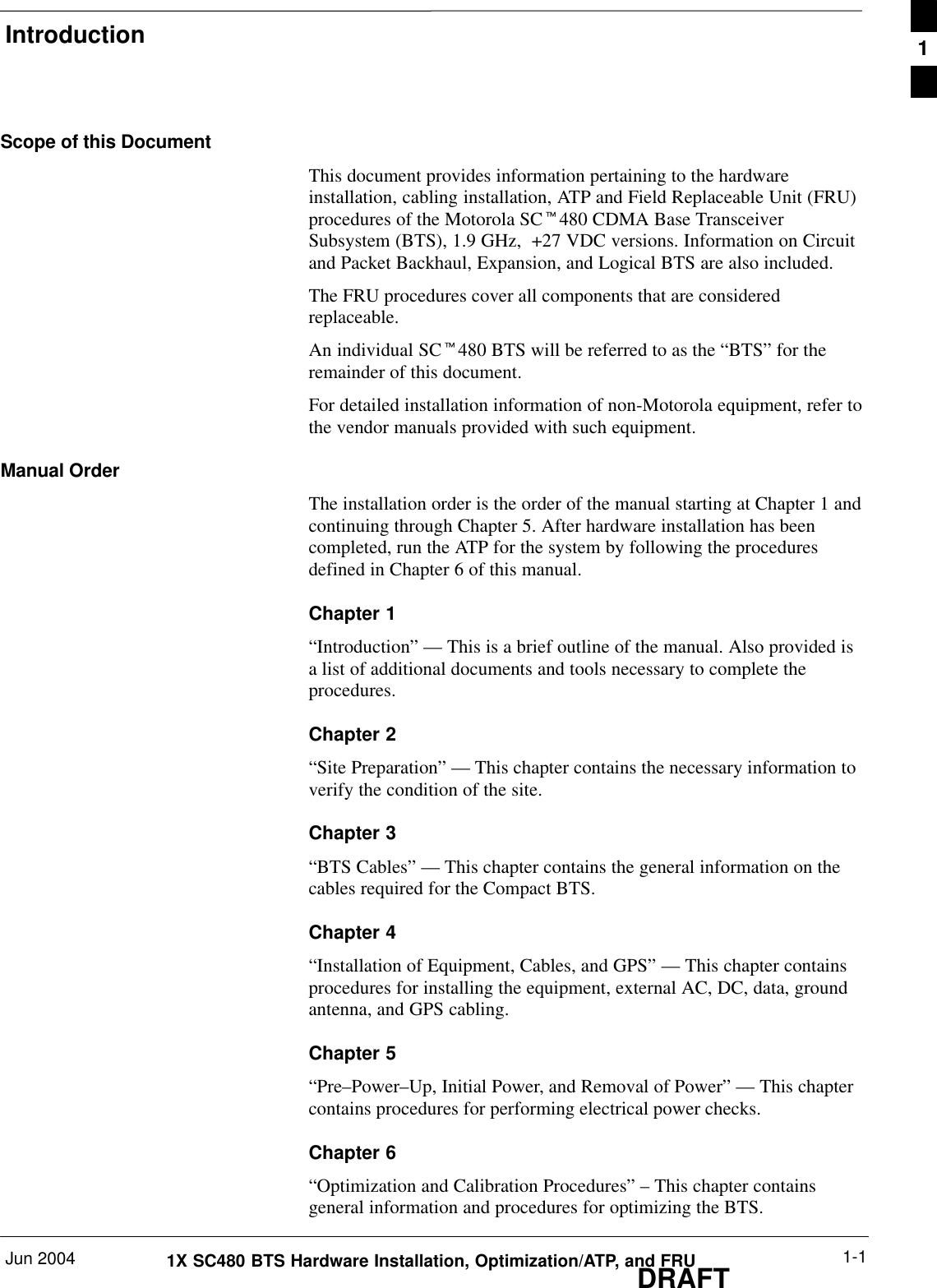 IntroductionJun 2004 1-11X SC480 BTS Hardware Installation, Optimization/ATP, and FRUDRAFTScope of this DocumentThis document provides information pertaining to the hardwareinstallation, cabling installation, ATP and Field Replaceable Unit (FRU)procedures of the Motorola SCt480 CDMA Base TransceiverSubsystem (BTS), 1.9 GHz,  +27 VDC versions. Information on Circuitand Packet Backhaul, Expansion, and Logical BTS are also included.The FRU procedures cover all components that are consideredreplaceable.An individual SCt480 BTS will be referred to as the “BTS” for theremainder of this document.For detailed installation information of non-Motorola equipment, refer tothe vendor manuals provided with such equipment.Manual OrderThe installation order is the order of the manual starting at Chapter 1 andcontinuing through Chapter 5. After hardware installation has beencompleted, run the ATP for the system by following the proceduresdefined in Chapter 6 of this manual.Chapter 1“Introduction” — This is a brief outline of the manual. Also provided isa list of additional documents and tools necessary to complete theprocedures.Chapter 2“Site Preparation” — This chapter contains the necessary information toverify the condition of the site.Chapter 3“BTS Cables” — This chapter contains the general information on thecables required for the Compact BTS.Chapter 4“Installation of Equipment, Cables, and GPS” — This chapter containsprocedures for installing the equipment, external AC, DC, data, groundantenna, and GPS cabling.Chapter 5“Pre–Power–Up, Initial Power, and Removal of Power” — This chaptercontains procedures for performing electrical power checks.Chapter 6“Optimization and Calibration Procedures” – This chapter containsgeneral information and procedures for optimizing the BTS.1