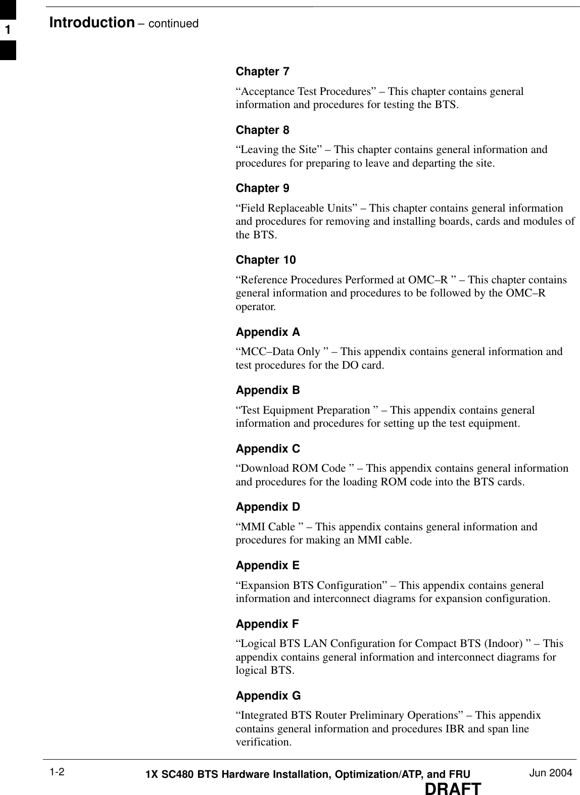 Introduction – continuedDRAFT1X SC480 BTS Hardware Installation, Optimization/ATP, and FRU Jun 20041-2Chapter 7“Acceptance Test Procedures” – This chapter contains generalinformation and procedures for testing the BTS.Chapter 8“Leaving the Site” – This chapter contains general information andprocedures for preparing to leave and departing the site.Chapter 9“Field Replaceable Units” – This chapter contains general informationand procedures for removing and installing boards, cards and modules ofthe BTS.Chapter 10“Reference Procedures Performed at OMC–R ” – This chapter containsgeneral information and procedures to be followed by the OMC–Roperator.Appendix A“MCC–Data Only ” – This appendix contains general information andtest procedures for the DO card.Appendix B“Test Equipment Preparation ” – This appendix contains generalinformation and procedures for setting up the test equipment.Appendix C“Download ROM Code ” – This appendix contains general informationand procedures for the loading ROM code into the BTS cards.Appendix D“MMI Cable ” – This appendix contains general information andprocedures for making an MMI cable.Appendix E“Expansion BTS Configuration” – This appendix contains generalinformation and interconnect diagrams for expansion configuration.Appendix F“Logical BTS LAN Configuration for Compact BTS (Indoor) ” – Thisappendix contains general information and interconnect diagrams forlogical BTS.Appendix G“Integrated BTS Router Preliminary Operations” – This appendixcontains general information and procedures IBR and span lineverification.1