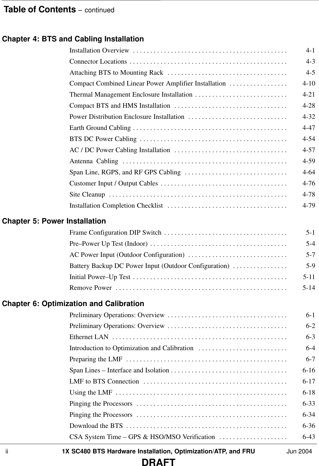 Table of Contents – continued ii 1X SC480 BTS Hardware Installation, Optimization/ATP, and FRU Jun 2004DRAFTChapter 4: BTS and Cabling Installation Installation Overview 4-1 . . . . . . . . . . . . . . . . . . . . . . . . . . . . . . . . . . . . . . . . . . . . . Connector Locations 4-3 . . . . . . . . . . . . . . . . . . . . . . . . . . . . . . . . . . . . . . . . . . . . . . Attaching BTS to Mounting Rack 4-5 . . . . . . . . . . . . . . . . . . . . . . . . . . . . . . . . . . . Compact Combined Linear Power Amplifier Installation 4-10 . . . . . . . . . . . . . . . . . Thermal Management Enclosure Installation 4-21 . . . . . . . . . . . . . . . . . . . . . . . . . . . Compact BTS and HMS Installation 4-28 . . . . . . . . . . . . . . . . . . . . . . . . . . . . . . . . . Power Distribution Enclosure Installation 4-32 . . . . . . . . . . . . . . . . . . . . . . . . . . . . . Earth Ground Cabling 4-47 . . . . . . . . . . . . . . . . . . . . . . . . . . . . . . . . . . . . . . . . . . . . . BTS DC Power Cabling 4-54 . . . . . . . . . . . . . . . . . . . . . . . . . . . . . . . . . . . . . . . . . . . AC / DC Power Cabling Installation 4-57 . . . . . . . . . . . . . . . . . . . . . . . . . . . . . . . . . Antenna  Cabling 4-59 . . . . . . . . . . . . . . . . . . . . . . . . . . . . . . . . . . . . . . . . . . . . . . . . Span Line, RGPS, and RF GPS Cabling 4-64 . . . . . . . . . . . . . . . . . . . . . . . . . . . . . . Customer Input / Output Cables 4-76 . . . . . . . . . . . . . . . . . . . . . . . . . . . . . . . . . . . . . Site Cleanup 4-78 . . . . . . . . . . . . . . . . . . . . . . . . . . . . . . . . . . . . . . . . . . . . . . . . . . . . Installation Completion Checklist 4-79 . . . . . . . . . . . . . . . . . . . . . . . . . . . . . . . . . . . Chapter 5: Power Installation Frame Configuration DIP Switch 5-1 . . . . . . . . . . . . . . . . . . . . . . . . . . . . . . . . . . . . Pre–Power Up Test (Indoor) 5-4 . . . . . . . . . . . . . . . . . . . . . . . . . . . . . . . . . . . . . . . . AC Power Input (Outdoor Configuration) 5-7 . . . . . . . . . . . . . . . . . . . . . . . . . . . . . Battery Backup DC Power Input (Outdoor Configuration) 5-9 . . . . . . . . . . . . . . . . Initial Power–Up Test 5-11 . . . . . . . . . . . . . . . . . . . . . . . . . . . . . . . . . . . . . . . . . . . . . Remove Power 5-14 . . . . . . . . . . . . . . . . . . . . . . . . . . . . . . . . . . . . . . . . . . . . . . . . . . Chapter 6: Optimization and Calibration Preliminary Operations: Overview 6-1 . . . . . . . . . . . . . . . . . . . . . . . . . . . . . . . . . . . Preliminary Operations: Overview 6-2 . . . . . . . . . . . . . . . . . . . . . . . . . . . . . . . . . . . Ethernet LAN 6-3 . . . . . . . . . . . . . . . . . . . . . . . . . . . . . . . . . . . . . . . . . . . . . . . . . . . Introduction to Optimization and Calibration 6-4 . . . . . . . . . . . . . . . . . . . . . . . . . . Preparing the LMF 6-7 . . . . . . . . . . . . . . . . . . . . . . . . . . . . . . . . . . . . . . . . . . . . . . . Span Lines – Interface and Isolation 6-16 . . . . . . . . . . . . . . . . . . . . . . . . . . . . . . . . . . LMF to BTS Connection 6-17 . . . . . . . . . . . . . . . . . . . . . . . . . . . . . . . . . . . . . . . . . . Using the LMF 6-18 . . . . . . . . . . . . . . . . . . . . . . . . . . . . . . . . . . . . . . . . . . . . . . . . . . Pinging the Processors 6-33 . . . . . . . . . . . . . . . . . . . . . . . . . . . . . . . . . . . . . . . . . . . . Pinging the Processors 6-34 . . . . . . . . . . . . . . . . . . . . . . . . . . . . . . . . . . . . . . . . . . . . Download the BTS 6-36 . . . . . . . . . . . . . . . . . . . . . . . . . . . . . . . . . . . . . . . . . . . . . . . CSA System Time – GPS &amp; HSO/MSO Verification 6-43 . . . . . . . . . . . . . . . . . . . . 