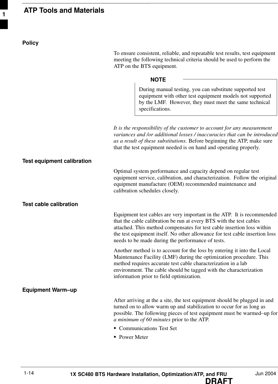 ATP Tools and MaterialsDRAFT1X SC480 BTS Hardware Installation, Optimization/ATP, and FRU Jun 20041-14PolicyTo ensure consistent, reliable, and repeatable test results, test equipmentmeeting the following technical criteria should be used to perform theATP on the BTS equipment.During manual testing, you can substitute supported testequipment with other test equipment models not supportedby the LMF.  However, they must meet the same technicalspecifications.NOTEIt is the responsibility of the customer to account for any measurementvariances and /or additional losses / inaccuracies that can be introducedas a result of these substitutions. Before beginning the ATP, make surethat the test equipment needed is on hand and operating properly.Test equipment calibrationOptimal system performance and capacity depend on regular testequipment service, calibration, and characterization.  Follow the originalequipment manufacture (OEM) recommended maintenance andcalibration schedules closely.Test cable calibrationEquipment test cables are very important in the ATP.  It is recommendedthat the cable calibration be run at every BTS with the test cablesattached. This method compensates for test cable insertion loss withinthe test equipment itself. No other allowance for test cable insertion lossneeds to be made during the performance of tests.Another method is to account for the loss by entering it into the LocalMaintenance Facility (LMF) during the optimization procedure. Thismethod requires accurate test cable characterization in a labenvironment. The cable should be tagged with the characterizationinformation prior to field optimization.Equipment Warm–upAfter arriving at the a site, the test equipment should be plugged in andturned on to allow warm up and stabilization to occur for as long aspossible. The following pieces of test equipment must be warmed–up fora minimum of 60 minutes prior to the ATP.SCommunications Test SetSPower Meter1