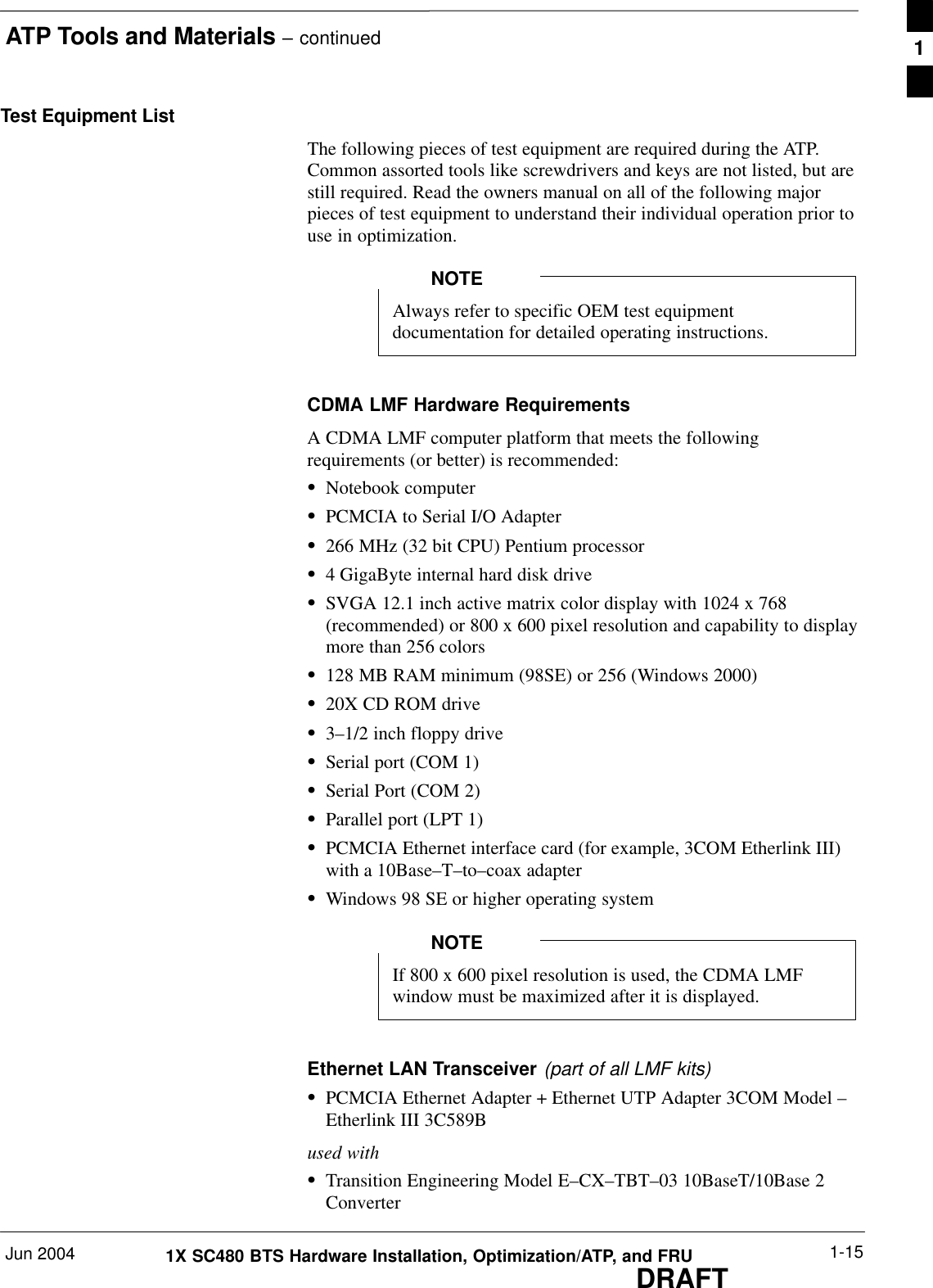 ATP Tools and Materials – continuedJun 2004 1-151X SC480 BTS Hardware Installation, Optimization/ATP, and FRUDRAFTTest Equipment ListThe following pieces of test equipment are required during the ATP.Common assorted tools like screwdrivers and keys are not listed, but arestill required. Read the owners manual on all of the following majorpieces of test equipment to understand their individual operation prior touse in optimization.Always refer to specific OEM test equipmentdocumentation for detailed operating instructions.NOTECDMA LMF Hardware RequirementsA CDMA LMF computer platform that meets the followingrequirements (or better) is recommended:SNotebook computerSPCMCIA to Serial I/O AdapterS266 MHz (32 bit CPU) Pentium processorS4 GigaByte internal hard disk driveSSVGA 12.1 inch active matrix color display with 1024 x 768(recommended) or 800 x 600 pixel resolution and capability to displaymore than 256 colorsS128 MB RAM minimum (98SE) or 256 (Windows 2000)S20X CD ROM driveS3–1/2 inch floppy driveSSerial port (COM 1)SSerial Port (COM 2)SParallel port (LPT 1)SPCMCIA Ethernet interface card (for example, 3COM Etherlink III)with a 10Base–T–to–coax adapterSWindows 98 SE or higher operating systemIf 800 x 600 pixel resolution is used, the CDMA LMFwindow must be maximized after it is displayed.NOTEEthernet LAN Transceiver (part of all LMF kits)SPCMCIA Ethernet Adapter + Ethernet UTP Adapter 3COM Model –Etherlink III 3C589Bused withSTransition Engineering Model E–CX–TBT–03 10BaseT/10Base 2Converter1