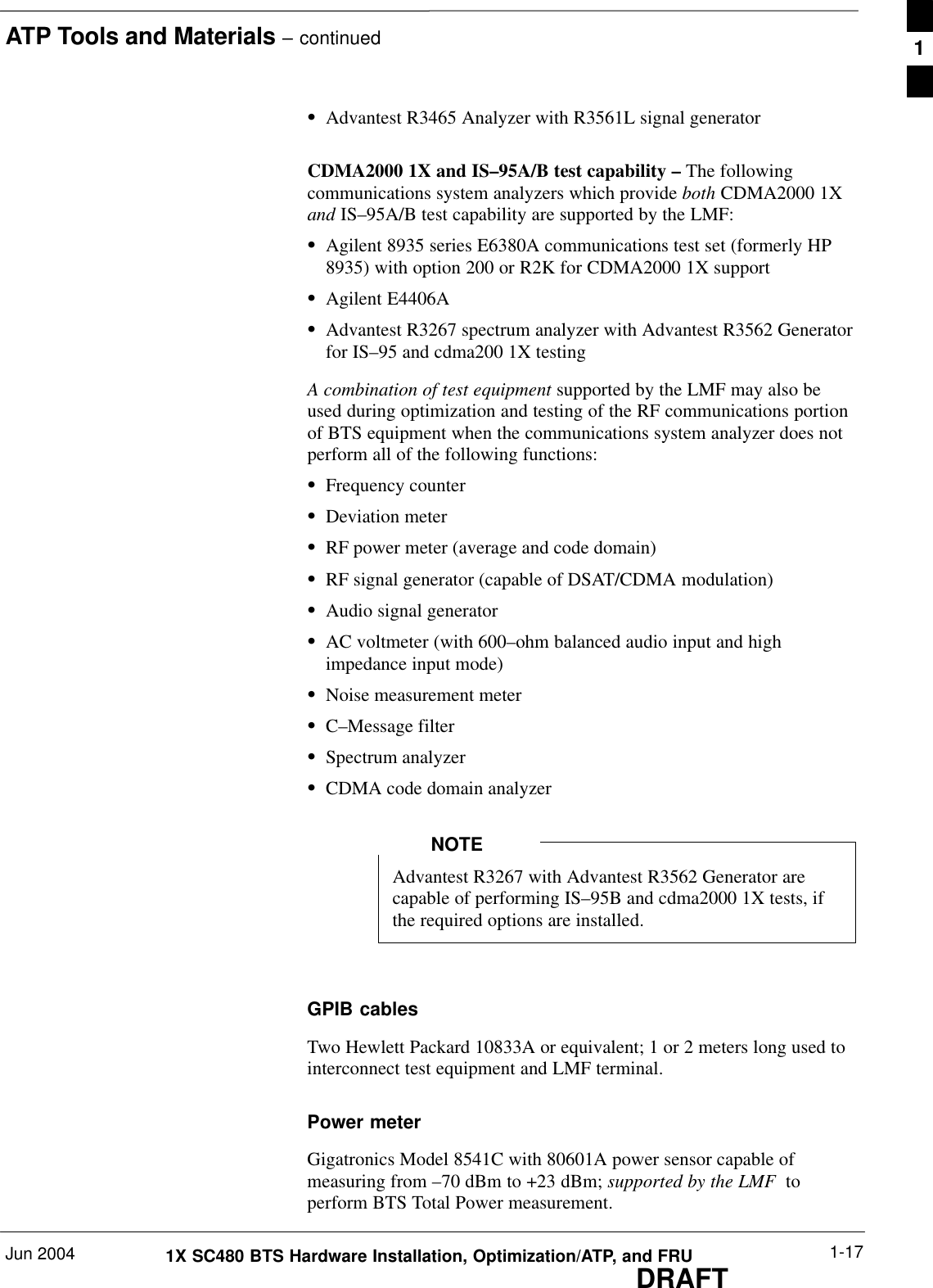 ATP Tools and Materials – continuedJun 2004 1-171X SC480 BTS Hardware Installation, Optimization/ATP, and FRUDRAFTSAdvantest R3465 Analyzer with R3561L signal generatorCDMA2000 1X and IS–95A/B test capability – The followingcommunications system analyzers which provide both CDMA2000 1Xand IS–95A/B test capability are supported by the LMF:SAgilent 8935 series E6380A communications test set (formerly HP8935) with option 200 or R2K for CDMA2000 1X supportSAgilent E4406ASAdvantest R3267 spectrum analyzer with Advantest R3562 Generatorfor IS–95 and cdma200 1X testingA combination of test equipment supported by the LMF may also beused during optimization and testing of the RF communications portionof BTS equipment when the communications system analyzer does notperform all of the following functions:SFrequency counterSDeviation meterSRF power meter (average and code domain)SRF signal generator (capable of DSAT/CDMA modulation)SAudio signal generatorSAC voltmeter (with 600–ohm balanced audio input and highimpedance input mode)SNoise measurement meterSC–Message filterSSpectrum analyzerSCDMA code domain analyzerAdvantest R3267 with Advantest R3562 Generator arecapable of performing IS–95B and cdma2000 1X tests, ifthe required options are installed.NOTEGPIB cablesTwo Hewlett Packard 10833A or equivalent; 1 or 2 meters long used tointerconnect test equipment and LMF terminal.Power meterGigatronics Model 8541C with 80601A power sensor capable ofmeasuring from –70 dBm to +23 dBm; supported by the LMF  toperform BTS Total Power measurement.1