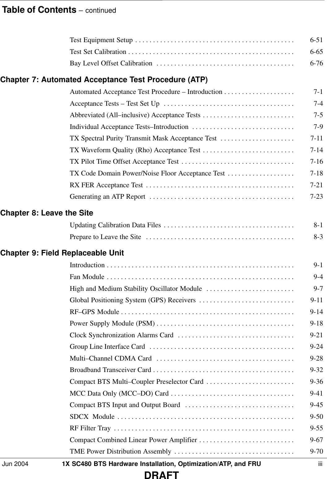 Table of Contents – continuedJun 2004 1X SC480 BTS Hardware Installation, Optimization/ATP, and FRU  iiiDRAFTTest Equipment Setup 6-51 . . . . . . . . . . . . . . . . . . . . . . . . . . . . . . . . . . . . . . . . . . . . . Test Set Calibration 6-65 . . . . . . . . . . . . . . . . . . . . . . . . . . . . . . . . . . . . . . . . . . . . . . . Bay Level Offset Calibration 6-76 . . . . . . . . . . . . . . . . . . . . . . . . . . . . . . . . . . . . . . . Chapter 7: Automated Acceptance Test Procedure (ATP) Automated Acceptance Test Procedure – Introduction 7-1 . . . . . . . . . . . . . . . . . . . . Acceptance Tests – Test Set Up 7-4 . . . . . . . . . . . . . . . . . . . . . . . . . . . . . . . . . . . . . Abbreviated (All–inclusive) Acceptance Tests 7-5 . . . . . . . . . . . . . . . . . . . . . . . . . . Individual Acceptance Tests–Introduction 7-9 . . . . . . . . . . . . . . . . . . . . . . . . . . . . . TX Spectral Purity Transmit Mask Acceptance Test 7-11 . . . . . . . . . . . . . . . . . . . . . TX Waveform Quality (Rho) Acceptance Test 7-14 . . . . . . . . . . . . . . . . . . . . . . . . . . TX Pilot Time Offset Acceptance Test 7-16 . . . . . . . . . . . . . . . . . . . . . . . . . . . . . . . . TX Code Domain Power/Noise Floor Acceptance Test 7-18 . . . . . . . . . . . . . . . . . . . RX FER Acceptance Test 7-21 . . . . . . . . . . . . . . . . . . . . . . . . . . . . . . . . . . . . . . . . . . Generating an ATP Report 7-23 . . . . . . . . . . . . . . . . . . . . . . . . . . . . . . . . . . . . . . . . . Chapter 8: Leave the Site Updating Calibration Data Files 8-1 . . . . . . . . . . . . . . . . . . . . . . . . . . . . . . . . . . . . . Prepare to Leave the Site 8-3 . . . . . . . . . . . . . . . . . . . . . . . . . . . . . . . . . . . . . . . . . . Chapter 9: Field Replaceable Unit Introduction 9-1 . . . . . . . . . . . . . . . . . . . . . . . . . . . . . . . . . . . . . . . . . . . . . . . . . . . . . Fan Module 9-4 . . . . . . . . . . . . . . . . . . . . . . . . . . . . . . . . . . . . . . . . . . . . . . . . . . . . . High and Medium Stability Oscillator Module 9-7 . . . . . . . . . . . . . . . . . . . . . . . . . Global Positioning System (GPS) Receivers 9-11 . . . . . . . . . . . . . . . . . . . . . . . . . . . RF–GPS Module 9-14 . . . . . . . . . . . . . . . . . . . . . . . . . . . . . . . . . . . . . . . . . . . . . . . . . Power Supply Module (PSM) 9-18 . . . . . . . . . . . . . . . . . . . . . . . . . . . . . . . . . . . . . . . Clock Synchronization Alarms Card 9-21 . . . . . . . . . . . . . . . . . . . . . . . . . . . . . . . . . Group Line Interface Card 9-24 . . . . . . . . . . . . . . . . . . . . . . . . . . . . . . . . . . . . . . . . . Multi–Channel CDMA Card 9-28 . . . . . . . . . . . . . . . . . . . . . . . . . . . . . . . . . . . . . . . Broadband Transceiver Card 9-32 . . . . . . . . . . . . . . . . . . . . . . . . . . . . . . . . . . . . . . . . Compact BTS Multi–Coupler Preselector Card 9-36 . . . . . . . . . . . . . . . . . . . . . . . . . MCC Data Only (MCC–DO) Card 9-41 . . . . . . . . . . . . . . . . . . . . . . . . . . . . . . . . . . . Compact BTS Input and Output Board 9-45 . . . . . . . . . . . . . . . . . . . . . . . . . . . . . . . SDCX  Module 9-50 . . . . . . . . . . . . . . . . . . . . . . . . . . . . . . . . . . . . . . . . . . . . . . . . . . RF Filter Tray 9-55 . . . . . . . . . . . . . . . . . . . . . . . . . . . . . . . . . . . . . . . . . . . . . . . . . . . Compact Combined Linear Power Amplifier 9-67 . . . . . . . . . . . . . . . . . . . . . . . . . . . TME Power Distribution Assembly 9-70 . . . . . . . . . . . . . . . . . . . . . . . . . . . . . . . . . . 