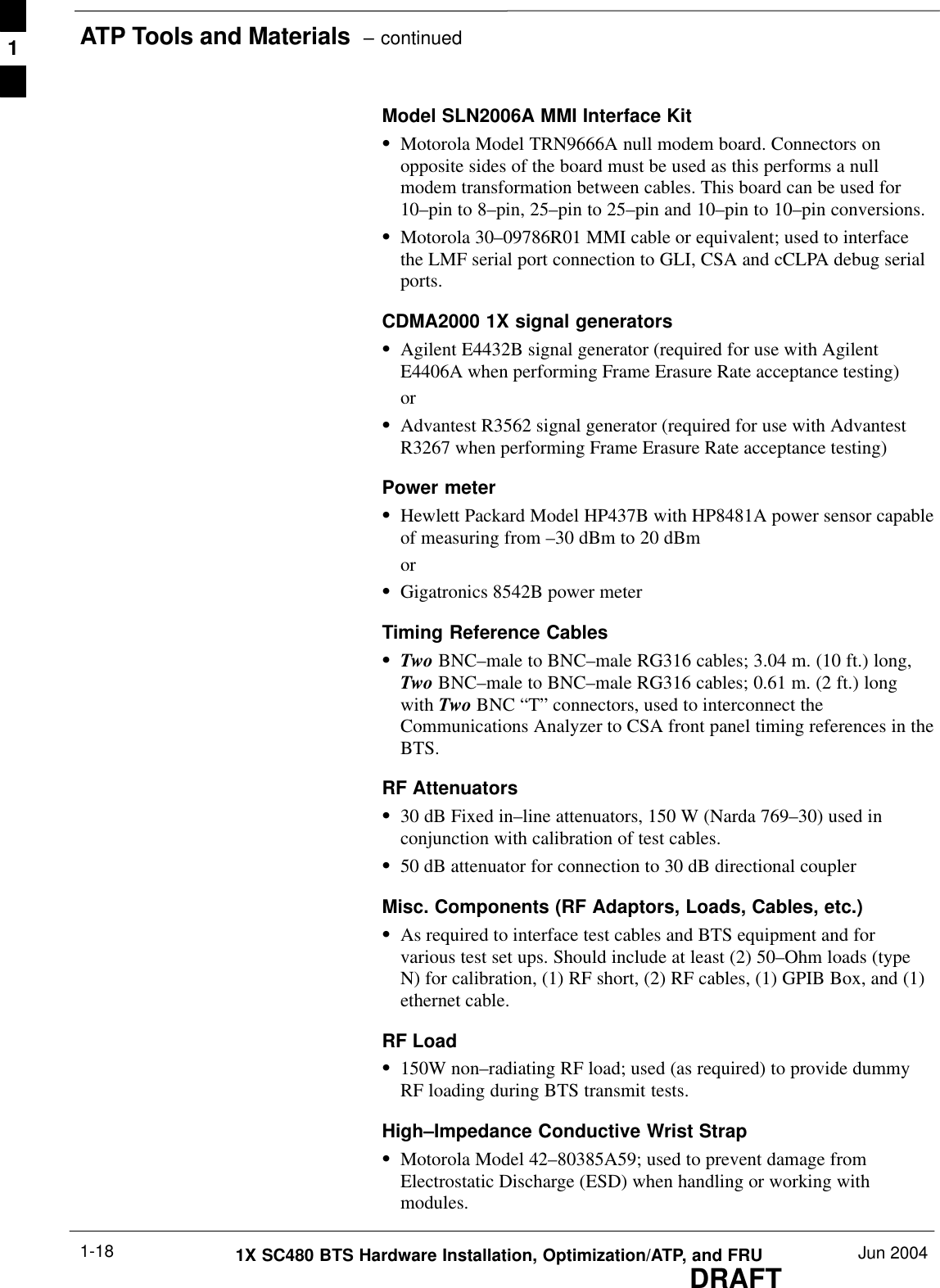 ATP Tools and Materials  – continuedDRAFT1X SC480 BTS Hardware Installation, Optimization/ATP, and FRU Jun 20041-18Model SLN2006A MMI Interface KitSMotorola Model TRN9666A null modem board. Connectors onopposite sides of the board must be used as this performs a nullmodem transformation between cables. This board can be used for10–pin to 8–pin, 25–pin to 25–pin and 10–pin to 10–pin conversions.SMotorola 30–09786R01 MMI cable or equivalent; used to interfacethe LMF serial port connection to GLI, CSA and cCLPA debug serialports.CDMA2000 1X signal generatorsSAgilent E4432B signal generator (required for use with AgilentE4406A when performing Frame Erasure Rate acceptance testing)orSAdvantest R3562 signal generator (required for use with AdvantestR3267 when performing Frame Erasure Rate acceptance testing)Power meterSHewlett Packard Model HP437B with HP8481A power sensor capableof measuring from –30 dBm to 20 dBmorSGigatronics 8542B power meterTiming Reference CablesSTwo BNC–male to BNC–male RG316 cables; 3.04 m. (10 ft.) long,Two BNC–male to BNC–male RG316 cables; 0.61 m. (2 ft.) longwith Two BNC “T” connectors, used to interconnect theCommunications Analyzer to CSA front panel timing references in theBTS.RF AttenuatorsS30 dB Fixed in–line attenuators, 150 W (Narda 769–30) used inconjunction with calibration of test cables.S50 dB attenuator for connection to 30 dB directional couplerMisc. Components (RF Adaptors, Loads, Cables, etc.)SAs required to interface test cables and BTS equipment and forvarious test set ups. Should include at least (2) 50–Ohm loads (typeN) for calibration, (1) RF short, (2) RF cables, (1) GPIB Box, and (1)ethernet cable.RF Load S150W non–radiating RF load; used (as required) to provide dummyRF loading during BTS transmit tests.High–Impedance Conductive Wrist StrapSMotorola Model 42–80385A59; used to prevent damage fromElectrostatic Discharge (ESD) when handling or working withmodules.1