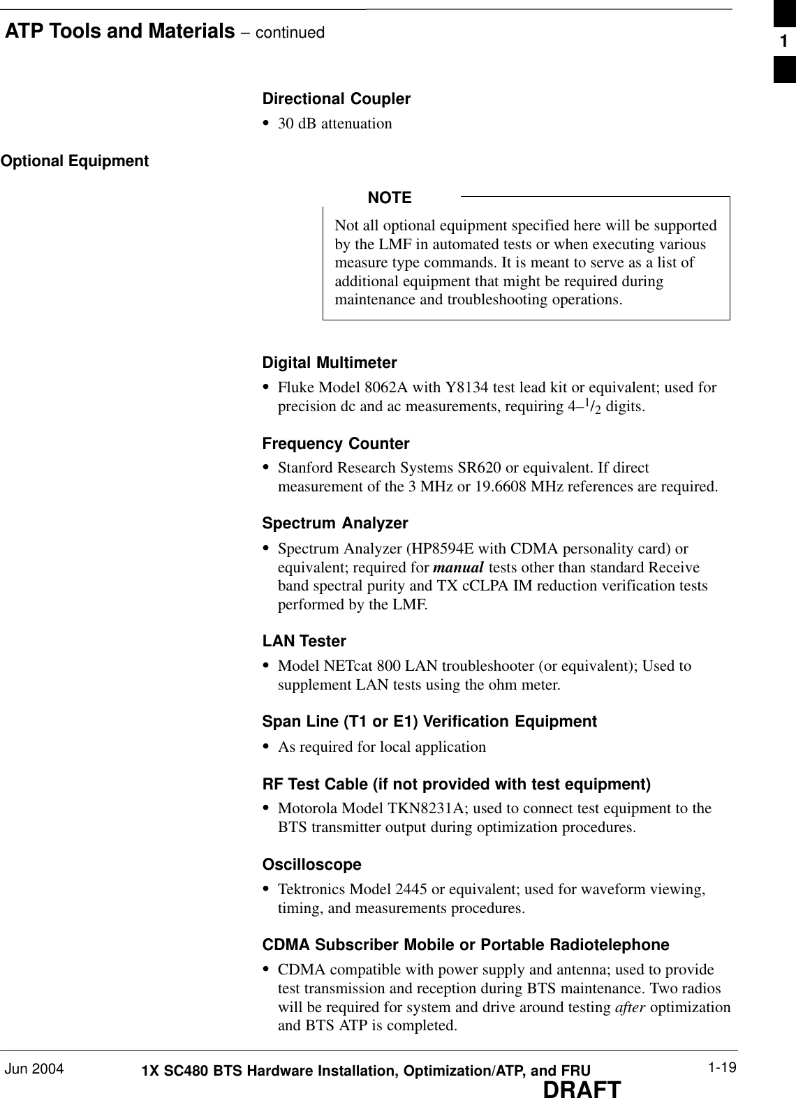 ATP Tools and Materials – continuedJun 2004 1-191X SC480 BTS Hardware Installation, Optimization/ATP, and FRUDRAFTDirectional CouplerS30 dB attenuationOptional EquipmentNot all optional equipment specified here will be supportedby the LMF in automated tests or when executing variousmeasure type commands. It is meant to serve as a list ofadditional equipment that might be required duringmaintenance and troubleshooting operations.NOTEDigital MultimeterSFluke Model 8062A with Y8134 test lead kit or equivalent; used forprecision dc and ac measurements, requiring 4–1/2 digits.Frequency CounterSStanford Research Systems SR620 or equivalent. If directmeasurement of the 3 MHz or 19.6608 MHz references are required.Spectrum AnalyzerSSpectrum Analyzer (HP8594E with CDMA personality card) orequivalent; required for manual tests other than standard Receiveband spectral purity and TX cCLPA IM reduction verification testsperformed by the LMF.LAN TesterSModel NETcat 800 LAN troubleshooter (or equivalent); Used tosupplement LAN tests using the ohm meter.Span Line (T1 or E1) Verification EquipmentSAs required for local applicationRF Test Cable (if not provided with test equipment)SMotorola Model TKN8231A; used to connect test equipment to theBTS transmitter output during optimization procedures.OscilloscopeSTektronics Model 2445 or equivalent; used for waveform viewing,timing, and measurements procedures.CDMA Subscriber Mobile or Portable RadiotelephoneSCDMA compatible with power supply and antenna; used to providetest transmission and reception during BTS maintenance. Two radioswill be required for system and drive around testing after optimizationand BTS ATP is completed.1