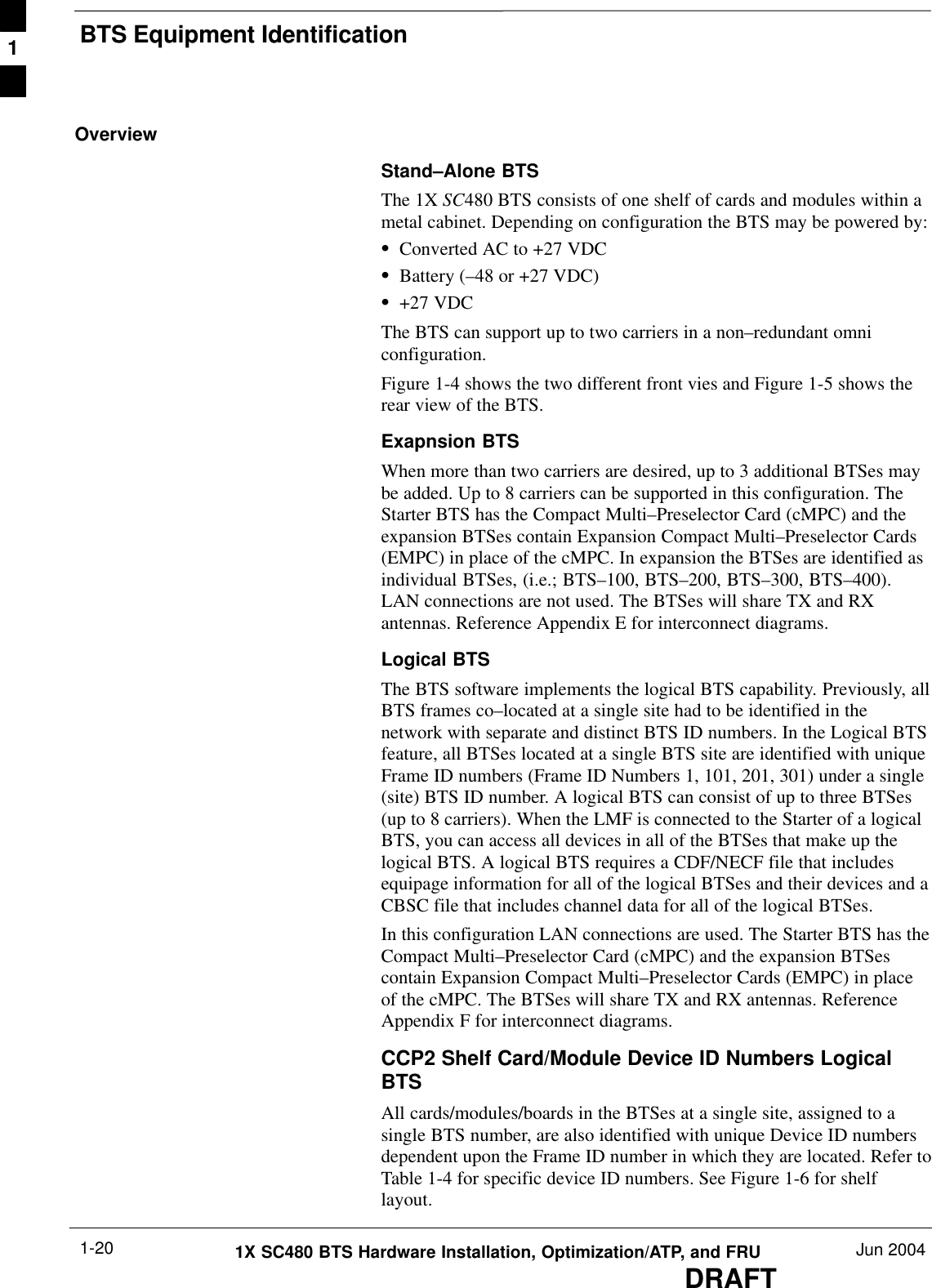 BTS Equipment IdentificationDRAFT1X SC480 BTS Hardware Installation, Optimization/ATP, and FRU Jun 20041-20OverviewStand–Alone BTSThe 1X SC480 BTS consists of one shelf of cards and modules within ametal cabinet. Depending on configuration the BTS may be powered by:SConverted AC to +27 VDCSBattery (–48 or +27 VDC)S+27 VDCThe BTS can support up to two carriers in a non–redundant omniconfiguration.Figure 1-4 shows the two different front vies and Figure 1-5 shows therear view of the BTS.Exapnsion BTSWhen more than two carriers are desired, up to 3 additional BTSes maybe added. Up to 8 carriers can be supported in this configuration. TheStarter BTS has the Compact Multi–Preselector Card (cMPC) and theexpansion BTSes contain Expansion Compact Multi–Preselector Cards(EMPC) in place of the cMPC. In expansion the BTSes are identified asindividual BTSes, (i.e.; BTS–100, BTS–200, BTS–300, BTS–400).LAN connections are not used. The BTSes will share TX and RXantennas. Reference Appendix E for interconnect diagrams.Logical BTSThe BTS software implements the logical BTS capability. Previously, allBTS frames co–located at a single site had to be identified in thenetwork with separate and distinct BTS ID numbers. In the Logical BTSfeature, all BTSes located at a single BTS site are identified with uniqueFrame ID numbers (Frame ID Numbers 1, 101, 201, 301) under a single(site) BTS ID number. A logical BTS can consist of up to three BTSes(up to 8 carriers). When the LMF is connected to the Starter of a logicalBTS, you can access all devices in all of the BTSes that make up thelogical BTS. A logical BTS requires a CDF/NECF file that includesequipage information for all of the logical BTSes and their devices and aCBSC file that includes channel data for all of the logical BTSes.In this configuration LAN connections are used. The Starter BTS has theCompact Multi–Preselector Card (cMPC) and the expansion BTSescontain Expansion Compact Multi–Preselector Cards (EMPC) in placeof the cMPC. The BTSes will share TX and RX antennas. ReferenceAppendix F for interconnect diagrams.CCP2 Shelf Card/Module Device ID Numbers LogicalBTSAll cards/modules/boards in the BTSes at a single site, assigned to asingle BTS number, are also identified with unique Device ID numbersdependent upon the Frame ID number in which they are located. Refer toTable 1-4 for specific device ID numbers. See Figure 1-6 for shelflayout.1