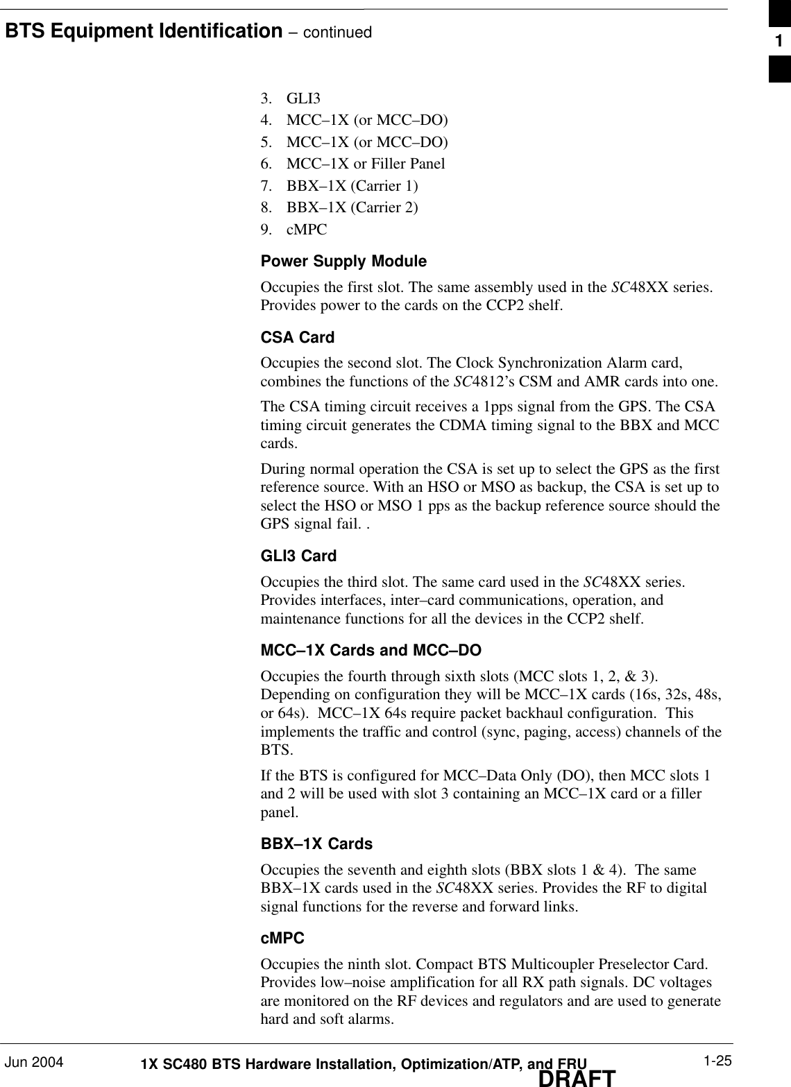 BTS Equipment Identification – continuedJun 2004 1-251X SC480 BTS Hardware Installation, Optimization/ATP, and FRUDRAFT3. GLI34. MCC–1X (or MCC–DO)5. MCC–1X (or MCC–DO)6. MCC–1X or Filler Panel7. BBX–1X (Carrier 1)8. BBX–1X (Carrier 2)9. cMPCPower Supply ModuleOccupies the first slot. The same assembly used in the SC48XX series.Provides power to the cards on the CCP2 shelf.CSA CardOccupies the second slot. The Clock Synchronization Alarm card,combines the functions of the SC4812’s CSM and AMR cards into one.The CSA timing circuit receives a 1pps signal from the GPS. The CSAtiming circuit generates the CDMA timing signal to the BBX and MCCcards.During normal operation the CSA is set up to select the GPS as the firstreference source. With an HSO or MSO as backup, the CSA is set up toselect the HSO or MSO 1 pps as the backup reference source should theGPS signal fail. .GLI3 CardOccupies the third slot. The same card used in the SC48XX series.Provides interfaces, inter–card communications, operation, andmaintenance functions for all the devices in the CCP2 shelf.MCC–1X Cards and MCC–DOOccupies the fourth through sixth slots (MCC slots 1, 2, &amp; 3).Depending on configuration they will be MCC–1X cards (16s, 32s, 48s,or 64s).  MCC–1X 64s require packet backhaul configuration.  Thisimplements the traffic and control (sync, paging, access) channels of theBTS.If the BTS is configured for MCC–Data Only (DO), then MCC slots 1and 2 will be used with slot 3 containing an MCC–1X card or a fillerpanel.BBX–1X CardsOccupies the seventh and eighth slots (BBX slots 1 &amp; 4).  The sameBBX–1X cards used in the SC48XX series. Provides the RF to digitalsignal functions for the reverse and forward links.cMPCOccupies the ninth slot. Compact BTS Multicoupler Preselector Card.Provides low–noise amplification for all RX path signals. DC voltagesare monitored on the RF devices and regulators and are used to generatehard and soft alarms.1