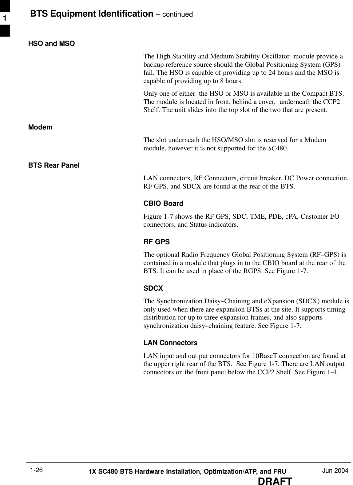 BTS Equipment Identification – continuedDRAFT1X SC480 BTS Hardware Installation, Optimization/ATP, and FRU Jun 20041-26HSO and MSOThe High Stability and Medium Stability Oscillator  module provide abackup reference source should the Global Positioning System (GPS)fail. The HSO is capable of providing up to 24 hours and the MSO iscapable of providing up to 8 hours.Only one of either  the HSO or MSO is available in the Compact BTS.The module is located in front, behind a cover,  underneath the CCP2Shelf. The unit slides into the top slot of the two that are present.ModemThe slot underneath the HSO/MSO slot is reserved for a Modemmodule, however it is not supported for the SC480.BTS Rear PanelLAN connectors, RF Connectors, circuit breaker, DC Power connection,RF GPS, and SDCX are found at the rear of the BTS.CBIO BoardFigure 1-7 shows the RF GPS, SDC, TME, PDE, cPA, Customer I/Oconnectors, and Status indicators.RF GPSThe optional Radio Frequency Global Positioning System (RF–GPS) iscontained in a module that plugs in to the CBIO board at the rear of theBTS. It can be used in place of the RGPS. See Figure 1-7.SDCXThe Synchronization Daisy–Chaining and eXpansion (SDCX) module isonly used when there are expansion BTSs at the site. It supports timingdistribution for up to three expansion frames, and also supportssynchronization daisy–chaining feature. See Figure 1-7.LAN ConnectorsLAN input and out put connectors for 10BaseT connection are found atthe upper right rear of the BTS.  See Figure 1-7. There are LAN outputconnectors on the front panel below the CCP2 Shelf. See Figure 1-4.1