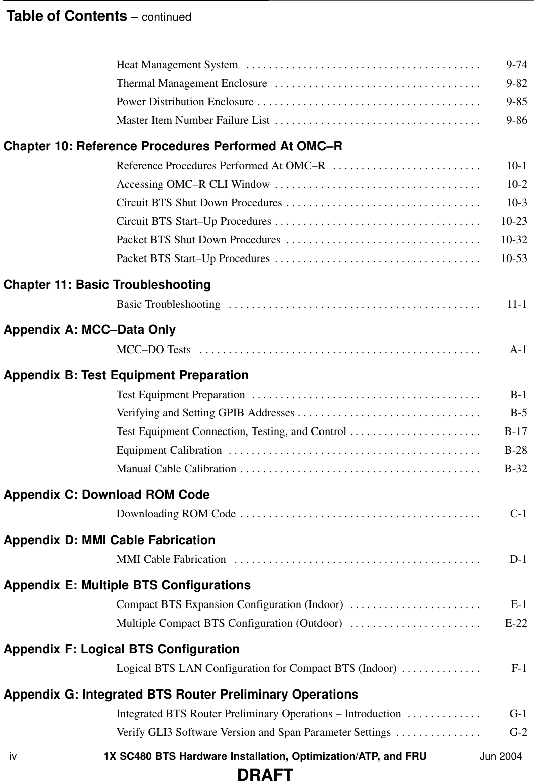 Table of Contents – continued iv 1X SC480 BTS Hardware Installation, Optimization/ATP, and FRU Jun 2004DRAFTHeat Management System 9-74 . . . . . . . . . . . . . . . . . . . . . . . . . . . . . . . . . . . . . . . . . Thermal Management Enclosure 9-82 . . . . . . . . . . . . . . . . . . . . . . . . . . . . . . . . . . . . Power Distribution Enclosure 9-85 . . . . . . . . . . . . . . . . . . . . . . . . . . . . . . . . . . . . . . . Master Item Number Failure List 9-86 . . . . . . . . . . . . . . . . . . . . . . . . . . . . . . . . . . . . Chapter 10: Reference Procedures Performed At OMC–R Reference Procedures Performed At OMC–R 10-1 . . . . . . . . . . . . . . . . . . . . . . . . . . Accessing OMC–R CLI Window 10-2 . . . . . . . . . . . . . . . . . . . . . . . . . . . . . . . . . . . . Circuit BTS Shut Down Procedures 10-3 . . . . . . . . . . . . . . . . . . . . . . . . . . . . . . . . . . Circuit BTS Start–Up Procedures 10-23 . . . . . . . . . . . . . . . . . . . . . . . . . . . . . . . . . . . . Packet BTS Shut Down Procedures 10-32 . . . . . . . . . . . . . . . . . . . . . . . . . . . . . . . . . . Packet BTS Start–Up Procedures 10-53 . . . . . . . . . . . . . . . . . . . . . . . . . . . . . . . . . . . . Chapter 11: Basic Troubleshooting Basic Troubleshooting  11-1 . . . . . . . . . . . . . . . . . . . . . . . . . . . . . . . . . . . . . . . . . . . . Appendix A: MCC–Data Only MCC–DO Tests A-1 . . . . . . . . . . . . . . . . . . . . . . . . . . . . . . . . . . . . . . . . . . . . . . . . . Appendix B: Test Equipment Preparation Test Equipment Preparation B-1 . . . . . . . . . . . . . . . . . . . . . . . . . . . . . . . . . . . . . . . . Verifying and Setting GPIB Addresses B-5 . . . . . . . . . . . . . . . . . . . . . . . . . . . . . . . . Test Equipment Connection, Testing, and Control B-17 . . . . . . . . . . . . . . . . . . . . . . . Equipment Calibration B-28 . . . . . . . . . . . . . . . . . . . . . . . . . . . . . . . . . . . . . . . . . . . . Manual Cable Calibration B-32 . . . . . . . . . . . . . . . . . . . . . . . . . . . . . . . . . . . . . . . . . . Appendix C: Download ROM Code Downloading ROM Code C-1 . . . . . . . . . . . . . . . . . . . . . . . . . . . . . . . . . . . . . . . . . . Appendix D: MMI Cable Fabrication MMI Cable Fabrication D-1 . . . . . . . . . . . . . . . . . . . . . . . . . . . . . . . . . . . . . . . . . . . Appendix E: Multiple BTS Configurations Compact BTS Expansion Configuration (Indoor) E-1 . . . . . . . . . . . . . . . . . . . . . . . Multiple Compact BTS Configuration (Outdoor) E-22 . . . . . . . . . . . . . . . . . . . . . . . Appendix F: Logical BTS Configuration Logical BTS LAN Configuration for Compact BTS (Indoor) F-1 . . . . . . . . . . . . . . Appendix G: Integrated BTS Router Preliminary Operations Integrated BTS Router Preliminary Operations – Introduction G-1 . . . . . . . . . . . . . Verify GLI3 Software Version and Span Parameter Settings G-2 . . . . . . . . . . . . . . . 