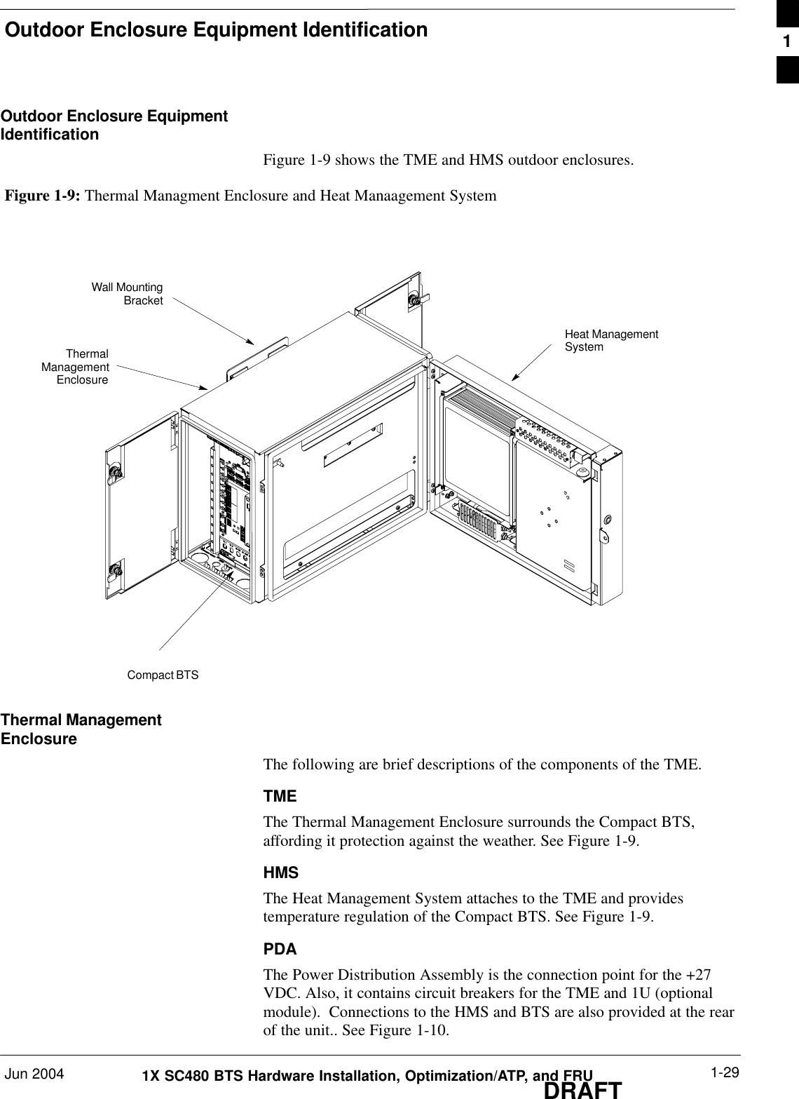 Outdoor Enclosure Equipment IdentificationJun 2004 1-291X SC480 BTS Hardware Installation, Optimization/ATP, and FRUDRAFTOutdoor Enclosure EquipmentIdentificationFigure 1-9 shows the TME and HMS outdoor enclosures.Figure 1-9: Thermal Managment Enclosure and Heat Manaagement SystemThermalManagementEnclosureCompact BTSHeat ManagementSystemWall MountingBracketThermal ManagementEnclosureThe following are brief descriptions of the components of the TME.TMEThe Thermal Management Enclosure surrounds the Compact BTS,affording it protection against the weather. See Figure 1-9.HMSThe Heat Management System attaches to the TME and providestemperature regulation of the Compact BTS. See Figure 1-9.PDAThe Power Distribution Assembly is the connection point for the +27VDC. Also, it contains circuit breakers for the TME and 1U (optionalmodule).  Connections to the HMS and BTS are also provided at the rearof the unit.. See Figure 1-10.1