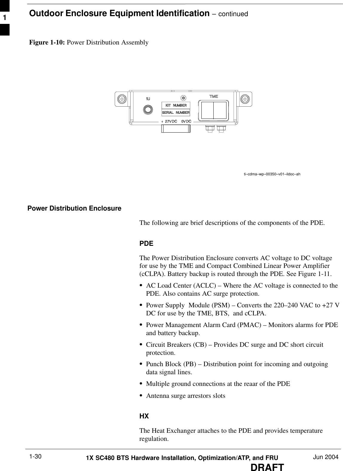 Outdoor Enclosure Equipment Identification – continuedDRAFT1X SC480 BTS Hardware Installation, Optimization/ATP, and FRU Jun 20041-30Figure 1-10: Power Distribution Assemblyti–cdma–wp–00350–v01–ildoc–ahPower Distribution EnclosureThe following are brief descriptions of the components of the PDE.PDEThe Power Distribution Enclosure converts AC voltage to DC voltagefor use by the TME and Compact Combined Linear Power Amplifier(cCLPA). Battery backup is routed through the PDE. See Figure 1-11.SAC Load Center (ACLC) – Where the AC voltage is connected to thePDE. Also contains AC surge protection.SPower Supply  Module (PSM) – Converts the 220–240 VAC to +27 VDC for use by the TME, BTS,  and cCLPA.SPower Management Alarm Card (PMAC) – Monitors alarms for PDEand battery backup.SCircuit Breakers (CB) – Provides DC surge and DC short circuitprotection.SPunch Block (PB) – Distribution point for incoming and outgoingdata signal lines.SMultiple ground connections at the reaar of the PDESAntenna surge arrestors slotsHXThe Heat Exchanger attaches to the PDE and provides temperatureregulation.1