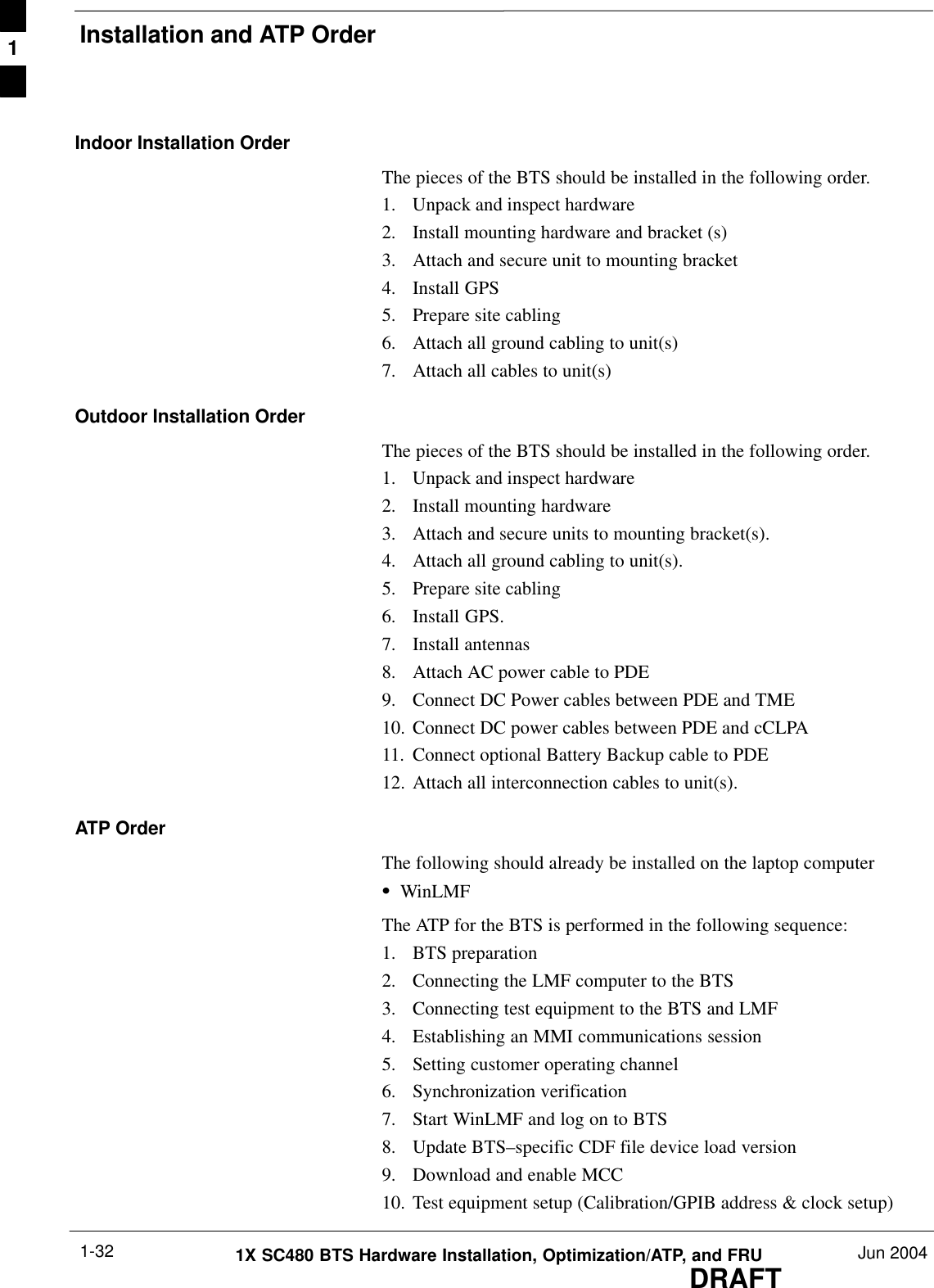 Installation and ATP OrderDRAFT1X SC480 BTS Hardware Installation, Optimization/ATP, and FRU Jun 20041-32Indoor Installation OrderThe pieces of the BTS should be installed in the following order.1. Unpack and inspect hardware2. Install mounting hardware and bracket (s)3. Attach and secure unit to mounting bracket4. Install GPS5. Prepare site cabling6. Attach all ground cabling to unit(s)7. Attach all cables to unit(s)Outdoor Installation OrderThe pieces of the BTS should be installed in the following order.1. Unpack and inspect hardware2. Install mounting hardware3. Attach and secure units to mounting bracket(s).4. Attach all ground cabling to unit(s).5. Prepare site cabling6. Install GPS.7. Install antennas8. Attach AC power cable to PDE9. Connect DC Power cables between PDE and TME10. Connect DC power cables between PDE and cCLPA11. Connect optional Battery Backup cable to PDE12. Attach all interconnection cables to unit(s).ATP OrderThe following should already be installed on the laptop computerSWinLMFThe ATP for the BTS is performed in the following sequence:1. BTS preparation2. Connecting the LMF computer to the BTS3. Connecting test equipment to the BTS and LMF4. Establishing an MMI communications session5. Setting customer operating channel6. Synchronization verification7. Start WinLMF and log on to BTS8. Update BTS–specific CDF file device load version9. Download and enable MCC10. Test equipment setup (Calibration/GPIB address &amp; clock setup)1