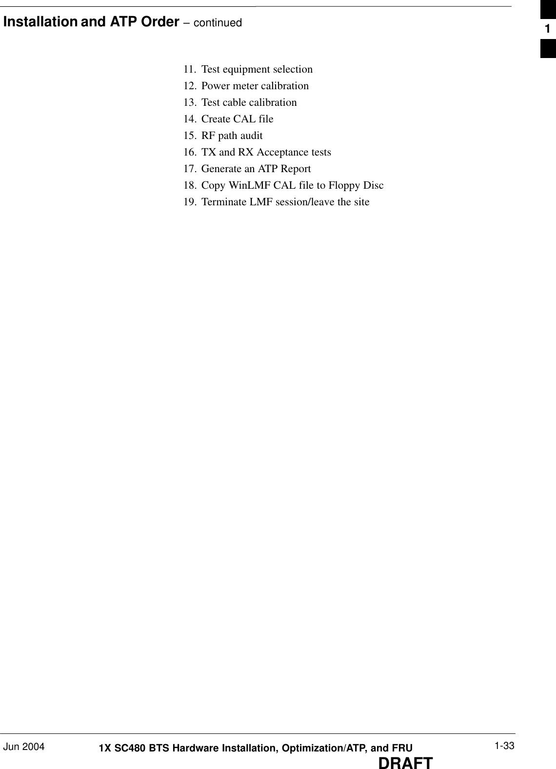 Installation and ATP Order – continuedJun 2004 1-331X SC480 BTS Hardware Installation, Optimization/ATP, and FRUDRAFT11. Test equipment selection12. Power meter calibration13. Test cable calibration14. Create CAL file15. RF path audit16. TX and RX Acceptance tests17. Generate an ATP Report18. Copy WinLMF CAL file to Floppy Disc19. Terminate LMF session/leave the site1