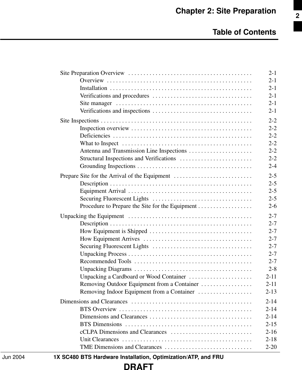 Jun 2004 1X SC480 BTS Hardware Installation, Optimization/ATP, and FRUDRAFTChapter 2: Site PreparationTable of ContentsSite Preparation Overview 2-1 . . . . . . . . . . . . . . . . . . . . . . . . . . . . . . . . . . . . . . . . . Overview 2-1 . . . . . . . . . . . . . . . . . . . . . . . . . . . . . . . . . . . . . . . . . . . . . . . . Installation 2-1 . . . . . . . . . . . . . . . . . . . . . . . . . . . . . . . . . . . . . . . . . . . . . . . Verifications and procedures 2-1 . . . . . . . . . . . . . . . . . . . . . . . . . . . . . . . . . Site manager 2-1 . . . . . . . . . . . . . . . . . . . . . . . . . . . . . . . . . . . . . . . . . . . . . Verifications and inspections 2-1 . . . . . . . . . . . . . . . . . . . . . . . . . . . . . . . . . Site Inspections 2-2 . . . . . . . . . . . . . . . . . . . . . . . . . . . . . . . . . . . . . . . . . . . . . . . . . . Inspection overview 2-2 . . . . . . . . . . . . . . . . . . . . . . . . . . . . . . . . . . . . . . . . Deficiencies 2-2 . . . . . . . . . . . . . . . . . . . . . . . . . . . . . . . . . . . . . . . . . . . . . . What to Inspect 2-2 . . . . . . . . . . . . . . . . . . . . . . . . . . . . . . . . . . . . . . . . . . . Antenna and Transmission Line Inspections 2-2 . . . . . . . . . . . . . . . . . . . . . Structural Inspections and Verifications 2-2 . . . . . . . . . . . . . . . . . . . . . . . . Grounding Inspections 2-4 . . . . . . . . . . . . . . . . . . . . . . . . . . . . . . . . . . . . . . Prepare Site for the Arrival of the Equipment 2-5 . . . . . . . . . . . . . . . . . . . . . . . . . . Description 2-5 . . . . . . . . . . . . . . . . . . . . . . . . . . . . . . . . . . . . . . . . . . . . . . . Equipment Arrival 2-5 . . . . . . . . . . . . . . . . . . . . . . . . . . . . . . . . . . . . . . . . . Securing Fluorescent Lights 2-5 . . . . . . . . . . . . . . . . . . . . . . . . . . . . . . . . . Procedure to Prepare the Site for the Equipment 2-6 . . . . . . . . . . . . . . . . . . Unpacking the Equipment 2-7 . . . . . . . . . . . . . . . . . . . . . . . . . . . . . . . . . . . . . . . . . Description 2-7 . . . . . . . . . . . . . . . . . . . . . . . . . . . . . . . . . . . . . . . . . . . . . . . How Equipment is Shipped 2-7 . . . . . . . . . . . . . . . . . . . . . . . . . . . . . . . . . . How Equipment Arrives 2-7 . . . . . . . . . . . . . . . . . . . . . . . . . . . . . . . . . . . . Securing Fluorescent Lights 2-7 . . . . . . . . . . . . . . . . . . . . . . . . . . . . . . . . . Unpacking Process 2-7 . . . . . . . . . . . . . . . . . . . . . . . . . . . . . . . . . . . . . . . . . Recommended Tools 2-7 . . . . . . . . . . . . . . . . . . . . . . . . . . . . . . . . . . . . . . . Unpacking Diagrams 2-8 . . . . . . . . . . . . . . . . . . . . . . . . . . . . . . . . . . . . . . . Unpacking a Cardboard or Wood Container 2-11 . . . . . . . . . . . . . . . . . . . . . Removing Outdoor Equipment from a Container 2-11 . . . . . . . . . . . . . . . . . Removing Indoor Equipment from a Container 2-13 . . . . . . . . . . . . . . . . . . Dimensions and Clearances 2-14 . . . . . . . . . . . . . . . . . . . . . . . . . . . . . . . . . . . . . . . . BTS Overview 2-14 . . . . . . . . . . . . . . . . . . . . . . . . . . . . . . . . . . . . . . . . . . . . Dimensions and Clearances 2-14 . . . . . . . . . . . . . . . . . . . . . . . . . . . . . . . . . . BTS Dimensions 2-15 . . . . . . . . . . . . . . . . . . . . . . . . . . . . . . . . . . . . . . . . . . cCLPA Dimensions and Clearances 2-16 . . . . . . . . . . . . . . . . . . . . . . . . . . . Unit Clearances 2-18 . . . . . . . . . . . . . . . . . . . . . . . . . . . . . . . . . . . . . . . . . . . TME Dimensions and Clearances 2-20 . . . . . . . . . . . . . . . . . . . . . . . . . . . . . 2