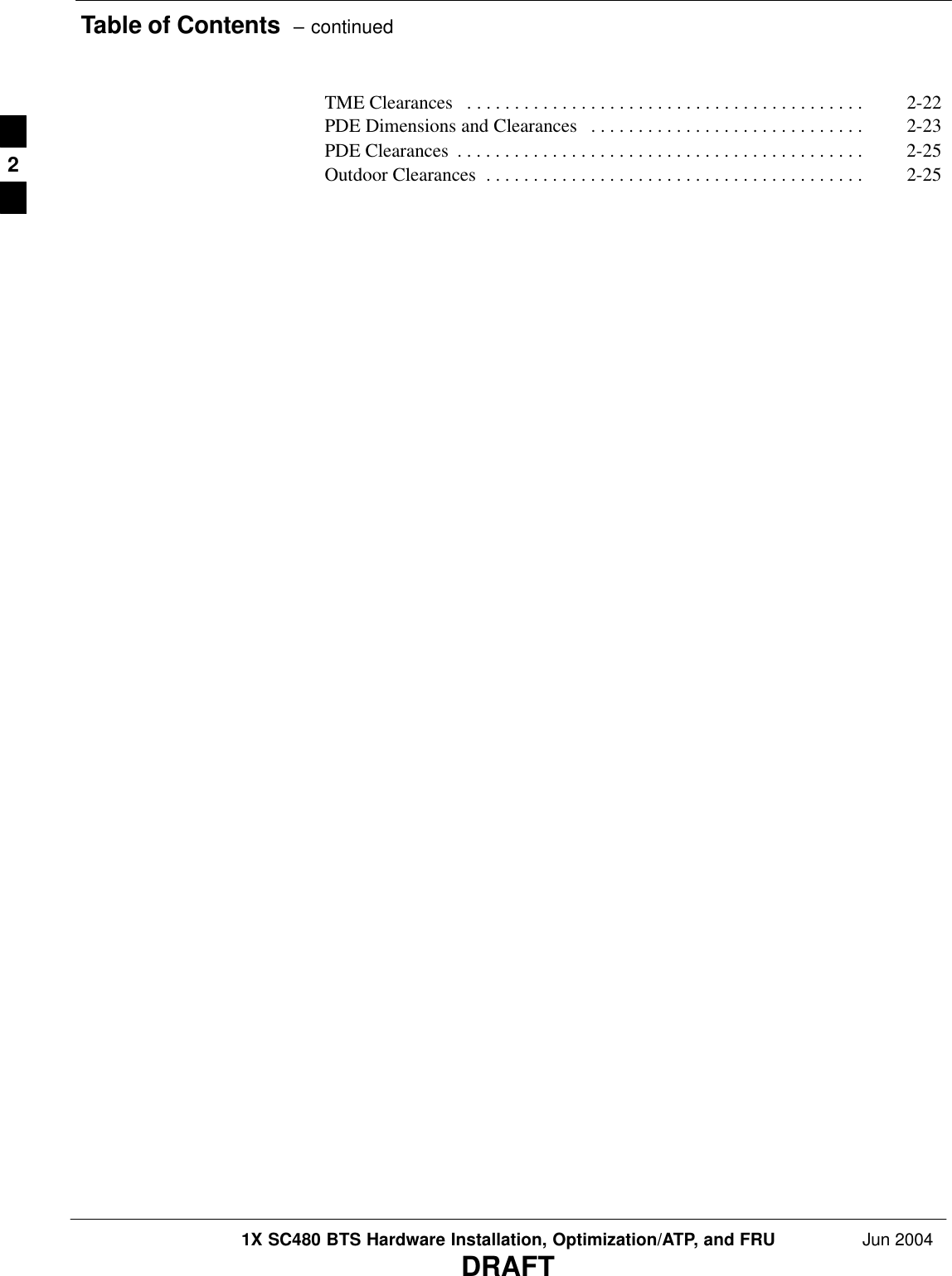 Table of Contents  – continued1X SC480 BTS Hardware Installation, Optimization/ATP, and FRU Jun 2004DRAFTTME Clearances 2-22 . . . . . . . . . . . . . . . . . . . . . . . . . . . . . . . . . . . . . . . . . . PDE Dimensions and Clearances 2-23 . . . . . . . . . . . . . . . . . . . . . . . . . . . . . PDE Clearances 2-25 . . . . . . . . . . . . . . . . . . . . . . . . . . . . . . . . . . . . . . . . . . . Outdoor Clearances 2-25 . . . . . . . . . . . . . . . . . . . . . . . . . . . . . . . . . . . . . . . . 2