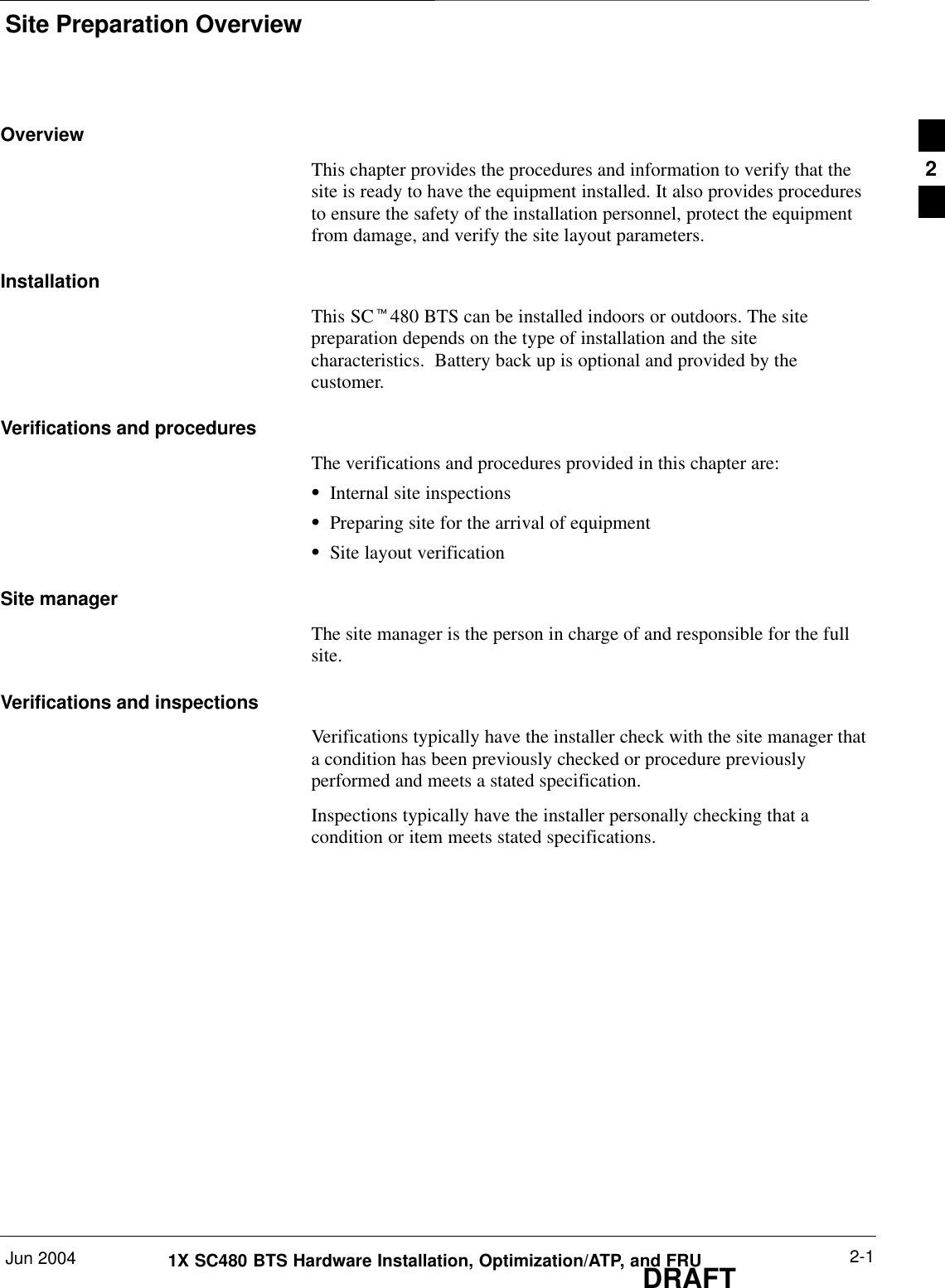Site Preparation OverviewJun 2004 2-11X SC480 BTS Hardware Installation, Optimization/ATP, and FRUDRAFTOverviewThis chapter provides the procedures and information to verify that thesite is ready to have the equipment installed. It also provides proceduresto ensure the safety of the installation personnel, protect the equipmentfrom damage, and verify the site layout parameters.InstallationThis SCt480 BTS can be installed indoors or outdoors. The sitepreparation depends on the type of installation and the sitecharacteristics.  Battery back up is optional and provided by thecustomer.Verifications and proceduresThe verifications and procedures provided in this chapter are:SInternal site inspectionsSPreparing site for the arrival of equipmentSSite layout verificationSite managerThe site manager is the person in charge of and responsible for the fullsite.Verifications and inspectionsVerifications typically have the installer check with the site manager thata condition has been previously checked or procedure previouslyperformed and meets a stated specification.Inspections typically have the installer personally checking that acondition or item meets stated specifications.2