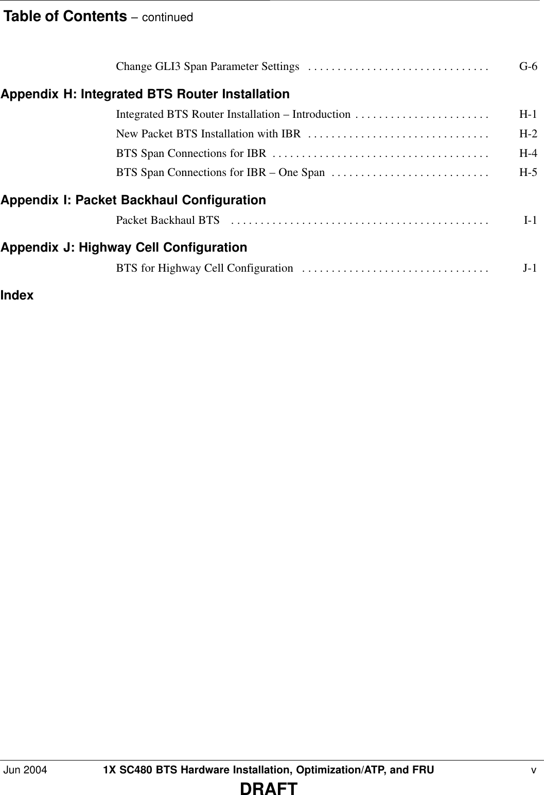 Table of Contents – continuedJun 2004 1X SC480 BTS Hardware Installation, Optimization/ATP, and FRU  vDRAFTChange GLI3 Span Parameter Settings G-6 . . . . . . . . . . . . . . . . . . . . . . . . . . . . . . . Appendix H: Integrated BTS Router Installation Integrated BTS Router Installation – Introduction H-1 . . . . . . . . . . . . . . . . . . . . . . . New Packet BTS Installation with IBR H-2 . . . . . . . . . . . . . . . . . . . . . . . . . . . . . . . BTS Span Connections for IBR H-4 . . . . . . . . . . . . . . . . . . . . . . . . . . . . . . . . . . . . . BTS Span Connections for IBR – One Span H-5 . . . . . . . . . . . . . . . . . . . . . . . . . . . Appendix I: Packet Backhaul Configuration Packet Backhaul BTS  I-1 . . . . . . . . . . . . . . . . . . . . . . . . . . . . . . . . . . . . . . . . . . . . Appendix J: Highway Cell Configuration BTS for Highway Cell Configuration J-1 . . . . . . . . . . . . . . . . . . . . . . . . . . . . . . . . Index 