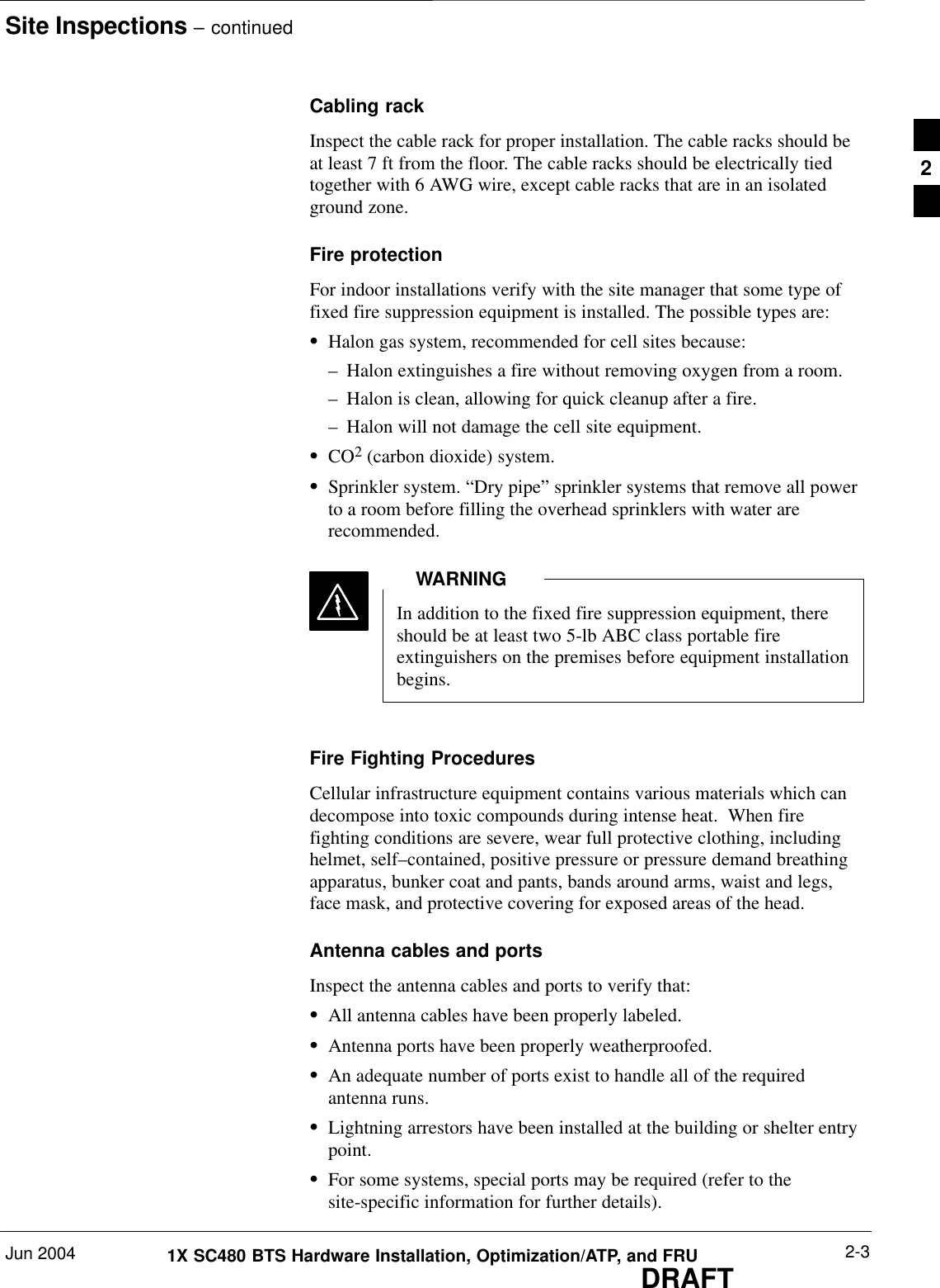 Site Inspections – continuedJun 2004 2-31X SC480 BTS Hardware Installation, Optimization/ATP, and FRUDRAFTCabling rackInspect the cable rack for proper installation. The cable racks should beat least 7 ft from the floor. The cable racks should be electrically tiedtogether with 6 AWG wire, except cable racks that are in an isolatedground zone.Fire protectionFor indoor installations verify with the site manager that some type offixed fire suppression equipment is installed. The possible types are:SHalon gas system, recommended for cell sites because:– Halon extinguishes a fire without removing oxygen from a room.– Halon is clean, allowing for quick cleanup after a fire.– Halon will not damage the cell site equipment.SCO2 (carbon dioxide) system.SSprinkler system. “Dry pipe” sprinkler systems that remove all powerto a room before filling the overhead sprinklers with water arerecommended.In addition to the fixed fire suppression equipment, thereshould be at least two 5-lb ABC class portable fireextinguishers on the premises before equipment installationbegins.WARNINGFire Fighting ProceduresCellular infrastructure equipment contains various materials which candecompose into toxic compounds during intense heat.  When firefighting conditions are severe, wear full protective clothing, includinghelmet, self–contained, positive pressure or pressure demand breathingapparatus, bunker coat and pants, bands around arms, waist and legs,face mask, and protective covering for exposed areas of the head.Antenna cables and portsInspect the antenna cables and ports to verify that:SAll antenna cables have been properly labeled.SAntenna ports have been properly weatherproofed.SAn adequate number of ports exist to handle all of the requiredantenna runs.SLightning arrestors have been installed at the building or shelter entrypoint.SFor some systems, special ports may be required (refer to thesite-specific information for further details).2