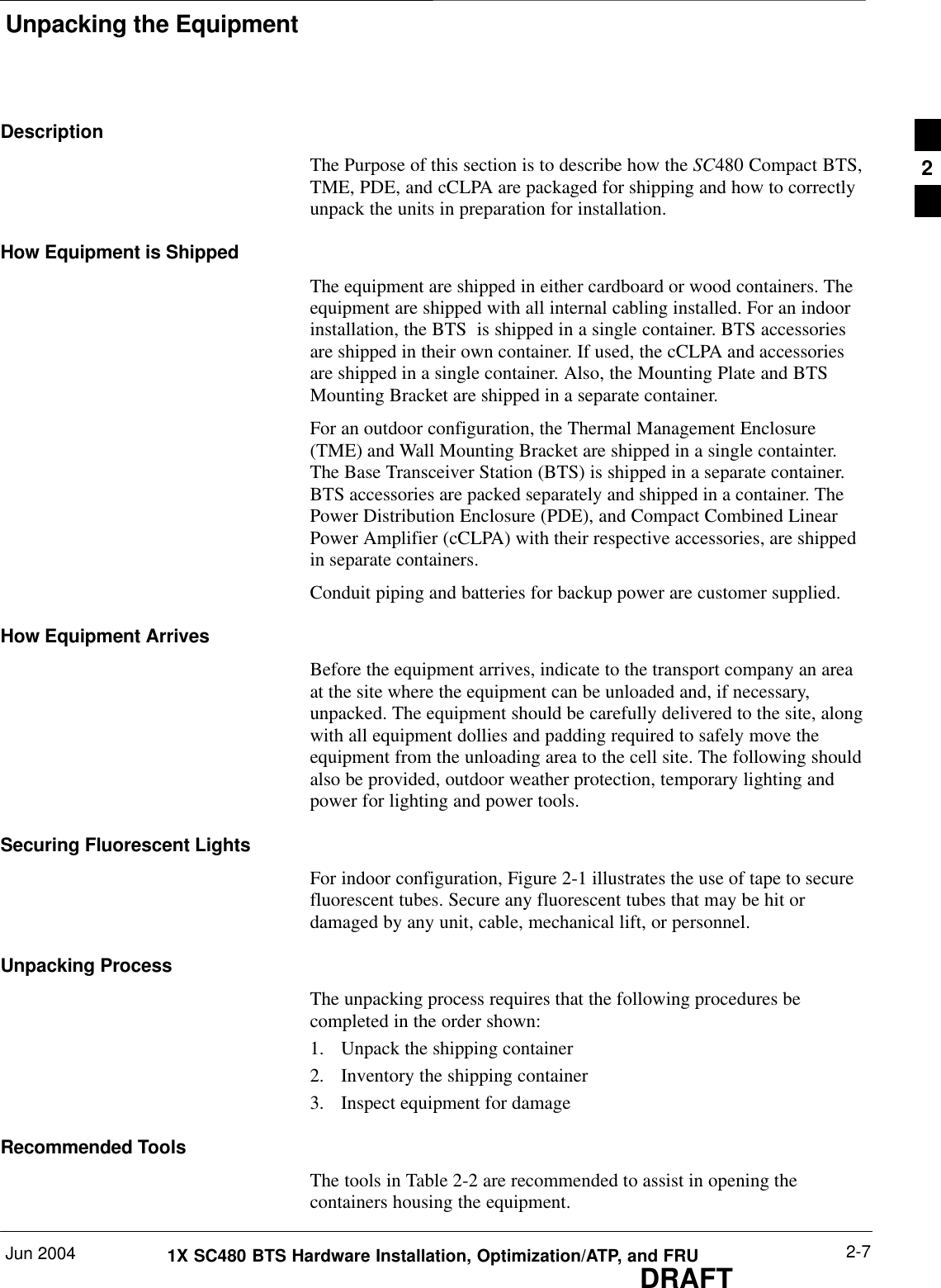 Unpacking the EquipmentJun 2004 2-71X SC480 BTS Hardware Installation, Optimization/ATP, and FRUDRAFTDescriptionThe Purpose of this section is to describe how the SC480 Compact BTS,TME, PDE, and cCLPA are packaged for shipping and how to correctlyunpack the units in preparation for installation.How Equipment is ShippedThe equipment are shipped in either cardboard or wood containers. Theequipment are shipped with all internal cabling installed. For an indoorinstallation, the BTS  is shipped in a single container. BTS accessoriesare shipped in their own container. If used, the cCLPA and accessoriesare shipped in a single container. Also, the Mounting Plate and BTSMounting Bracket are shipped in a separate container.For an outdoor configuration, the Thermal Management Enclosure(TME) and Wall Mounting Bracket are shipped in a single containter.The Base Transceiver Station (BTS) is shipped in a separate container.BTS accessories are packed separately and shipped in a container. ThePower Distribution Enclosure (PDE), and Compact Combined LinearPower Amplifier (cCLPA) with their respective accessories, are shippedin separate containers.Conduit piping and batteries for backup power are customer supplied.How Equipment ArrivesBefore the equipment arrives, indicate to the transport company an areaat the site where the equipment can be unloaded and, if necessary,unpacked. The equipment should be carefully delivered to the site, alongwith all equipment dollies and padding required to safely move theequipment from the unloading area to the cell site. The following shouldalso be provided, outdoor weather protection, temporary lighting andpower for lighting and power tools.Securing Fluorescent LightsFor indoor configuration, Figure 2-1 illustrates the use of tape to securefluorescent tubes. Secure any fluorescent tubes that may be hit ordamaged by any unit, cable, mechanical lift, or personnel.Unpacking ProcessThe unpacking process requires that the following procedures becompleted in the order shown:1. Unpack the shipping container2. Inventory the shipping container3. Inspect equipment for damageRecommended ToolsThe tools in Table 2-2 are recommended to assist in opening thecontainers housing the equipment.2